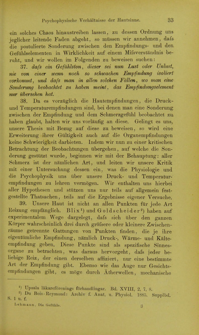 ein solches Chaos hinaustreiben lassen, zu dessen Ordnung uns jeglicher leitende Faden abgeht, so miissen wir annehmen, dafs die postulierte Sonderung zwischen den Emijfindungs- und den. Gefiihlselementen in Wirklichkeit auf einem Mifsverstandnis be- ruht, und wir wollen im Folgenden zu beweisen suchen: 37. dafs ein Gefiihlsion, dieser sei nun Lust oder Unlust,. nie von einer wenn noch so schwachen Empfindung isoliert vorkomtnt, und dafs man in alien solchen Fallen, wo man eine Sonderung heohachtet zu haben meint, das Empfindungselement nur iXbersehen hat 38. Da es vorziiglich die Hautempfindungen, die Druck- und Temperaturemplindungen sind, bei denen man eine Sonderung. zwischen der Empfindung und dem Schmerzgefuhl beobachtet zui haben glaubt, halten wir uns vorlaufig an diese. Gelingt es uns, unsere Thesis mit Bezug auf diese zu beweisen, so wird eine Erweiterung ihrer Gilltigkeit auch auf die Organempfindungen keine Schwierigkeit darbieten. Indem wir nun zu einer kritischen Betrachtung der Beobachtungen iibergehen, auf welche die Son- derung gestiitzt wurde, beginnen wir mit der Behauptung: aller Schmerz ist der namlichen Art, und leiten wir unsere Kritik mit einer Untersuchung dessen ein, was die Physiologie und die Psychophysik uns iiber unsere Druck- und Temperatur- empfindungen zu lehren vermogen. Wir enthalten uns hierbei aller Hypothesen und stiitzen uns nur teils auf allgemein fest- gestellte Thatsachen, teils auf die Ergebnisse eigener Versuche. 39. Unsere Haut ist nicht an alien Punkten fiir jede Art Keizung empfanglich. B1 ixund Groldscheider^) haben auf experimentalem Wege dargelegt, dafs sich liber den ganzen Korper wahrscheinlich drei durch grofsere oder kleinere Zwischen- raume getrennte Gattungen von Punkten finden, die je ihre eigentiimliche Empfindung, namlich Druck-, Warme- und Kalte- empfindung geben. Diese Punkte sind als spezifische Sinnes- organe zu betrachten, was daraus hervorgeht, dafs jeder be- liebige Reiz, der einen derselben affiziert, nur eine bestimmte Art der Empfindung gibt. Ebenso wie das Auge nur Gesichts- empfindungen gibt, es moge durch Atherwellen, mechanische Upsala lakareforcnings fovhandlingar. Bd. XVIII, 2, 7, 8. 2) Du Bois-Reymond: Archiv f. Anat. u. Physiol. 1885. Siipplbd. S. 1 u. f. Lehmann, Die GefUhle. --i