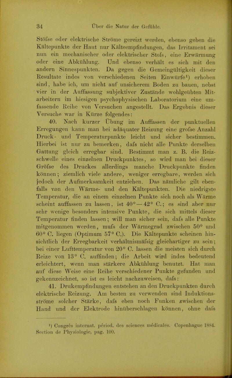 Stdfse oder elektrische Strome gereizt werden, ebenso geben die Kaltej3unkte der Haut nur Kiilteemplindungen, das Irritament sei nun ein mechanischer oder elektrisclier Stofs, einc; Erwiirmung oder eine Abktihlung. Und ebenso verhalt es sich mit den andern Sinnespunkten. Da gegen die Gemeingultigkeit dieser Resultate indes von verschiedenen Seiten Einwurfe^) erhoben sind, habe ich, um nicht auf unsicherem Boden zu bauen, nebst vier in der Auffassung subjektiver Zustiinde wohlgeiibten Mit- arbeitern im hiesigen psychophysischen Laboratoriura eine um- fassende Reihe von Versuchen angestellt. Das Ergebnis dieser Versuche war in Kiirze folgendes: 40. Nach kurzer Ubung im Auffassen der punktuellen Erregungen kann man bei adaquater Reizung eine grofse Anzahl Druck- und Temperaturpunkte leicht und sicher bestimmen. Hierbei ist nur zu bemerken, dafs nicht alle Punkte derselben Gattung gleich erregbar sind. Bestimmt man z. B. die Reiz- schwelle eines einzelnen Druckpunktes, so wird man bei dieser Grofse des Druckes allerdings manche Druckpunkte finden konnen; ziemlich viele andere, weniger erregbare, werden sich jedoch der Aufmerksamkeit entziehen. Das namliche gilt eben- falls von den Warme- und den Kaltepunkten. Die niedrigste Temperatur, die an einem einzelnen Punkte sich noch als Warme scheint auffassen zu lassen, ist 40° — 42° C; es sind aber nur sehr wenige besonders intensive Punkte, die sich mittels dieser Temperatur finden lassen; will man sicher sein, dafs alle Punkte mitgenommen werden, mufs der Warmegrad zwischen 50° und 60° C. liegen (Optimum 57° C). Die Kaltepunkte scheinen hin- sichtlich der Erregbarkeit verhaltnismafsig gleichartiger zu sein; bei einer Lufttemperatur von 20° C. lassen die meisten sich durch Reize von 13° C. auffinden^ die Arbeit wird indes bedeutend erleichtert, wenn man starkere Abklihlung benutzt. Hat man auf diese Weise eine Reihe verschiedener Punkte gefunden und gekennzeichnet, so ist es leicht nachzuweisen, dafs: 41. Drukerapfindungen entstehen an den Druckpunkten durch elektrische Reizung. Am besten zu verwenden sind Induktions- strome soldier Starke, dafs eben noch Funken zwischen der Hand und der Elektrode hiniiberschlagen konnen, ohne dafs Congros iiitcruat. period, des sciences medicalos. Copenhague 1884. Section de Physiologic, pag. 100.