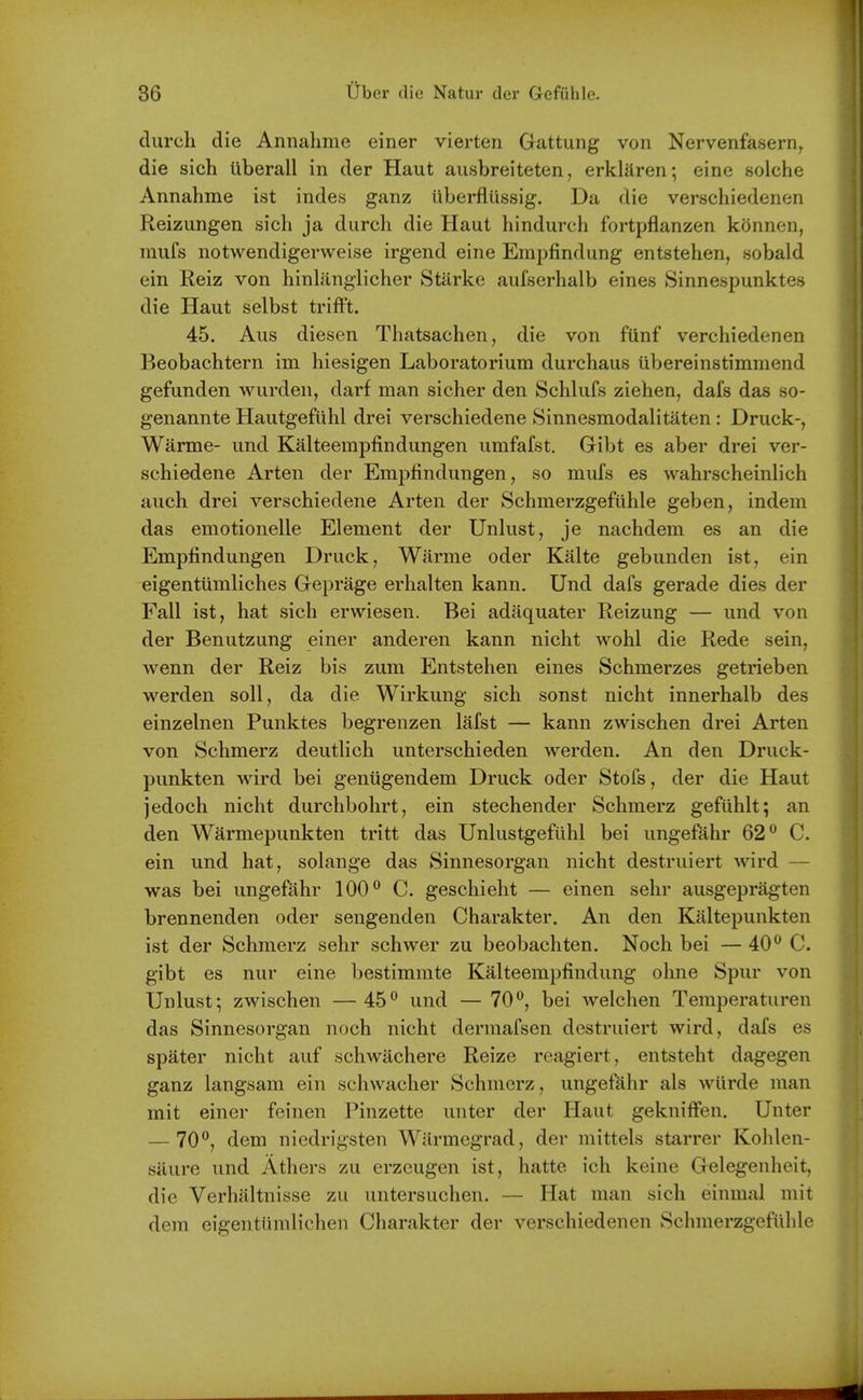 clureh die Annahme einer vierten Gattung von Nervenfasern^ die sich iiberall in der Haut ausbreiteten, erklaren; eine solche Annahme ist indes ganz iiberfliissig. Da die verschiedenen Reizungen sich ja durch die Haut hindurch fortpflanzen konnen, mufs notwendigerweise irgend eine Empfindung entstehen, sobald ein Eeiz von hinlangiicher Starke aufserhalb eines Sinnespunktes die Haut selbst trifFt. 45. Aus diesen Thatsachen, die von fiinf verchiedenen Beobachtern im hiesigen Laboratorium durchaus iibereinstimmend gefunden wurden, darf man sicher den Schlufs ziehen, dafs das so- genannte Hautgefuhl drei verschiedene Sinnesmodalitaten: Druck-, Warme- und Kalteerapfindungen umfafst. Gibt es aber drei ver- schiedene Arten der Emj^findungen, so mufs es wahrscheinlich auch drei verschiedene Arten der Schmerzgefiihle geben, indem das emotionelle Element der Unlust, je nachdem es an die Empfindungen Druck, Wlirme oder Kalte gebunden ist, ein eigentiimliches Geprage erhalten kann. Und dafs gerade dies der Fall ist, hat sich erwiesen. Bei adaquater Reizung — und von der Benutzung einer anderen kann nicht wohl die Rede sein, Avenn der Reiz bis zum Entstehen eines Schmerzes getrieben werden soil, da die Wirkung sich sonst nicht innerhalb des einzelnen Punktes begrenzen lafst — kann zwischen drei Arten von Schmerz deutlich unterschieden werden. An den Druck- punkten wird bei genugendem Druck oder Stofs, der die Haut jedoch nicht durchbohrt, ein stechender Schmerz gefiihlt; an den Warmepunkten tritt das Unlustgefuhl bei ungefahr 62° C. ein und hat, solange das Sinnesorgan nicht destruiert wird — was bei ungefahr 100® C. geschieht — einen selir ausgepragten brennenden oder sengenden Charakter. An den Kaltepunkten ist der Schmerz sehr schwer zu beobachten. Noch bei — 40C. gibt es nur eine bestimmte Kalteempfindung ohne Spur von Unlust; zwischen —45und — 70bei welchen Temperaturen das Sinnesorgan noch nicht dermafsen destruiert wird, dafs es spater nicht auf schwiichere Reize reagiert, entsteht dagegen ganz langsam ein schwacher Schmerz, ungefahr als wiirde man mit einer feinen Pinzette unter der Haut gekniffen. Unter — 70®, dem niedrigsten Warmegrad, der mittels starrer Kohlen- saure und Athers zu erzeugen ist, hatte ich keine Gelegenheit, die Verhaltnisse zu untersuchen. — Hat man sich einmal mit dem eigentiimlichen Charakter der verschiedenen Schmerzgefiihle