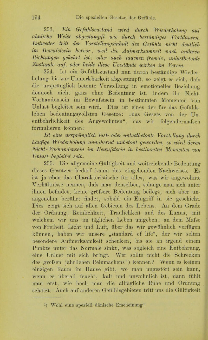 253. Ein Gefuhlsmstcmd wird durch Wiederholung auf dhnliche Weise abgesiumpft wie durch bestdndiges Fortdauern. Eniweder tritt der Vorstellungsinhalt des Gefuhls nicht deutlich im Bewufsisein hervor, wcil die AufmerksamJceit nach andereti Richtungen gehehrt ist, oder audi tauchen fretnde, unlustbetonte Zustdnde auf, oder heide diese Umstdnde wirken im Verein. 254. Ist ein Gefiihlszustand nun durch bestandige Wieder- holung bis zur Unmerkbarkeit abgestumpft, so zeigt es sich, dafs die urspriinglich betonte Vorstellung in emotioneller Beziehung dennoch nicht ganz ohne Bedeutung ist, indem ihr Nicht- Vorhandensein im Bewufstsein in bestinimten Momenten Von Unlust begleitet sein wird. Dies ist eines der fiir das Gefuhls- leben bedeutungsvollsten Gesetze: „das Gesetz von der Un- entbehrlichkeit des Angewohnten, das wir folgendermafsen formulieren konnen: Ist sine urspriinglich lust- oder unlustbetonte Vorstellung durch hdufige Wiederholung anndhernd unbetont geworden, so wird derm Nicht - Vorhandensein im Bewufstsein in bestimmten Momenten von Unlust begleitet sein. 255. Die allgemeine Gultigkeit und weitreichende Bedeutung dieses Gesetzes bedarf kaum des eingehenden Nachweises. Es ist ja eben das Charakteristische fur alles, was wir angewohnte Verhaltnisse nennen, dafs man denselben, solange man sich unter ihnen befindet, keine grofsere Bedeutung beileg;, sich aber un- angenehm bertihrt findet, sobald ein Eingriflf in sie geschieht. Dies zeigt sich auf alien Gebieten des Lebens. An dem Grade der Ordnung, Reinlichkeit, Traulichkeit und des Luxus, mit welchem wir uns im taglichen Leben umgeben, an dem Mafse von Freiheit, Licht und Luft, tiber das wir gewohnlich verfiigen konnen, haben wir unsere „standard of life, der wir selten besondere Aufmerksamkeit schenken, bis sie an irgend einem Punkte unter das Normale sinkt, was sogleich eine Entbehrung, eine Unlust mit sich bringt. Wer sollte nicht die Schrecken des grofsen jahrlichen Reinmachens ^) kennen? Wenn es keinen einzigen Raum im Hause gibt, wo man ungestort sein kann, wenn es liberall feucht, kalt und unwohnlich ist, dann fiihlt man erst, wie hoch man die alltagliche Ruhe und Ordnung schatzt. Auch auf anderen Gefiihlsgebieten tritt uns die Giiltigkeit 1) Wohl eine speziell danische Erscheinung!