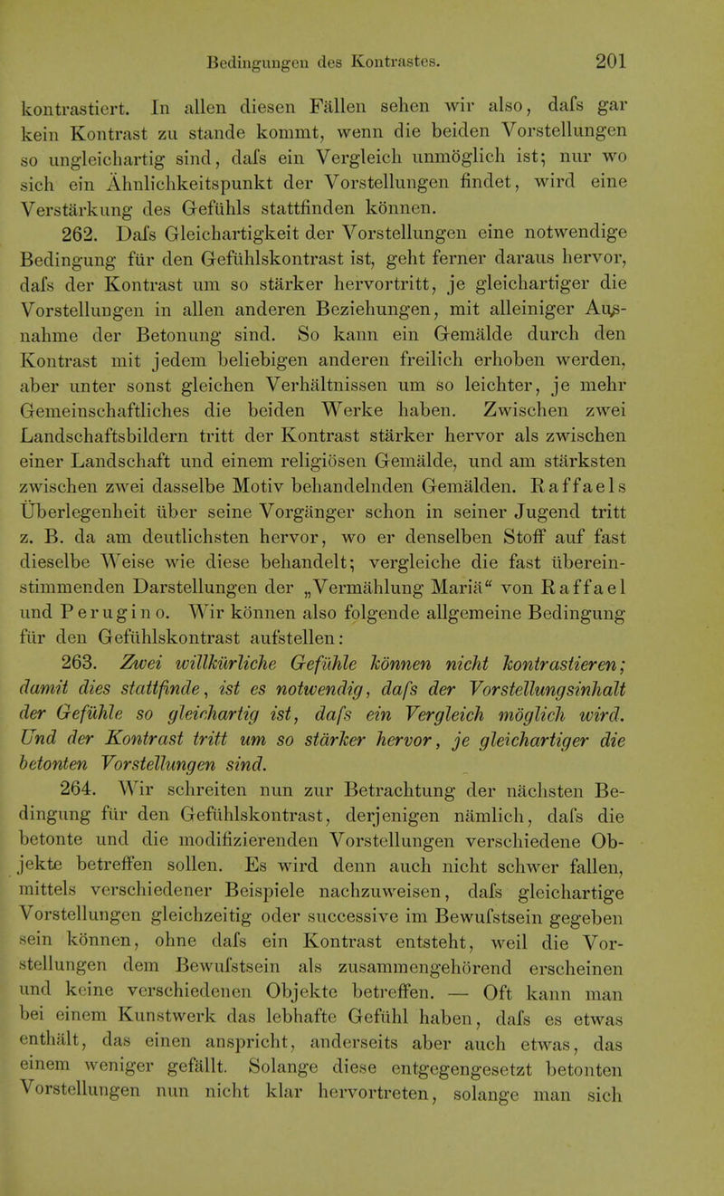 kontrasticrt. In alien diesen Fallen sehen wir also, dafs gar kein Kontrast zii stande kommt, wenn die beiden Vorstellungen so ungleichartig sind, dafs ein Vergleich unmoglich ist; niir wo sich ein Ahnlichkeitspunkt der Vorstellungen findet, wird eine Verstarkung des Gefuhls stattfinden konnen. 262. Dafs Gleichartigkeit der Vorstellungen eine notwendige Bedingung fiir den Gefuhlskontrast ist, geht ferner daraus hervor, dafs der Kontrast urn so starker hervortritt, je gleichartiger die Vorstellungen in alien anderen Bezieliungen, mit alleiniger Aus- nahme der Betonung sind. So kann ein Gemalde durch den Kontrast mit jedem beliebigen anderen freilich erboben werden, aber unter sonst gleichen Verhaltnissen um so leichter, je mehr Gemeinschaftliches die beiden Werke haben. Zwiscben zwei Landschaftsbildern tritt der Kontrast starker hervor als zwiscben einer Landschaft und einem religiosen Gemalde, und am starksten zwiscben zwei dasselbe Motiv bebandelnden Gemalden. Eaffaels Uberlegenheit ilber seine Vorganger schon in seiner Jugend tritt z. B. da am deutlichsten hervor, wo er denselben Stoff auf fast dieselbe Weise wie diese bebandelt; vergleiche die fast iiberein- stimmenden Darstellungen der „Vermahlung Maria von Raffael und P e r u g i n 0. Wir konnen also folgende allgemeine Bedingung fiir den Gefiihlskontrast aufstellen: 263. Zwei willkurliche Gefiihle konnen nicht Jconirastieren; damit dies stattfbnde, ist es notwendig, dafs der Vorstellungsinhalt der Gefiihle so gleinhartig ist, dafs ein Vergleich mdglich wird. Und der Kontrast tritt um so starker hervor, je gleichartiger die betonten Vorstellungen sind. 264. Wir schreiten nun zur Betrachtung der nacbsten Be- dingung fiir den Gefiihlskontrast, derjenigen namlicb, dafs die betonte und die modifizierenden Vorstellungen verschiedene Ob- jekte betreffen sollen. Es wird denn auch nicht schwer fallen, mittels vcrschiedener Beispiele nachzuweisen, dafs gleicbartige Vorstellungen gleichzeitig oder successive im Bewufstsein gegeben sein konnen, ohne dafs ein Kontrast entsteht, weil die Vor- stellungen dem Bewufstsein als zusamraengehorend erscheinen und keine vcrschiedenen Objekte betreffen. — Oft kann man bei einem Kunstwerk das lebhafte Gefuhl haben, dafs es etwas enthillt, das einen anspricht, anderseits aber auch etwas, das einem weniger gefallt. Solange diese entgegengesetzt betonten Vorstellungen nun nicht klar hervortreten, solange man sich