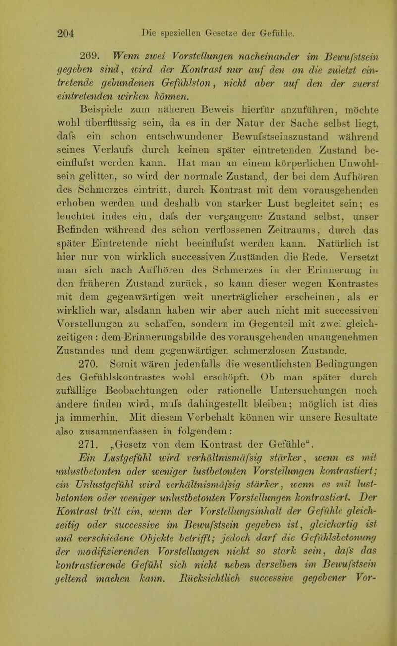 269. Wenn zwei Vorstellungen nacheinancler im Bewufstsein gegeben sind, wird der Konirasi nur auf den an die zuletzt ein- tretende gehundenen Gefilhlsfon, nicht aher auf den der zuerst eintretenden wirhen Jcdnnen. Beispiele zum nalieren Beweis liierfur anzufuhren, mochte wohl liberflussig sein, da es in der Natur der Sache selbst liegt, dafs ein schon entschwundener Bewufstseinszustand wahrend seines Verlaufs durcli keinen spater eintretenden Zustand be- einflufst werden kaun. Hat man an einem korperlichen Unwohl- sein gelitten, so wird der normale Zustand, der bei dem Aufhoren des Schmerzes eintritt, durcli Kontrast mit dem vorausgehenden erhoben werden und deshalb von starker Lust begleitet sein; es leuchtet indes ein, dafs der vergangene Zustand selbst, unser Befinden wahrend des schon verflossenen Zeitraums, durch das spater Eintretende nicht beeinflufst werden kann. Natiirlich ist hier nur von wirklich successiven Zustanden die Rede. Versetzt man sich nach Aufhoren des Schmerzes in der Erinnerung in den friiheren Zustand zuriick, so kann dieser wegen Konti'astes mit dem gegenwartigen weit unertraglicher erscheinen, als er wirklich war, alsdann haben wir aber auch nicht mit successiven Vorstellungen zu schaffen, sondern im Gegenteil mit zwei gleich- zeitigen: dem Erinnerungsbilde des vorausgehenden unangenehmeu Zustandes und dem gegenwartigen schmerzlosen Zustande. 270. Somit waren jedenfalls die wesentlichsten Bedingungen des Gefiihlskontrastes wohl erschopft. Ob man spater durch zufallige Beobachtungen oder rationelle Untersuchungen noch andere £nden wird, mufs dahingestellt bleiben; moglich ist dies ja immerhin. Mit diesem Vorbehalt konnen wir unsere Resultate also zusammenfassen in folgendem: 271. „Gesetz von dem Kontrast der Gefiihle. Ein Lustgefuhl wird verhdltnismafsig stdrJcer, wenn es mit unJusthetonten oder weniger lusthetonten Vorstellungen kontrastiert; ein Unlusigefuhl wird verhdltnismafsig starker, wenn es mit lust- hetonten oder weniger unlusthetonten Vorstellungen kontrastiert. Der Kontrast tritt ein, wenn der Vorstellungsinhalt der Gefiihle gleich- zeitig oder successive im Bewufstsein gegeben ist, gleichartig ist und verschiedene Objekte betrifft; jedoch darf die Gefuhlsbetonung der modifizierenden Vorstellungen nicht so stark sein, dafs das kontrastierende GefUhl sich nicht neben derselben im Bewufstsein geltend machen kann. Rucksichtlich successive gegebener Vor-