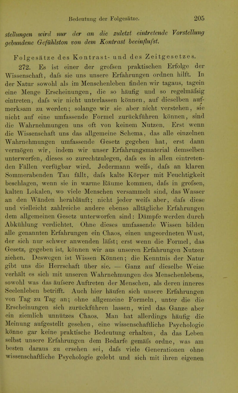 steUungen wird nur der an die mletzt eintretende Vorstellung gehundene Gefuhlston von dem Konirast beeinflufst. Folgesatze des Kontrast- und des Zeitgesetzes. 272. Es ist einer der grofsen praktischen Erfolge der Wissenschaft, dafs sie ims iinsere Erfahrungen ordnen hilft. In der Natur sowohl als im Menschenleben finden wir tagaiis, tagein eine Menge Erscheinungen, die so haufig und so regelmafsig eintreten, dafs wir nicht unterlassen konnen, auf dieselben auf- merksam zu werdeu; solange wir sie aber nicht verstehen, sie nicht auf eine umfassende Formel zurlickfiihren konnen, sind die Wahrnehmungen uns oft von keinera Nutzen. Erst wenn die Wissenschaft uns das allgemeine Schema, das alle einzelnen Wahrnehmungen umfassende Gesetz gegeben hat, erst dann vermogen wir, indem wir unser Erfahrungsmaterial demselben unterwerfen, dieses so zurechtzulegen, dafs es in alien eintreten- den Fallen verfugbar wird. Jedermann weifs, dafs an klaren Sommerabenden Tau fallt, dafs kalte Korper mit Feuchtigkeit beschlagen, wenn sie in warme Raume kommen, dafs in grofsen, kalten Lokalen, wo viele Menschen versammelt sind, das Wasser an den Wanden herablauft^ nicht jeder weifs aber, dafs diese und vielleicht zahlreiche andere ebenso alltagliche Erfahrungen dem allgemeinen Gesetz unterworfen sind: Dampfe werden durch Abkiihlung verdichtet. Ohne dieses umfassende Wissen bilden alle genannten Erfahrungen ein Chaos, einen ungeordneten Wust, der sich nur schwer anwenden lafst; erst wenn die Formel, das Gesetz, gegeben ist, konnen wir aus unseren Erfahrungen Nutzen Ziehen. Deswegen ist Wissen Konnen; die Kenntnis der Natur gibt uns die Herrschaft liber sie. — Ganz auf dieselbe Weise verhalt es sich mit unseren Wahrnehmungen des Menschenlebens, sowohl was das aufsere Auftreten der Menschen, als deren inneres Seelenleben betrifft. Auch hier haufen sich unsere Erfahrungen von Tag zu Tag an; ohne allgemeine Formeln, unter die die Erscheinungen sich zuriickfiihren lassen, wird das Ganze aber ein ziemlich unniitzes Chaos. Man hat allerdings haufig die Meinung aufgestellt gesehen, eine wissenschaftliche Psychologic konne gar keine praktische Bedeutung erhalten, da das Leben selbst unsere Erfahrungen dem Bedarfe gemafs ordne, was am besten daraus zu ersehen sei, dafs viele Generationen ohne wissenschaftliche Psychologic gelebt und sich mit ihren eigenen