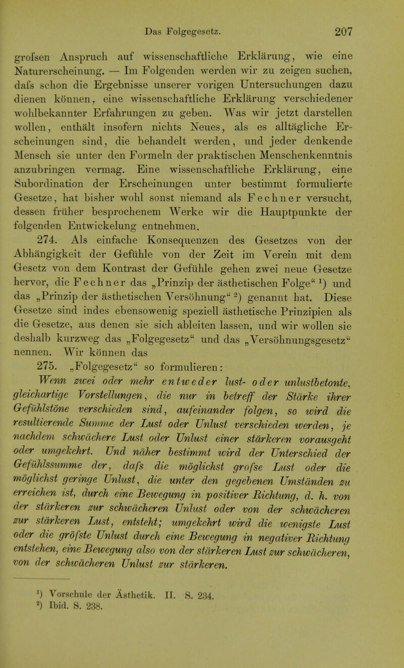 grofsen Anspruch auf wissenschaftliclie Erklarung, wie eine Naturerscheinung. — Im Folgenden werclen wir zu zeigen suchen, dafs schon die Ergebnisse imserer vorigen Untersucliungen dazu dienen konnen, eine wissenschaftliche Erklarung verschiedener wohlbekannter Erfahrungen zu geben. Was wir jetzt darstellen wollen, enthalt insofern nichts Neues, als es alltagliche Er- scheinungen sind, die beliandelt werden, und jeder denkende Menscb sie unter den Formeln der praktischen Menschenkenntnis anzubringen vermag. Eine wissenschaftliche Erklarung, eine Subordination der Erscheinungen unter bestimmt formulierte Gesetze, hat bisher wohl sonst niemand als Fechner versucht, dessen friiher besprochenem Werke wir die Hauptpunkte der folgenden Entwickelung entnehmen. 274. Als einfache Konsequenzen des Gesetzes von der Abhangigkeit der Gefiihle von der Zeit im Verein mit dem Gesetz von dem Kontrast der Gefiihle gehen zwei neue Gesetze hervor, die Fechner das „Prinzip der asthetischen Folge ^) und das „Prinzip der asthetischen Versohnung ^) genannt hat. Diese Gesetze sind indes ebensowenig speziell asthetische Prinzipien als die Gesetze, aus denen sie sich ableiten lassen, und wir wollen sie deshalb kurzweg das „Folgegesetz und das „Versohnungsgesetz nennen. Wir konnen das 275. „Folgegesetz so formulieren: Wenn zwei oder mehr entweder lust- oder unlustbetonte, gleichartige Vorstellungen, die nur in betreff der Starke ihrer Gefiihlstone verschieden sind, aufeinander folgen, so wird die resultierende Summe der Lust oder Unlust verschieden werden, je nachdem schwdchere Lust oder Unlust einer starJceren vorausgeht Oder umgekehrt. Und naher bestimmt wird der Unterschied der Gefuhlssumme der, dafs die moglichst grofse Ljust oder die mdglichst geringe Unlust, die unter den gegebenen Umstanden zu erreichen ist, durch eine Bewegung in positiver Richtung, d. h. von der starJceren zur schwdcheren Unlust oder von der schwdcheren zur StarJceren Lust, entsteM; umgeJcehrt wird die wenigste Lust Oder die grofste Unlust durch eine Bewegung in negativer Richtung entstehen, eine Bewegung also von der stdrJceren Lust zur schwdcheren, von der schwdcheren Unlust zur stdrJceren. Vorschule der Asthetik. II, S. 234. 2) Ibid. S. 238.