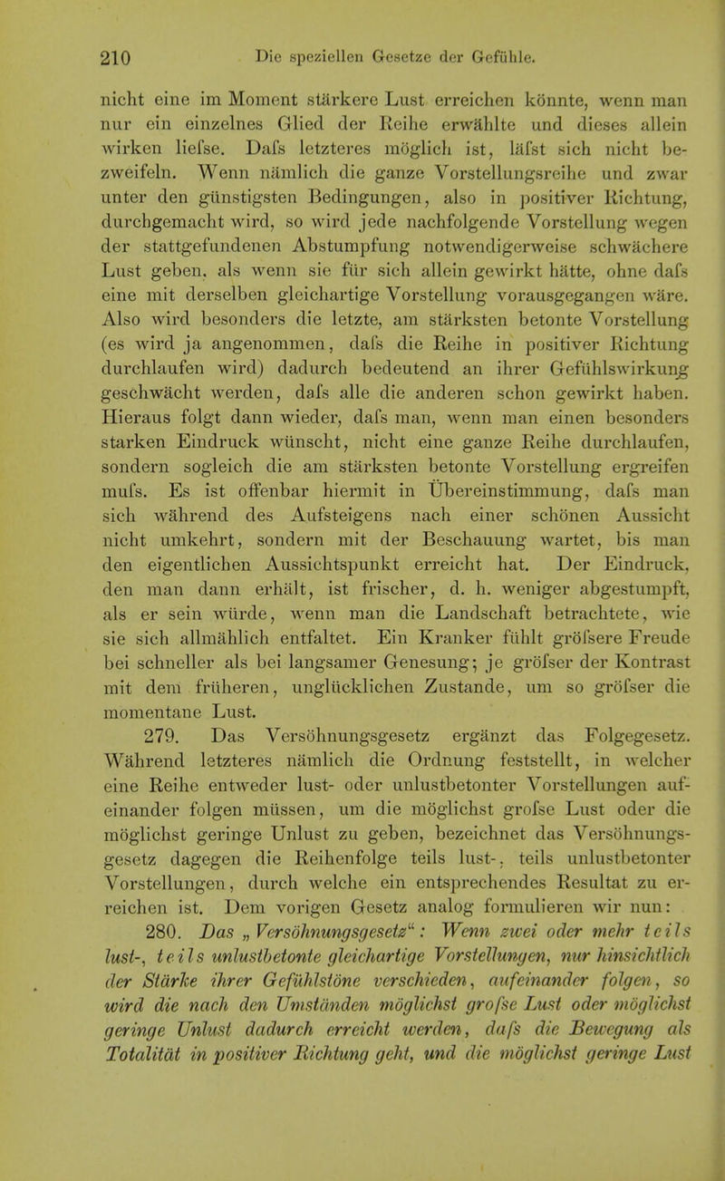 nicht eine im Moment starkere Lust erreichen konnte, wenn man nur ein einzelnes Glied der Reihe erwahlte und dieses allein Avirken liefse. Dafs letzteres moglich ist, lafst sich nicht be- zweifeln. Wenn namlich die ganze Vorstellungsreilie und zwar unter den giinstigsten Bedingungen, also in positiver Richtung, durchgemacht wird, so wird jede nachfolgende Vorstellung wegen der stattgefundenen Abstumpfung notvvendigerweise schwachere Lust geben, als wenn sie fiir sich allein gewirkt hatte, ohne dafs eine mit derselben gleichartige Vorstellung vorausgegangen ware. Also wird besonders die letzte, am starksten betonte Vorstellung (es wird ja angenommen, dafs die Reihe in positiver Richtung durchlaufen wird) dadurch bedeutend an ihrer Gefuhlswirkun_g geschwacht werden, dafs alle die anderen schon gewirkt haben. Hieraus folgt dann wieder, dafs man, wenn man einen besonders starken Eindruck wiinscht, nicht eine ganze Reihe durchlaufen, sondern sogieich die am starksten betonte Vorstellung ergreifen mufs. Es ist offenbar hiermit in Ubereinstimmung, dafs man sich wahrend des Aufsteigens nach einer schonen Aussicht nicht umkehrt, sondern mit der Beschauung wartet, bis man den eigentlichen Aussichtspunkt erreicht hat. Der Eindruck, den man dann erhlilt, ist frischer, d. h. weniger abgestumpft, als er sein wiirde, wenn man die Landschaft betrachtete, wie sie sich allmahlich entfaltet. Ein Kranker fiihlt grofsere Freude bei schneller als bei langsamer Genesung; je gr()fser der Kontrast mit dem friiheren, ungliicklichen Zustande, um so grofser die momentane Lust. 279. Das Versohnungsgesetz erganzt das Folgegesetz. Wahrend letzteres namlich die Ordnung feststellt, in welcher eine Reihe entweder lust- oder unlustbetonter Vorstellungen auf- einander folgen mtissen, um die moglichst grofse Lust oder die moglichst geringe Unlust zu geben, bezeichnet das Versohnungs- gesetz dagegen die Reihenfolge teils lust-, teils unlustbetonter Vorstellungen, durch welche ein entsprechendes Resultat zu er- reichen ist. Dem vorigen Gesetz analog formuHeren wir nun: 280. Das „ Versohnungsgesetz''^: Wenn zwei oder mehr teils lust-, teils unlustbetonte gleichartige Vorstellungen, nur hinsichtlich der Starke ihrer Gefuhlstdne verschieden, aitfeinander folgen, so wird die nach den Umstdnden moglichst grofse Lust oder moglichst geringe Unlust dadurch erreicht werden, dafs die Bewegung als Totalitat in positiver Richtung geht, und die moglichst geringe Lust