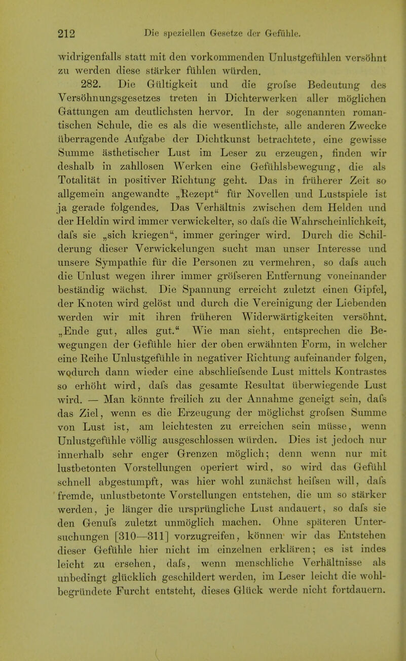 wiclrigenfalls statt mit den vorkommenclen Unlustgefuhlen versOhnt zii werden diese starker fulilen wiirden. 282. Die Giiltigkeit und die grofse Bedeutung des Versohnungsgesetzes treten in Dichterwerken aller moglichen Gattungen am deutlichsten hervor. In der sogenannten roman- tischen Schule, die es als die wesentlichste, alle anderen Zwecke liberragende Aufgabe der Dichtkunst betraclitete, eine gewisse Siimme asthetischer Lust im Leser zu erzeugen, finden wir deshalb in zahllosen Werken eine Gefuhlsbewegung, die als Totalitat in positiver Richtung geht. Das in friiherer Zeit so allgemein angewandte „Rezept fiir Novellen und Lustspiele ist ja gerade folgendes. Das Verhaltnis zwischen dem Helden und der Heldin wird immer verwickelter, so dafs die Wahrscheinlichkeit, dafs sie „sich kriegen, immer geringer wird. Durch die Schil- derung dieser Verwickelungen sucht man unser Interesse und unsere Sympathie fiir die Personen zu vermehren, so dafs auch die Unlust wegen ihrer immer grofseren Entfernung voneinander bestandig wachst. Die Spannung erreicht zuletzt einen Gipfel, der Knoten wird gelost und durch die Vereinigung der Liebenden werden wir mit ihren frliheren Widerwartigkeiten versohnt. „Ende gut, alles gut. Wie man sieht, entsprechen die Be- wegungen der Gefuhle hier der oben erwahnten Form, in welcher eine Reihe Unlustgeftihle in negativer Richtung aufeinander folgen, wodurch dann wieder eine abschliefsende Lust mittels Kontrastes so erhoht wird, dafs das gesamte Resultat iiberwiegende Lust wird. — Man konnte freib'ch zu der Annahme geneigt sein, dafs das Ziel, wenn es die Erzeugung der moglichst grofsen Summe von Lust ist, am leichtesten zu erreichen sein miisse, wenn Unlustgeftihle vollig ausgeschlossen wiirden. Dies ist jedoch nur innerhalb sehr enger Grenzen moglich; denn wenn nur mit lustbetonten Vorstellungen operiert wird, so wird das Gefiihl schnell abgestumpft, was hier wohl zuniichst heifsen will, dafs fremde, unlustbetonte Vorstellungen entstehen, die um so starker werden, je langer die urspriingliche Lust andauert, so dafs sie den Genufs zuletzt unmoglich machen. Ohne spateren Unter- suchungen [310—311] vorzugreifen, konnen wir das Entstehen dieser Gefiihle hier nicht im einzelnen erkliiren; es ist indes leicht zu ersehen, dafs, wenn menschliche Verhaltnisse als unbedingt gliicklich geschildert werden, im Leser leicht die wohl- begriindete Furcht entsteht, dieses Gliick werde nicht fortdaucrn.