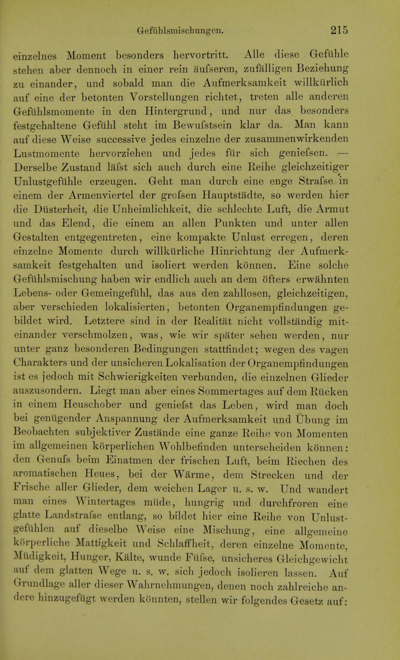 einzelnes Moment besonders hervortritt. Alle diese Gefuhle stehen aber dennoch in einer rein aufseren, zufalligen Beziehung zii einander, und sobald man die Aufmerksamkeit willkurlich aiif eine der betonten Vorstellungen richtet, treten alle anderen Gefiihlsmomente in den Hintergriind, und nur das besonders festgehaltene Gefiihl steht im Bewufstsein klar da. Man kann auf diese Weise successive jedes einzelne der zusammenwirkenden Lustmomente hervorziehen und jedes fur sich geniefsen. — Derselbe Zustand lafst sich aucli durch eine Reihe gleichzeitiger Unlustgefuhle erzeugen. Geht man durch eine enge Strafse in einem der Armenviertel der grofsen Hauptstadte, so werden hier die Diisterheit, die Unheimlichkeit, die schlechte Luft, die Armut und das Elend, die einem an alien Punkten und unter alien Gestalten entgegentreten, eine kompakte Unlust erregen, deren einzelne Momente durch willkiirliche Hinrichtung der Aufmerk- samkeit festgehalten und isoliert werden konnen. Eine solche Gefiihlsmischung haben wir endlich auch an dem ofters erwahnten Lebens- oder Gemeingefiihl, das aus den zahllosen, gleichzeitigen, aber verschieden lokalisierten, betonten Organempfindungen ge- bildet wird. Letztere sind in der Realitat nicht vollstandig mit- einander verscbmolzen, was, wie wir spater sehen werden, nur unter ganz besonderen Bedingungen stattfindet; wegen des vagen Charakters und der unsicherenLokalisation der Organempfindungen ist es jedoch mit Schwierigkeiten verbunden, die einzelnen Glieder auszusondern. Liegt man aber eines Sommertages auf dem Riicken in einem Heuschober und geniefst das Leben, wird man doch bei genligender Anspannung der Aufmerksamkeit und Ubung im Beobachten subjektiver Zustande eine ganze Reihe von Momenten im allgemeinen korperlichen Wohlbefinden unterscheiden konnen: den Genufs beim Einatmen der frischen Luft, beim Riechen des aromatischen Heues, bei der Warme, dem Strecken und der Frische aller Glieder, dem weichen Lager u. s. w. Und wandert man eines Wintertages mlide, hungrig und durchfroren eine glatte Landstrafse entlang, so bildet hier eine Reihe von Unlust- gefuhlen auf dieselbe Weise eine Mischung, eine allgemeine korperliche Mattigkeit und SchlafFheit, deren einzelne Momente, Miidigkeit, Hunger, Kalte, wunde Fiifse, unsicheres Gleichgewicht auf dem glatten Wege u. s. w. sich jedoch isolieren lassen. Auf Grundlage aller dieser Wahrnehmungen, denen noch zahlreiche an- dere hinzugefugt werden konnten, stellen wir folgendes Gesetz auf: