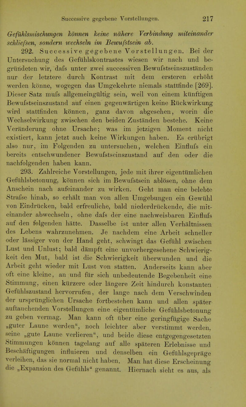 Gefuhlsmischungen Jcdnnen heine ndhere Verbindung miieinander schliefsen, sondern wechseln im Bewufstsein db. 292. Successive gegebene Vorstellungen. Bei der Untersuchung des Gefiihlskontrastes wiesen wir nach und be- grilndeten wir, dafs unter zwei successiven Bewufstseinszustanden nur der letztere durch Kontrast niit dem ersteren erhoht werden konne, wogegen das Umgekehrte niemals stattfinde [269]. Dieser Satz mufs allgemeingultig sein, weil von einem kiinftigen Bewufstseinszustand auf einen gegenwartigen keine Rlickwirkung wird statt£nden konnen, ganz davon abgesehen, worin die Wechselwirkung zwischen den beiden Zustanden bestelie. Keine Veranderung ohne Ursache; was im jetzigen Moment nicht €xistiert, kann jetzt auch keine Wirkungen haben. Es eriibrigt also nur, im Folgenden zu untersuclien, welchen Einflufs ein bereits entschwundener Bewufstseinszustand auf den oder die nachfolgenden haben kann. 293. Zahlreiche Vorstellungen, jede mit ihrer eigentiimlichen Geflihlsbetonung, konnen sich im Bewufstsein ablosen, ohne dem Anschein nach aufeinander zu wirken. Geht man eine belebte Strafse hinab, so erhalt man von alien Umgebungen ein Gewuhl von Eindrucken, bald erfreuHche, bald niederdriickende, die mit- einander abwechseln, ohne dafs der eine nachweisbaren Einflufs auf den folgenden hatte. Dasselbe ist unter alien Verhaltnissen des Lebens wahrzunehmen. Je nachdem eine Arbeit schneller oder lassiger von der Hand geht, schwingt das Gefuhl zwischen Lust und Unlust; bald dampft eine unvorhergesehene Schwierig- keit den Mut, bald ist die Schwierigkeit iiberwunden und die Arbeit geht wieder mit Lust von statten. Anderseits kann aber oft eine kleine, an und fur sich unbedeutende Begebenheit eine Stimmung, einen kiirzere oder langere Zeit hindurch konstanten Gefuhlszustand hervorrufen, der lange nach dem Verschwinden der urspriinglichen Ursache fortbestehen kann und alien spater auftauchenden Vorstellungen eine eigentiimliche Geflihlsbetonung zu geben vermag. Man kann oft liber eine geringfiigige Sache „guter Laune werden, noch leichter aber verstimmt werden, seine „gute Laune verlieren, und beide diese entgegengesetzten 8timmungen konnen tagelang auf alle spateren Erlebnisse und Beschiiftigungen influieren und denselben ein Gefuhlsgeprage verleihen, das sie normal nicht haben. Man hat diese Erscheinung die „Expansion des Gefilhls genannt. Hiernach sieht es aus, als