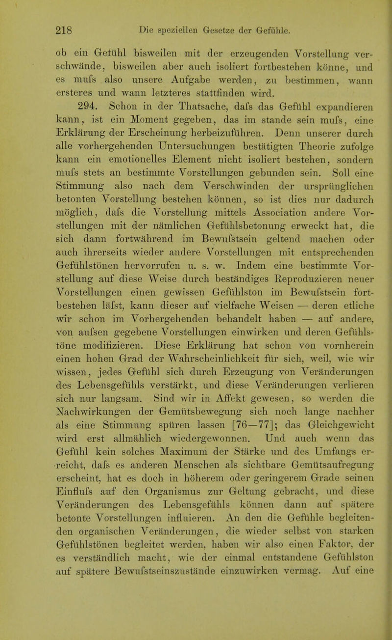 ob ein Getuhl bisweilen mit der erzeugenden Vorstcllung ver- schwande, bisweilen aber auch isob'ert fortbestehen konne, und es miifs also unsere Aufgabe werden, zii bestimmen, wann ersteres und wann letzteres stattfinden wird. 294. Schon in der Thatsache, dafs das Gefuhl expandieren kann, ist ein Moment gegeben, das im stande sein mufs, eine Erkliirung der Erscheinung herbeizuftihren. Denn unserer durch alle vorhergehenden Untersuchungen bestiitigten Theorie zufolge kann ein emotionelles Element nicht isoliert bestehen, sondern mufs stets an bestimmte Vorstellungen gebunden sein. Soil eine Stimmung also nach dem Verschwinden der urspriinglichen betonten Vorstellung bestehen konnen, so ist dies nur dadurch moglich, dafs die Vorstellung mittels Association andere Vor- stellungen mit der namlichen Gefiihlsbetonung erweckt hat, die sich dann fortwahrend im Bewufstsein geltend machen oder auch ihrerseits wieder andere Vorstellungen mit entsprechenden Gefuhlstonen hervorrufen u. s. w. Indem eine bestimmte Vor- stellung auf diese Weise durch bestandiges Reproduzieren neuer Vorstellungen einen gewissen Gefiihlston im Bewufstsein fort- bestehen liifst, kann dieser auf vielfache Weisen — deren etliche wir schon im Vorhergehenden behandelt haben — auf andere, von aufsen gegebene Vorstellungen einwirken und deren Gefiihls- tone modifizieren. Diese Erklarung hat schon von vornherein einen hohen Grad der Wahrscheinlichkeit fur sich, weil, wie wir wissen, jedes Gefuhl sich durch Erzeugung von Veranderungen des Lebensgefilhls verstarkt, und diese Veranderungen verlieren sich nur langsam. Sind wir in AfFekt gewesen, so werden die Nachwirkungen der Gemiitsbewegung sich noch lange nachher als eine Stimmung spiiren lassen [76—77]; das Gleichgewicht wird erst allmahlich wiedergewonnen. Und auch wenn das Gefiihl kein solches Maximum der Starke und des Umfangs er- •reicht, dafs es anderen Menschen als sichtbare Gemutsaufregung erscheint, hat es doch in hoherem oder geringerem Grade seinen Einflufs auf den Organismus zur Geltung gebracht, und diese Veranderungen des LebensgefUhls konnen dann auf spittere betonte Vorstellungen influieren. An den die Gefuhle begleiten- den organischen Veranderungen, die wieder selbst von starken Gefuhlstonen begleitet werden, haben wir also einen Faktor, der es verstandlich macht, wie der einmal entstandene Gefiihlston auf spatere Bewufstseinszustande einzuwirken vermag. Auf eine