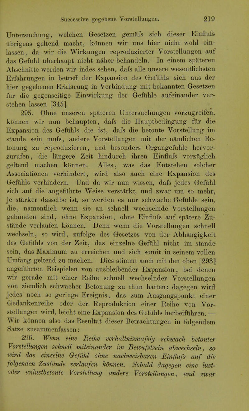 Untersuchung, welch en Gesetzen gemiifs sich dieser Einflufs ilbrigens geltend macht, konnen wir uns hier nicht wohl ein- lassen, da wir die Wirkungen reproduzierter Vorstellungen auf das Gefiihl ilberhaupt nicht nilher behandeln. In einem spateren Abschnitte werden wir indes sehen, dafs alle unsere wesentlichsten Erfahrungen in betreff der Expansion des Gefiihls sich aus der hier gegebenen Erklarung in Verbindung mit bekannten Gesetzen fiir die gegenseitige Einwirkung der Gefilhle aufeinander ver- stehen lassen [345]. 295. Ohne unseren spateren Untersiichungen vorzugreifen^ konnen wir nun behaupten, dafs die Hauptbedingung fiir die Expansion des Gefiihls die ist, dafs die betonte Vorstellung im stande sein mufs, andere Vorstellungen mit der namlichen Be- tonung zu reproduzieren, und besonders Organgefiihle hervor- zurufen, die langere Zeit hindurch ihren Einflufs vorzuglich geltend machen konnen. Alles, was das Entstehen solcher Associationen verhindert, wird also auch eine Expansion des- Gefiihls verhindern. Und da wir nun wissen, dafs jedes Gefiihl sich auf die angeftihrte Weise verstarkt, und zwar um so mehr, je starker dasselbe ist, so werden es nur schwache Gefiihle sein,. die, namentlich wenn sie an schnell wechselnde Vorstellungen gebunden sind, ohne Expansion, ohne Einflufs auf spatere Zu- stande verlaufen konnen. Denn wenn die Vorstellungen schnell wechseln, so wird, zufolge des Gesetzes von der Abhangigkeit des Gefiihls von der Zeit, das einzelne Gefiihl nicht im stande sein, das Maximum zu erreichen und sich somit in seinem vollen Umfang geltend zu machen. Dies stimmt auch mit den oben [293] angefiihrten Beispielen von ausbleibender Expansion, bei denen wir gerade mit einer Reihe schnell wechselnder Vorstellungen von ziemlich schwacher Betonung zu thun hatten; dagegen Avird jedes noch so geringe Ereignis, das zum Ausgangspunkt einer Gedankenreihe oder der Reproduktion einer Reihe von Vor- stellungen wird, leicht eine Expansion des Gefiihls herbeifiihren. — Wir konnen also das Resultat dieser Betrachtungen in folgendem Satze zusammenfassen: 296. Wenn eine Reihe verhdltnismdfsig schwach hetonter Vorstellungen schnell miteinander im Beivufstsein abwechseln, so ivird das einzelne Gefiihl ohne nachweisharen Einflufs auf die folgenden Zustdnde verlaufen konnen. Sohald dagegen eine lust- Oder unlusthetonte Vorstellung andere Vorstellungen, und zwar