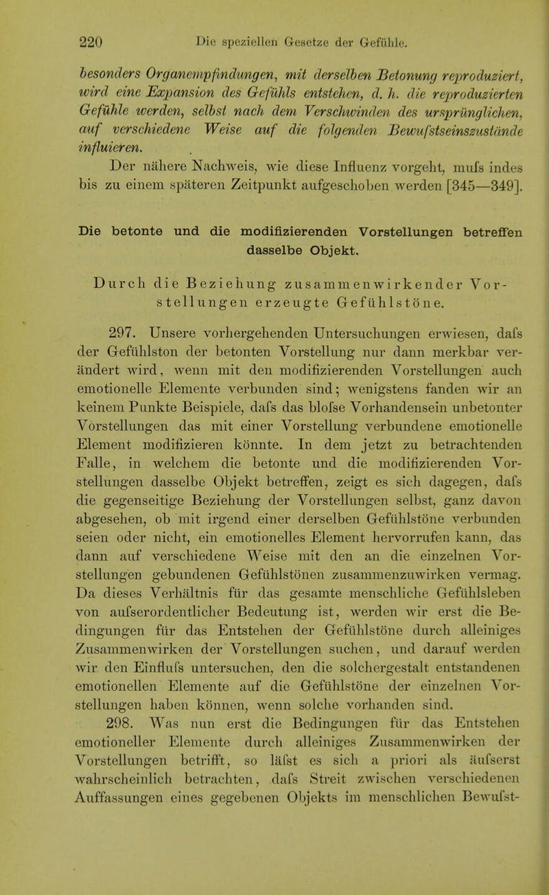 hesonders Organenipfindungen, mit derselben Beionung reproduzieri, wird eine Expansion des Gefuhls entstehen, d. h. die reproduzierten Gefuhle werden, selbst nach dem Verschwinden des urspriXnglichen, auf vcrschiedene Weise auf die folgenden Bewufstseinszusidnde influieren. Der nahere Nachweis, wie diese Influenz vorgeht, mufs indes bis zu einern spateren Zeitpunkt aufgeschoben werden [345—349]. Die betonte und die modifizierenden Vorstellungen betreffen dasselbe Objekt. Durch die BezieIiung zusammenwirkender Vor- stellungen erzeugte Gefuhls tone. 297. Unsere vorliergehenden Untersuchungen erwiesen, dafs der Gefiihlston der betonten Vorstellung nur dann merkbar ver- andert wird, wenn mit den modifizierenden Vorstellungen auch emotionelle Elemente verbunden sind 5 wenigstens fanden wir an keinem Punkte Beispiele, dafs das blofse Vorhandensein unbetonter Vorstellungen das mit einer Vorstellung verbundene emotionelle Element modifizieren konnte. In dem jetzt zu betrachtenden Falle, in welcliem die betonte und die modifizierenden Vor- stellungen dasselbe Objekt beti'efFen, zeigt es sich dagegen, dafs die gegenseitige Beziehung der Vorstellungen selbst, ganz davon abgesehen, ob mit irgend einer derselben Gefilhlstone verbunden seien oder nicht, ein emotionelles Element hervorrufen kann, das dann auf verschiedene Weise mit den an die einzelnen Vor- stellungen gebundenen Geftihlstonen zusammenzuwirken vennag. Da dieses Verhaltnis fUr das gesamte menschliche Gefiihlsleben von aufserordentliclier Bedeutung ist, werden wir erst die Be- dingungen fiir das Entstehen der Gefilhlstone durch alleiniges Zusammenwirken der Vorstellungen suchen, und darauf Averden wir den Einflufs untersucheUj den die solchergestalt entstandenen emotionellen Elemente auf die Gefilhlstone der einzelnen Vor- stellungen haben konnen, wenn solche vorhanden sind. 298. Was nun erst die Bedingungen fiir das Entstehen emotioneller Elemente durch alleiniges Zusammenwirken der Vorstellungen betrifft, so lafst es sich a priori als aufscrst wahrscheinlich betrachten, dafs Streit zwischen verschiedenen Auffassungen eines gegebenen Objekts im menschlichen Bewufst-