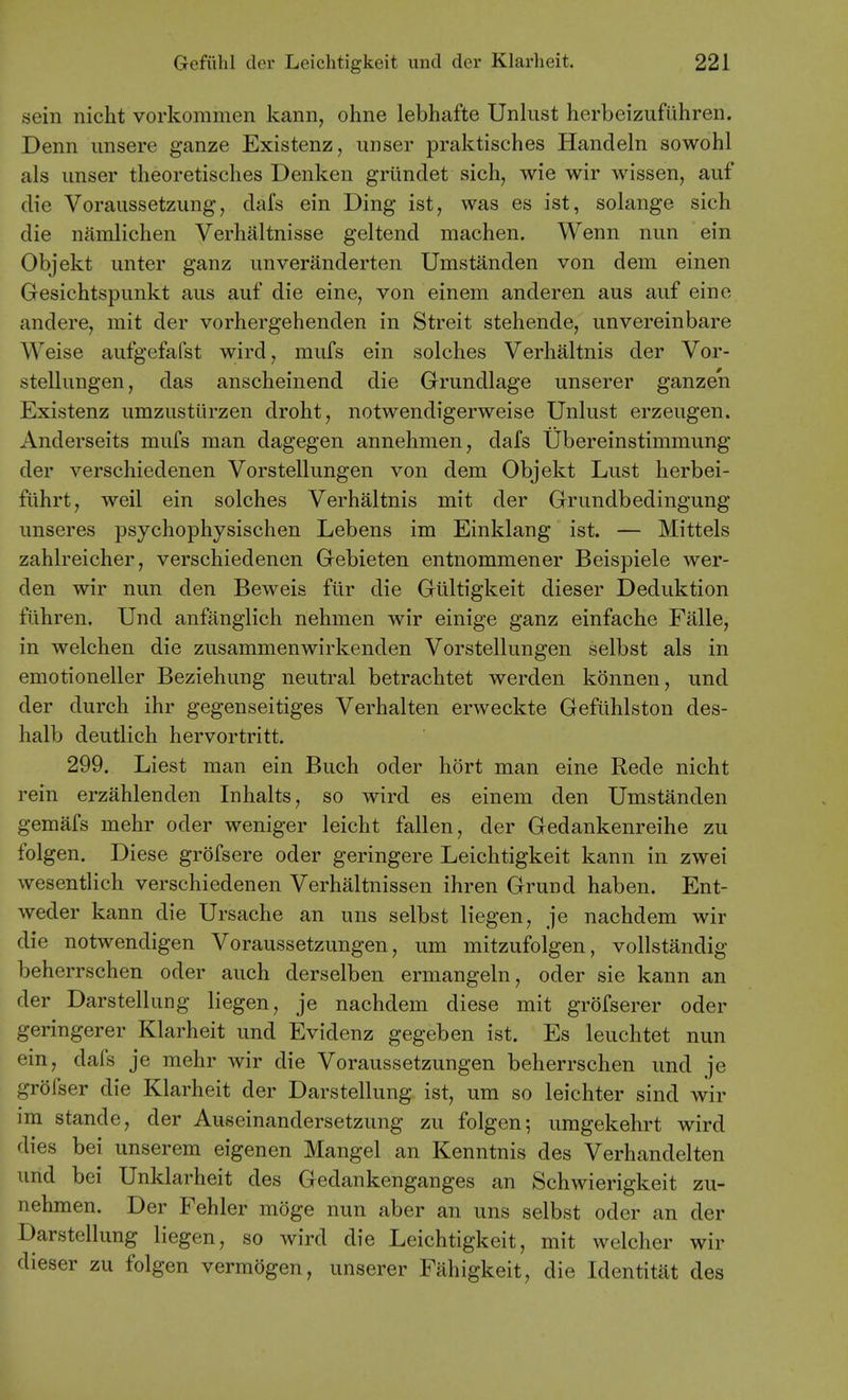 sein nicht vorkommen kann, ohne lebhafte Unlust herbeizufiihren. Denn imsere ganze Existenz, unser praktisches Handeln sowohl als iinser theoretisches Denken griindet sich, wie wir wissen, auf die Voraussetzung, dafs ein Ding ist, was es ist, solange sich die namlichen Verhaltnisse geltend machen. Wenn nun ein Objekt imter ganz unveranderten Umstanden von dem einen Gesichtspimkt aus auf die eine, von einem anderen aus auf eine andere, mit der vorhergehenden in Streit stehende, unvereinbare Weise aufgefafst wird, mufs ein solches Verlialtnis der Vor- stellungen, das anscheinend die Grundlage unserer ganzen Existenz umzustiirzen drobt, notwendigerweise Unlust erzeugen. Anderseits mufs man dagegen annehmen, dafs Ubereinstimmung der verschiedenen Vorstellungen von dem Objekt Lust herbei- fiihrt, weil ein solches Verhaltnis mit der Grundbedingung unseres psychophysischen Lebens im Einklang ist. — Mittels zahlreicher, verschiedenen Gebieten entnommener Beispiele wer- den wir nun den Beweis fiir die Giiltigkeit dieser Deduktion fiihren. Und anfanglich nehmen wir einige ganz einfache Falle, in welchen die zusammenwirkenden Vorstellungen selbst als in emotioneller Beziehung neutral betrachtet werden konnen, und der durch ihr gegenseitiges Verhalten erweckte Gefuhlston des- halb deutlich hervortritt. 299. Liest man ein Buch oder hort man eine Rede nicht rein erzahlenden Inhalts, so wird es einem den Umstanden gemafs mehr oder weniger leicht fallen, der Gedankenreihe zu folgen. Diese grofsere oder geringere Leichtigkeit kann in zwei wesentlich verschiedenen Verhaltnissen ihren Grund haben. Ent- weder kann die Ursache an uns selbst liegen, je nachdem wir die notwendigen Voraussetzungen, um mitzufolgen, vollstandig beherrschen oder auch derselben ermangeln, oder sie kann an der Darstellung liegen, je nachdem diese mit grofserer oder geringerer Klarheit und Evidenz gegeben ist. Es leuchtet nun ein, dafs je mehr wir die Voraussetzungen beherrschen und je grofser die Klarheit der Darstellung ist, um so leichter sind wir im stande, der Auseinandersetzung zu folgen-, umgekehrt wird dies bei unserem eigenen Mangel an Kenntnis des Verhandelten und bei Unklarheit des Gedankenganges an Schwierigkeit zu- nehmen. Der Fehler moge nun aber an uns selbst oder an der Darstellung liegen, so wird die Leichtigkeit, mit welcher wir dieser zu folgen vermogen, unserer Fahigkeit, die Identitat des