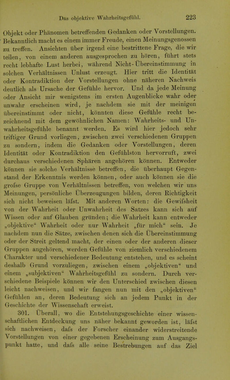 Objekt Oder Phanomen betreffenden Gedanken oder Vorstellungen. ' Bekanntlich nicacht es einem immer Freude, einen Meinungsgenossen zu trefFen. Ansichten iiber irgend eine bestrittene Frage, die wir teilen, von eineni anderen ausgesprochen zu horen, fiihrt stets recht lebhafte Lust herbei, wahrend Nicht-Ubereinstimmung in solchen Verhaltnissen Unlust erzeugt. Hier tritt die Identitat oder Kontradiktion der Vorstellungen ohne naheren Nachweis deutlich als Ursache der Gefuhle hervor. Und da jede Meinung oder Ansicht mir wenigstens im ersten Augenblicke wahr oder unwahr erscheinen wird, je nachdem sie mit der meinigen tibereinstimmt oder nicht, konnten diese Gefulile recht be- zeichnend mit dem gewohnlichen Namen: Wahrheits- und Un- wahrheitsgefiihle benannt werden. Es wird hier jedoch sehr triftiger Grund vorliegen, zwischen zwei verschiedenen Gruppen zu sondern, indeni die Gedanken oder Vorstellungen, deren Identitat oder Kontradiktion den Gefiihlston hervorruft, zwei durchaus verschiedenen Spharen angehoren konnen. Entweder konnen sie solche Verhaltnisse betrefFen, die iiberhaupt Gegen- stand der Erkenntnis werden konnen, oder audi konnen sie die grofse Gruppe von Verhaltnissen betreffen, von welchen wir uns Meinungen, personliche Uberzeugungen bilden, deren Richtigkeit sich nicht beweisen lafst. Mit anderen Worten: die Gewifsheit von der Wahrheit oder Unwahrheit des Satzes kann sich auf Wissen oder auf Glauben griinden; die Wahrheit kann entweder „objektive Wahrheit oder nur Wahrheit „fur mich sein. Je nachdem nun die Satze, zwischen denen sich die Ubereinstimmung oder der Streit gel tend macht, der einen oder der anderen dieser Gruppen angehoren, werden Gefllhle von ziemlich verschiedenera Charakter und verschiedener Bedeutung entstehen, und es scheint deshalb Grund vorzuliegen, zwischen einem „objektiven und einem „subjektiven Wahrheitsgefilhl zu sondern. Durch ver- schiedene Beispiele konnen wir den Unterschied zwischen diesen leicht nachweisen, und wir fangen nun mit den „objektiven Gefuhlen an, deren Bedeutung sich an jedem Punkt in der Geschichte der Wissenschaft erweist. 301. Uberall, wo die Entstehungsgeschichte einer wissen- schaftlichen Entdeckung uns naher bekannt geworden ist, lafst sich nachweisen, dafs der Forscher einander widerstreitende Vorstellungen von einer gegebenen Erscheinung zum Ausgangs- punkt hatte, und dafs alle seine Bestrebungen auf das Ziel