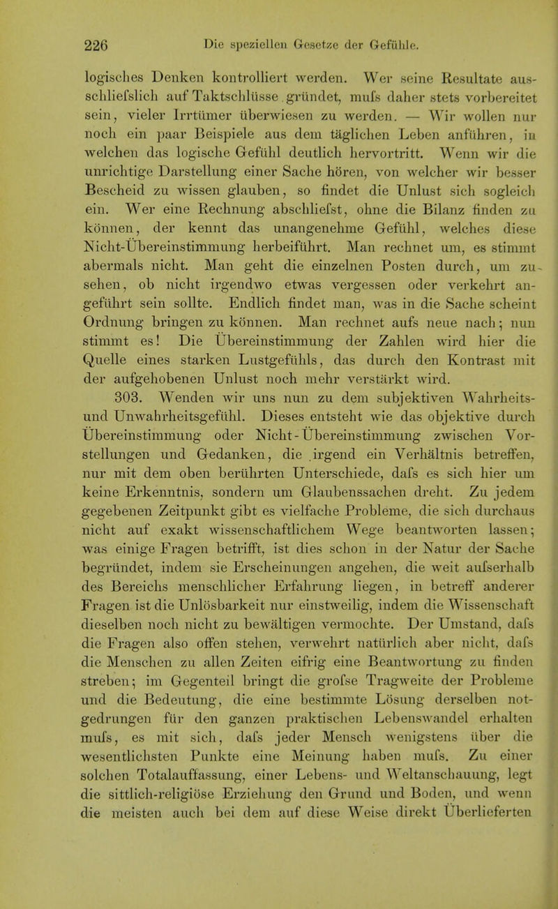 logisches Denken kontrolliert werden. Wer seine Resultate aus- scliliefslich auf Taktscliliisse griindet, mufs daher stets vorbereitet sein, vieler Irrttimer uberwiesen zu werden. — Wir wollen nur noch ein paar Beispiele aus dem taglichen Leben anfuhren, in welchen das logische Gefiihl deutlich hervortritt. Wenn wir die unrichtige Darstellung einer Sache horen, von welcher wir besser Bescheid zu wissen glauben, so findet die Unlust sich sogleicli ein. Wer eine Rechnung abscliliefst, ohne die Bilanz finden zu konnen, der kennt das unangenehme Gefiihl, welches diese Nicht-Ubereinstimmung herbeifiihrt. Man rechnet um, es stimrat abermals nicht. Man geht die einzelnen Posten durch, um zu sehen, ob nicht irgendwo etwas vergessen oder verkehrt an- geflihrt sein sollte. Endlich findet man, was in die Sache scheint Ordnung bringen zu konnen. Man rechnet aufs neue nach; nun stimmt es! Die Ubereinstimmung der Zahlen wird hier die Quelle eines starken Lustgefiihls, das durch den Kontrast mit der aufgehobenen Unlust noch mehr verstarkt wird. 303. Wenden wir uns nun zu dem subjektiven Wahrheits- und Unwahrheitsgefiihl. Dieses entsteht wie das objektive durch Ubereinstimmung oder Nicht-Ubereinstimmung zwischen Vor- stellungen und Gedanken, die .irgend ein Verhaltnis betrefFen, nur mit dem oben beriihrten Unterschiede, dafs es sich hier um keine Erkenntnis, sondern um Glaubenssachen dreht. Zu jedem gegebenen Zeitpunkt gibt es vielfache Probleme, die sich durchaus nicht auf exakt wissenschaftlichem Wege beantworten lassen; was einige Fragen betrifFt, ist dies schon in der Natur der Sache begriindet, indem sie Erscheinungen angehen, die weit aufserhalb des Bereichs menschlicher Erfahrung liegen, in betreff anderer Fragen ist die Unlosbarkeit nur einstweilig, indem die Wissenschaft dieselben noch nicht zu bewaltigen vermochte. Der Umstand, dafs die Fragen also offen stehen, verwehrt natiirlich aber nicht, dafs die Menschen zu alien Zeiten eifrig eine Beantwortung zu finden streben; im Gegenteil bringt die grofse Tragweite der Probleme und die Bedeutung, die eine bestimmte Losung derselben not- gedrungen fur den ganzen praktisclien Lebenswandel erhalten mufs, es mit sich, dafs jeder Mensch wenigstens iiber die wesentlichsten Punkte eine Meinung haben mufs. Zu einer solchen Totalauffassung, einer Lebens- und Weltanschauung, legt die sittlich-religiose Erziehung den Grund und Boden, und wenn die meisten auch bei dem auf diese Weise direkt Uberlieferten \