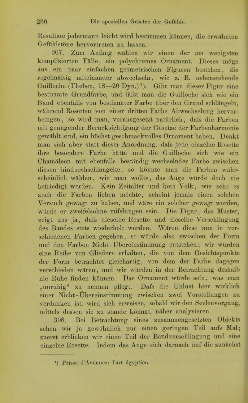 Resultate jedermann leicht wird bestiinmen konnen, die erwahnten Gefiihlstone hervortreten zu lassen. 307. Zum Anfang wahlen wir einen der am wenigsten komplizierten Falls, ein polychromes Ornament. Dieses moge aus ein paar einfachen geometrischen Figuren bestehen, die regelmafsig miteinander abwechseln, wie z. B. nebenstehende Guilloche (Theben, 18—20 Dyn.) ^). Gibt man dieser Figur eine bestimmte Grundfarbe, und lafst man die Guilloche sich wie ein Band ebenfalls von bestimmter Farbe uber den Grund schlangeln, wahrend Rosetten von einer dritten Farbe Abwechselung hervor- bringen, so wird man, vorausgesetzt naturlich, dais die Farben mit geniigender Beriicksichtigung der Gesetze der Farbenharmonie gewahlt sind, ein hochst geschmackvoUes Ornament haben. Denkt man sich aber statt dieser Anordnung, dafs jede einzelne Rosette ihre besondere Farbe hatte und die Guilloche sich wie ein Chamaleon mit ebenfalls bestandig wechselnder Farbe zwischen diesen hindurchschlangelte, so konnte man die Farben wahr- scheinlich wahlen, wie man wollte, das Auge wiirde doch nie befriedigt werden. Kein Zeitalter und kein Volk, wie sehr es auch die Farben lieben mochte, scheint jemals einen solchen Versuch gewagt zu haben, und ware ein solcher gewagt worden, wiirde er zweifelsohne mifslungen sein. Die Figur, das Muster, zeigt uns ja, dafs dieselbe Rosette und dieselbe Verschlingung des Bandes stets wiederholt werden. Waren diese nun in ver- schiedenen Farben gegeben, so wiirde also zwischen der Form und den Farben Nicht - Ubereinstimmung entstehen; wir wUrden eine Reihe von Gliedern erhalten, die von dem Gesichtspunkte der Form betrachtet gleichartig, von dem der Farbe dagegen verschieden waren, und wir wtirden in der Betrachtung deshalb nie Ruhe finden konnen. Das Ornament wiirde sein , was man „unruhig zu nennen pflegt. Dafs die Unlust hier wirklich einer Nicht - Ubereinstimmung zwischen zwei Vorstellungen zu verdanken ist, wird sich erweisen, sobald wir den Seelenvorgang, mittels dessen sie zu stande kommt, naher analysieren. 308. Bei Betrachtung eines zusammengesetzten Objekts sehen wir ja gewohnlich nur einen geringen Teil aufs Mai; zuerst erblicken wir einen Teil der Bandverschlingung und eine einzelne Rosette. Indem das Auge sich darnach auf die zunSchst J) Prisse d'Avennes: Tart ^gyptien. J