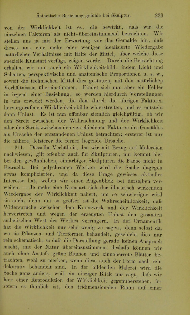 von der Wirklichkeit ist es, die bewirkt, dafs wir die einzelnen Faktoren als nicht-ilbereinstimmend betrachten. Wir stellen uns ja mit der Erwartimg vor das Gemalde hin, dafs dieses uns eine mehr oder weniger idealisierte Wiedergabe natiirlicher Verhaltnisse mit Hilfe der Mittel, iiber welche diese spezielle Kunstart verfiigt, zeigen werde. Durch die Betrachtimg erhalten wir nun audi ein Wirklichkeitsbild, indem Licht und Schatten, perspektivische und anatomische Proportionen u. s. w., soweit die technischen Mittel dies gestatten, mit den natiirlichen Verhaltnissen iibereinstimmen. Findet sich nun aber ein Fehler in irgend einer Beziehung, so werden hierdurch Vorstellungen in uns erweckt werden, die dem durch die ubrigen Faktoren hervorgerufenen Wirklichkeitsbilde widerstreiten, und es entstelit dann Unlust. Es ist nun ofFenbar ziemlich gleichgiiltig, ob wir den Streit zwischen der Wahrnehmung und der Wirklichkeit oder den Streit zwischen den verschiedenen Faktoren des Gemaldes als Ursache der entstandenen Unlust betrachten; ersterer ist nur die nahere, letzterer die ferner liegende Ursache, 311. Dasselbe Verbaltnis, das wir mit Bezug auf Malereien nachwiesen, gilt ofFenbar auch ftir Skulpturen, nur kommt hier bei den gewohnlichen, einfarbigen Skulpturen die Farbe nicht in Betracht. Bei polychromen Werken wird die Sache dagegen etwas komplizierter, und da diese Frage gewisses aktuelles Interesse hat, wollen wir einen Augenblick bei derselben ver- weilen. — Je mehr eine Kunstart sich der illusorisch wirkenden Wiedergabe der Wirklichkeit niihert, um so schwieriger wird sie auch, denn um so grofser ist die Wahrscheinlichkeit, dais Widerspruche zwischen dem Kunstwerk und der Wirklichkeit hervortreten und wegen der erzeugten Unlust den gesamten asthetischen Wert des Werkes verringern. In der Ornamentik hat die Wirklichkeit nur sehr wenig zu sagen, denn selbst da, wo sie Pflanzen- und Tierformen behandelt, geschieht dies nur rein schematisch, so dafs die Darstellung gerade keinen Anspruch macht, mit der Natur ubereinzustimmen; deshalb konnen wir auch ohne Anstofs griine Blumen und zinnoberrote Blatter be- trachten, wohl zu merken, wenn diese auch der Form nach rein dekorativ behandelt sind. In der bildenden Malerei wird die Sache ganz anders, weil ein einziger Blick uns sagt, dafs wir hier einer Reproduktion der Wirklichkeit gegenuberstehen, in- sofern es thunlich ist, den tridimensionalen Raum auf einer