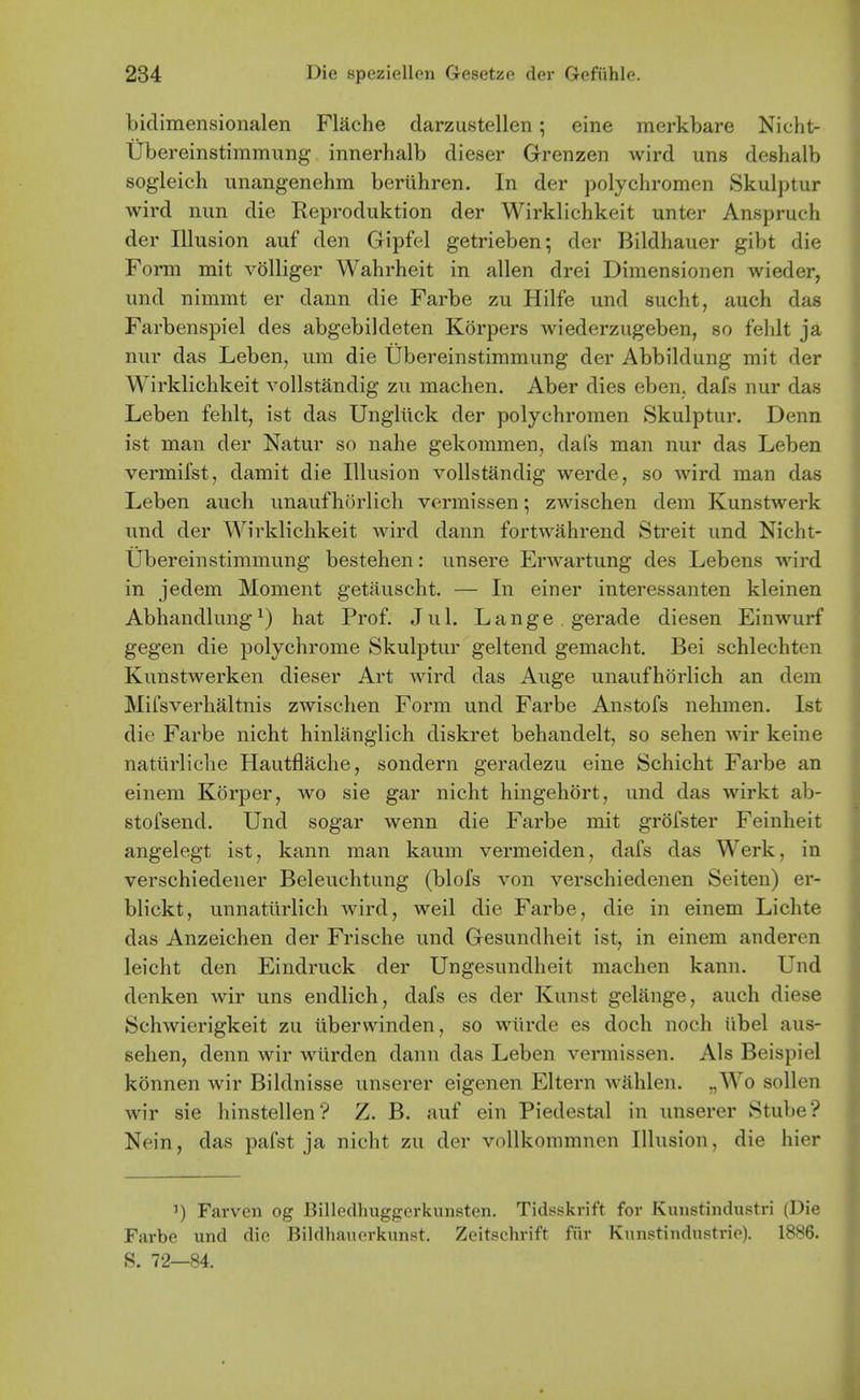 bidimensionalen Flache darzustellen; eine merkbare Nicht- tibereinstimmung innerhalb dieser Grenzen wird uns deshalb sogleich unangenehm beriihren. In der polychromen Skulptur wird nun die Reproduktion der Wirklichkeit unter Anspruch der Illusion auf den Gipfel getrieben; der Bildhauer gibt die Form mit volliger Wahrheit in alien drei Dimensionen wieder, und nimmt er dann die Farbe zu Hilfe und sucht, auch das Farbenspiel des abgebildeten Korpers wiederzugeben, so fehlt ja nur das Leben, urn die Ubereinstimmung der Abbildung mit der Wirklichkeit vollstandig zu machen. Aber dies eben. dafs nur das Leben fehlt, ist das Ungliick der polychromen Skulptur. Denn ist man der Natur so nahe gekommen, dafs man nur das Leben vermifst, damit die Illusion vollstandig werde, so wird man das Leben auch unaufhorlich vermissen; zwischen dem Kunstwerk und der Wirklichkeit wird dann fortwahrend Sti'eit und Nicht- Ubereinstimmung bestehen: unsere Erwartung des Lebens wird in jedem Moment getiiuscht. — In einer interessanten kleinen Abhandlung^) hat Prof. Jul. Lange gerade diesen Einwurf gegen die polychrome Skulptur geltend gemacht. Bei schlechten Kunstwerken dieser Art Avird das Auge unaufhorlich an dem Mifsverhaltnis zwischen Form und Farbe Anstofs nehmen. Ist die Farbe nicht hinlanglich diskret behandelt, so sehen wir keine natiirliche Hautflache, sondern geradezu eine Schicht Farbe an einem Korper, wo sie gar nicht hingehort, und das wirkt ab- stofsend. Und sogar wenn die Farbe mit grofster Feinheit angelegt ist, kann man kaum vermeiden, dafs das Werk, in verschiedener Beleuchtung (blofs von verschiedenen Seiten) er- blickt, unnaturlich wird, weil die Farbe, die in einem Lichte das Anzeichen der Frische und Gesundheit ist, in einem anderen leicht den Eindruck der Ungesundheit machen kann. Und denken wir uns endlich, dafs es der Kunst gelange, auch diese Schwierigkeit zu iiberwinden, so wiirde es doch noch iibel aus- sehen, denn wir wlirden dann das Leben vermissen. Als Beispiel konnen wir Bildnisse unserer eigenen Eltern wahlen. ,,Wo sollen wir sie hinstellen? Z. B. auf ein Piedestal in unserer Stube? Nein, das pafst ja nicht zu der vollkonimnen Illusion, die hier 1) Farven og Billedhuggcrkunsten. Tidsskrift for Kunstindustri (Die Farbe und die Bildhauorkunst. Zeitschrift fiir Kunstindustrie). 1886. S. 72—84.