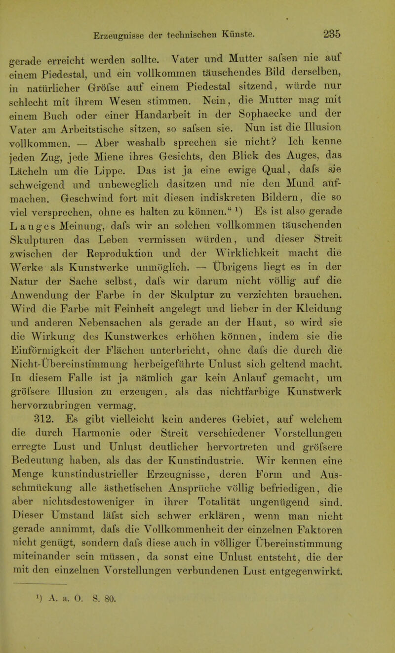 gerade erreicht werden sollte. Vater und Mutter safsen nie auf einem Piedestal, imd ein vollkommen tiiuschendes Bild derselben, in nattirlicher Grofse auf einem Piedestal sitzend, wiirde nur schlecht mit ihrem Wesen stimmen. Nein, die Mutter mag mit einem Buch oder einer Handarbeit in der Sophaecke und der Vater am Arbeitstische sitzen, so safsen sie. Nun ist die Illusion vollkommen. — Aber weshalb sprechen sie nicht? Ich kenne jeden Zug, jede Miene ihres Gesichts, den Blick des Auges, das Lacheln um die Lippe. Das ist ja eine ewige Qual, dafs sie schweigend und unbeweglich dasitzen und nie den Mund auf- maclien. Geschwind fort mit diesen indiskreten Bildern, die so viel versprechen, ohne es halten zu konnen. ^) Es ist also gerade L a n g e s Meinung, dafs wir an solchen vollkommen tauschenden Skulpturen das Leben vermissen wiirden, und dieser Streit zwischen der Reproduktion und der Wirklichkeit macht die Werke als Kunstwerke unmoglich. — Ubrigens liegt es in der Natur der Sache selbst, dafs wir darum nicht vollig auf die Anwendung der Farbe in der Skulptur zu verzichten brauchen. Wird die Farbe mit Feinheit angelegt und lieber in der Kleidung und anderen Nebensachen als gerade an der Haut, so wird sie die Wirkung des Kunstwerkes erhohen konnen, indem sie die Einformigkeit der Flachen unterbricht, ohne dafs die durch die Nicht-Ubereinstimmung herbeigeflihrte Unlust sich geltend macht. In diesem Falle ist ja namlich gar kein Anlauf gemacht, um grofsere Illusion zu erzeugen, als das nichtfarbige Kunstwerk hervorzubringen vermag. 312. Es gibt vielleicht kein anderes Gebiet, auf welchem die durch Harmonic oder Streit verschiedener Vorstellungen erregte Lust und Unlust deutlicher hervortreten und grofsere Bedeutung haben, als das der Kunstindustrie. Wir kennen eine Menge kunstindustrieller Erzeugnisse, deren Form und Aus- schmlickung alle asthetischen Ansprliche vollig befriedigen, die aber nichtsdestoweniger in ihrer Totalitat ungeniigend sind. Dieser Umstand lafst sich schwer erklaren, wenn man nicht gerade annimmt, dafs die Vollkommenheit der einzelnen Faktoren nicht genligt, sondern dafs diese auch in volliger Ubereinstimmung miteinander sein miissen, da sonst eine Unlust entsteht, die der mit den einzelnen Vorstellungen verbundenen Lust entgegenwirkt. 1) A. a. O. S. 80.