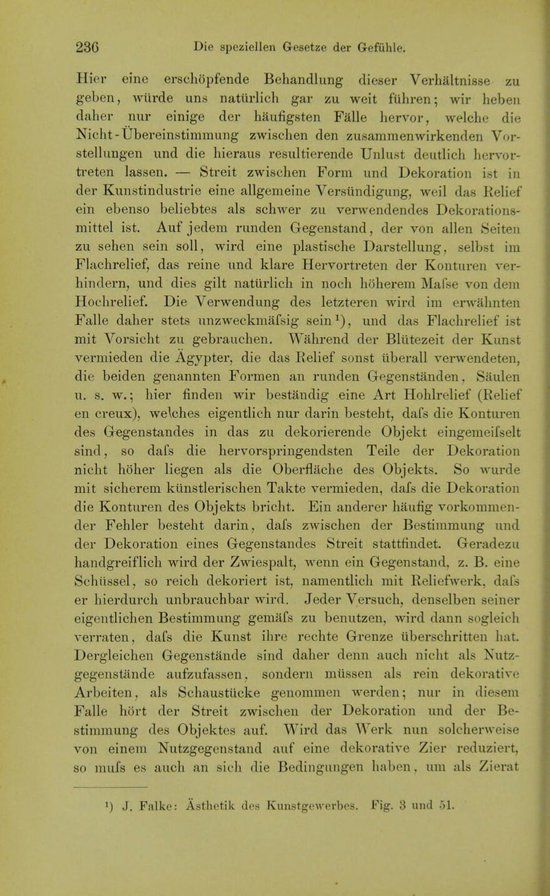 Hier eine erschopfende Behandlung dieser Verhaltnisse zu geben, wiirde uns naturlich gar zu weit fiihren; wir hebeii daher nur einige der haufigsten Falle liervor, welche die Nicht-Ubereinstimmung zwischen den zusammenwirkenden Vor- stellungen und die hieraus resultierende Unlust deutlich hervor- treten lassen. — Streit zwischen Form und Dekoration ist in der Kunstindustrie eine allgemeine Versundigung, weil das Relief ein ebenso beliebtes als schwer zu verwendendes Dekorations- mittel ist. Auf jedem runden Gegenstand, der von alien Seiteii zu sehen sein soil, wird eine plastische Darstellung, selbst ira Flachrelief, das reine und klare Hervortreten der Konturen ver- hindern, und dies gilt natiirlicli in noch hoherem Mafse von dem Hochrelief. Die Verwendung des letzteren wird im erwahnten Falle daher stets unzweckmafsig sein^), und das Flachrelief ist mit Vorsicht zu gebrauchen. Wahrend der Bliitezeit der Kunst vermieden die Agypter, die das Relief sonst tiberall verwendeten, die beiden genannten Formen an runden Gegenstanden, Saulen u. s. w.; hier finden wir bestandig eine Art Hohlrelief (Relief en creux), we\ches eigentlich nur darin besteht, dafs die Konturen des Gregenstandes in das zu dekorierende Objekt eingemeifselt sind, so dafs die hervorspringendsten Teile der Dekoration nicht holier liegen als die Oberflache des Objekts. So wurde mit sicherem kiinstlerischen Takte vermieden, dafs die Dekoration die Konturen des Objekts bricht. Ein anderer haufig vorkommen- der Fehler besteht darin, dafs zwischen der Bestimmung und der Dekoration eines Gegenstandes Streit stattfindet. Geradezu handgreiflich wird der Zwiespalt, wenn ein Gegenstand, z. B. eine Schiissel, so reich dekoriert ist, namentlicli mit Reliefwerk, dafs er hierdurch unbrauchbar wird. Jeder Versuch, denselben seiner eigentlichen Bestimmung gemafs zu benutzen, wird dann sogleich verraten, dafs die Kunst ihre rechte Grenze iiberschritten hat. Dergleichen Gegenstande sind daher denn auch nicht als Nutz- gegenstande aufzufassen, sondern miissen als rein dekorative Arbeiten, als Schaustucke genommen werden; nur in diesem Falle hort der Streit zwischen der Dekoration und der Be- stimmung des Objektes auf. Wird das Werk nun solcherweise von einem Nutzgegenstand auf eine dekorative Zier reduziert, so mufs es auch an sich die Bedingungen haben. um als Zierat 1) J, Falke: Asthetik des Kunstgewerbes. Fig. 3 und -A.