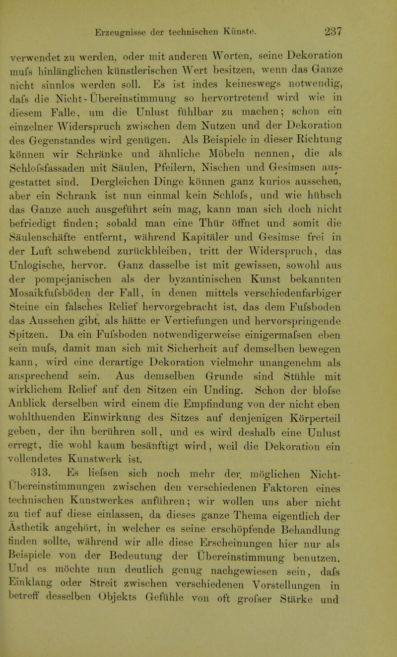 verwendet zii werden, oder mit anderen Worten, seine Dekoration mufs hinlanglichen kiinstlerischen Wert besitzen, wenn das Gauze nicht sinnlos werden soil. Es ist indes keineswegs notwendig, dafs die Nicht-Ubereinstimmung so hervortretend wird wie in diesem Falle, um die Unliist fiihlbar zii machen; schon ein einzelner Widerspruch zwischen dem Nutzen und der Dekoration des Gegenstandes wird genugen. Als Beispiele in dieser Richtung konnen wir Schranke und ahnliche Mobeln nennen, die als Schlofsfassaden mit Saulen, Pfeilern, Nischen und Gesimsen aus- gestattet sind. Dergleichen Dinge konnen ganz kurios aussehen, aber ein Schrank ist nun einmal kein Schlofs, und wie hiibsch das Ganze auch ausgefiihrt sein mag, kann man sich doch nicht befriedigt linden-, sobald man eine Thiir offnet und somit die Saulenschafte entfernt, wahrend Kapitaler und Gesimse frei in der Luft schwebend zuruckbleiben, tritt der Widerspruch, das Unlogische, hervor. Ganz dasselbe ist mit gewissen, sowohl aus der pompejanischen als der byzantinischen Kunst bekannten Mosaikfufsboden der Fall, in denen mittels verschiedenfarbiger Steine ein falsches Relief hervorgebracht ist, das dem Fufsboden das Aussehen gibt, als hatte er Vertiefungen und hervorspringende Spitzen. Da ein Fufsboden notwendigerweise einigermaXsen eben sein mufs, damit man sich mit Sicherheit auf demselben bewegen kann, wird eine derartige Dekoration vielmehr unangenehm als ansprechend sein. Aus demselben Grunde sind Stuhle mit wirklichem Relief auf den Sitzen ein Unding. Schon der blofse Anblick derselben wird einem die Empfindung von der nicht eben wohlthuenden Einwirkung des Sitzes auf denjenigen Korperteil geben, der ihn beriihren soil, und es wird deshalb eine Unlust erregt, die wohl kaum besanftigt wird, well die Dekoration ein vollendetes Kunstwerk ist. 313. Es liefsen sich noch mehr der. moglichen Nicht- Ubereinstimmungen zwischen den verschiedenen Faktoren eines technischen Kunstwerkes anfilhren; wir wollen uns aber nicht zu tief auf diese einlassen, da dieses ganze Thema eigentlich der Asthetik angehort, in welcher es seine erschopfende Behandlung linden sollte, wahrend wir alle diese Erscheinungen hier nui- als Beispiele von der Bedeutung der Ubereinstimmung benutzen. Und es mochte nun deutlich gcnug nachgewiesen sein, dafs Einklang oder Strcit zwischen verschiedenen Vorstellungen in betreff desselben Objekts Gefuhle von oft grofser Starke und