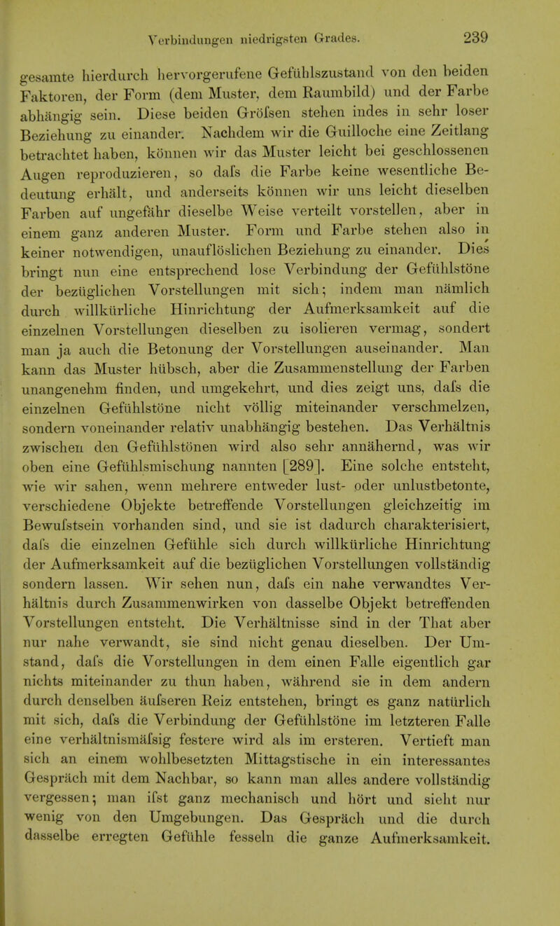 gesamte hierdurch hervorgerufene Gefuhlszustand von den beiden Faktoren, der Form (dem Muster, dem Raumbild) und der Farbe abliang'ig sein. Diese beiden Gr()fsen stehen indes in sehr loser Beziehung zii einander. Kachdem wir die Guilloclie eine Zeitlang betrachtet haben, konnen wir das Muster leicht bei geschlossenen Augen reproduzieren, so dais die Farbe keine wesentliche Be- deutung erhalt, und anderseits konnen wir uns leicht dieselben Farben auf ungefahr dieselbe Weise verteilt vorstellen, aber in einem ganz anderen Muster. Form und Farbe stehen also in keiner notwendigen, unaufloslichen Beziehung zu einander. Dies bringt nun eine entsprechend lose Verbindung der Gefuhlstone der beziigiiehen Vorstellungen mit sich; indem man namlich durch willklirliche Hinrichtung der Aufmerksamkeit auf die einzelnen Vorstellungen dieselben zu isolieren vermag, sondert man ja auch die Betonung der Vorstellungen auseiaander. Man kann das Muster hiibsch, aber die Zusammenstellung der Farben unangenehm finden, und umgekehrt, und dies zeigt uns, dafs die einzelnen Gefuhlstone nicht vollig miteinander verschmelzen, sondern voneinander relativ unabhangig bestehen. Das Verhaltnis zwischen den Gefiihlstonen wird also sehr annahernd, was wir oben eine Gefilhlsmischung nannten [289]. Eine solche entsteht, wie wir sahen, wenn mehrere entweder lust- oder unlustbetonte, verschiedene Objekte betretfende Vorstellungen gleichzeitig im Bewufstsein vorhanden sind, und sie ist dadurch charakterisiert, dafs die einzelnen Gefiihle sich durch willkiirliche Hinrichtung der Aufmerksamkeit auf die beziigiiehen Vorstellungen voUstandig sondern lassen. Wir sehen nun, dafs ein nahe verwandtes Ver- haltnis durch Zusammenwirken von dasselbe Objekt betrefFenden Vorstellungen entsteht. Die Verhaltnisse sind in der That aber nur nahe verwandt, sie sind nicht genau dieselben. Der Um- stand, dafs die Vorstellungen in dem einen Falle eigentlich gar nichts miteinander zu thun haben, wahrend sie in dem andern durch denselben aufseren Reiz entstehen, bringt es ganz natiirlicli mit sich, dafs die Verbindung der Gefuhlstone im letzteren Falle eine verbaltnismafsig festere wird als im ersteren. Vertieft man sich an einem wohlbesetzten Mittagstische in ein interessantes Gesprach mit dem Nachbar, so kann man alles andere vollstandig vergessen; man ifst ganz mechanisch und hort und sieht nur wenig von den Umgebungen. Das Gesprach und die durch dasselbe erregten Gefiihle fesseln die ganze Aufmerksamkeit.