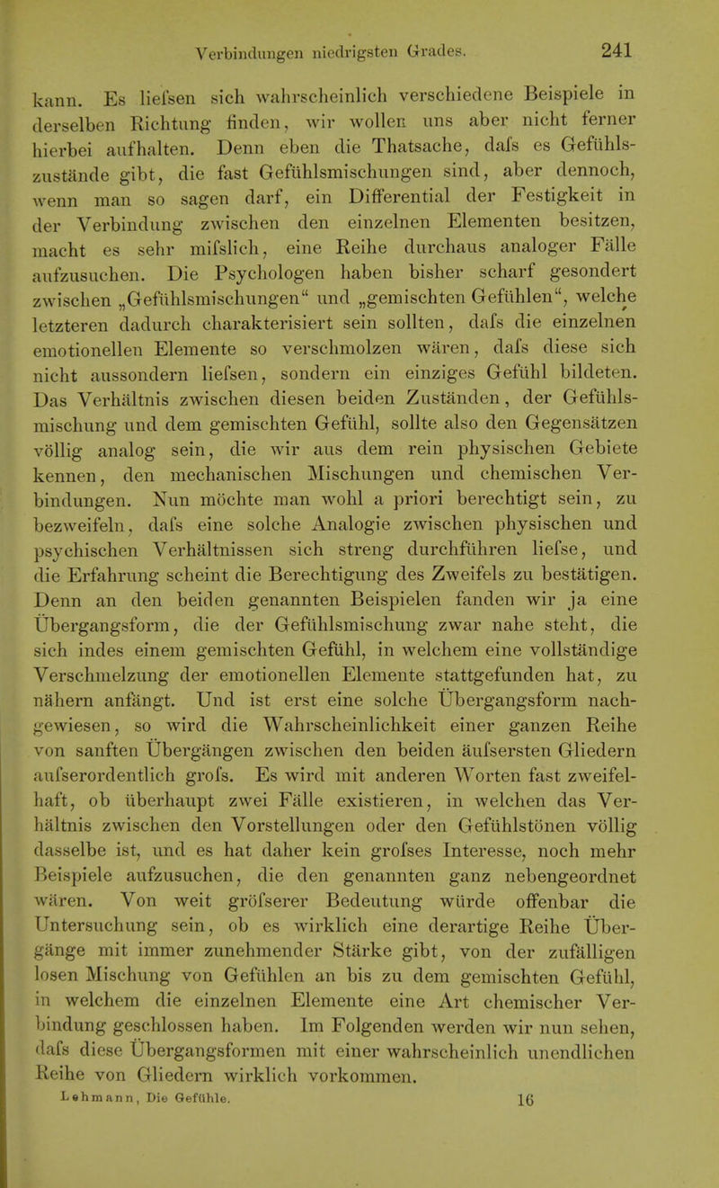 kann. Es liefsen sich wahrscheinlich verschiedene Beispiele in derselben Richtimg finden, wiv woUen. ims aber nicht ferner hierbei aufhalten. Denn eben die Thatsache, dafs es Gefuhls- zustlinde gibt, die fast Gefiihlsmischimgen sind, aber dennoch, wenn man so sagen darf, ein Differential der Festigkeit in der Verbindung zwischen den einzelnen Elementen besitzen, macht es sehr mifslich, eine Reihe durchaus analoger Falle aufziisuchen. Die Psycliologen haben bisher scharf gesondert zwischen „Gefuhlsmischungen und „gemischten Gefiihlen, welche letzteren dadiirch charakterisiert sein sollten, dafs die einzelnen emotionellen Elemente so verschmolzen waren, dafs diese sich nicht aussondern liefsen, sondern ein einziges Gefilhl bildeten. Das Verhaltnis zwischen diesen beiden Zustanden, der Geftihls- mischung und dem gemischten Gefiihl, sollte also den Gegensatzen voUig analog sein, die wir aus dem rein physischen Gebiete kennen, den mechanischen Mischungen und chemischen Ver- bindungen. Nun mochte man wohl a priori berechtigt sein, zu bezweifeln, dafs eine solche Analogic zwischen physischen und psychischen Verhaltnissen sich streng durchflihren liefse, und die Erfahrung scheint die Berechtigung des Zweifels zu bestatigen. Denn an den beiden genannten Beispielen fanden wir ja eine tibergangsform, die der Gefiihlsmischung zwar nahe steht, die sich indes einem gemischten Gefuhl, in welchem eine vollstandige Verschmelzung der emotionellen Elemente stattgefunden hat, zu nahern anfangt. Und ist erst eine solche Ubergangsform nach- gewiesen, so wird die Wahrscheinlichkeit einer ganzen Reihe von sanften Ubergangen zwischen den beiden aufsersten Gliedern aufserordentlich grofs. Es wird mit anderen Worten fast zweifel- haft, ob uberhaupt zwei Fiille existieren, in welchen das Ver- haltnis zwischen den Vorstellungen oder den Gefiihlstonen vollig dasselbe ist, und es hat daher kein grofses Interesse, noch mehr Beispiele aufzusuchen, die den genannten ganz nebengeordnet waren. Von weit grofserer Bedeutung wlirde offenbar die Untersuchung sein, ob es wirklich eine derartige Reihe Uber- gange mit immer zunehraender Starke gibt, von der zufalligen losen Mischung von Geftihlen an bis zu dem gemischten Gefiihl, in welchem die einzelnen Elemente eine Art chemischer Ver- bindung geschlossen haben. Im Folgenden werden wir nun sehen, dafs diese Ubergangsformen mit einer wahrscheinlich unendlichen Reihe von Gliedern wirklich vorkommen. Lahmann, Die Gefahle. 16