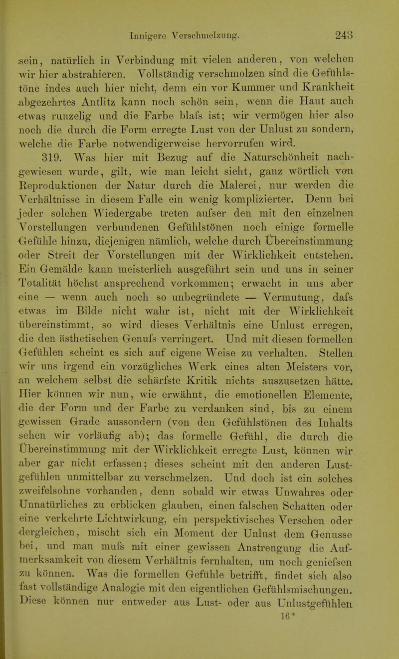 sein, nattirlich in Verbindung mit vielen anderen, von welclien wir hier abstraliieren. VoUstandig verschmolzen sind die Gefuhls- tone indes auch hier niclit, denn ein vor Kummer und Krankheit ^ibgezelirtes Antlitz kann noch sclion sein, wenn die Haut audi -etwa^ runzelig und die Farbe blafs ist; wir vermogen hier also noch die durch die Form erregte Lust von der Unlust zu sondern, welche die Farbe notwendigerweise hervorrufen wird. 319. Was hier mit Bezug auf die Naturschonheit nach- gewiesen wurde, gilt, wie man leicht sieht, ganz wortlich vom Reproduktionen der Natur durch die Malerei, nur werden die Verhaltnisse in diesem Falle ein wenig komplizierter. Denn bei jeder solchen Wiedergabe treten aufser den mit den einzelnen Vorstellungen verbundenen Gefiihlstonen noch einige formelle Gefiihle hinzu, diejenigen namlich, welche durch Ubereinstimmung oder Streit der Vorstellungen mit der Wirklichkeit entstehen. Ein Gemalde kann meisterlich ausgefuhrt sein und uns in seiner Totalitat hochst ansprechend vorkommen; erwacht in uns aber •eine — wenn auch noch so unbegrlindete — Vermutung, dafs €!twas im Bilde nicht wahr ist, nicht mit der Wirklichkeit iibereinstimmt, so wird dieses Verhaltnis eine Unlust erregen, die den asthetischen Genufs verringert. Und mit diesen formellen Gefiihlen scheint es sich auf eigene Weise zu verhalten. Stellen wir uns irgend ein vorziigliches Werk eines alten Meisters vor, an welchem selbst die scharfste Kritik nichts auszusetzen hatte. Hier konnen wir nun, wie erwahnt, die emotionellen Elemente, die der Form und der Farbe zu verdanken sind, bis zu einem gewissen Grade aussondern (von den Gefiihlstonen des Inhalts sehen wir vorlaufig ab); das formelle Gefiihl, die durch die Ubereinstimmung mit der Wirklichkeit erregte Lust, konnen wir ^iber gar nicht erfassen; dieses scheint mit den anderen Lust- gefiihlen unmittelbar zu verschmelzen. Und doch ist ein solches zweifelsohne vorhanden, denn sobald wir etwas Unwahres oder Unnatiirliches zu erblicken glauben, einen falschen Schatten oder eine verkclirte Lichtwirkung, ein perspektivisches Versehen oder dergleichen, mischt sich ein Moment der Unlust dem Genusse boi, und man mufs mit einer gewissen Anstrengung die Auf- merksamkeit von diesem Verhaltnis fernhalten, um noch geniefsen zu konnen. Was die formellen Gefuhle betrifft, findet sich also fast vollstandige Analogic mit den eigentUchen Gefuhlsmischungen. Diese konnen nur entweder aus Lust- oder aus Unlustgefiihlen 16*