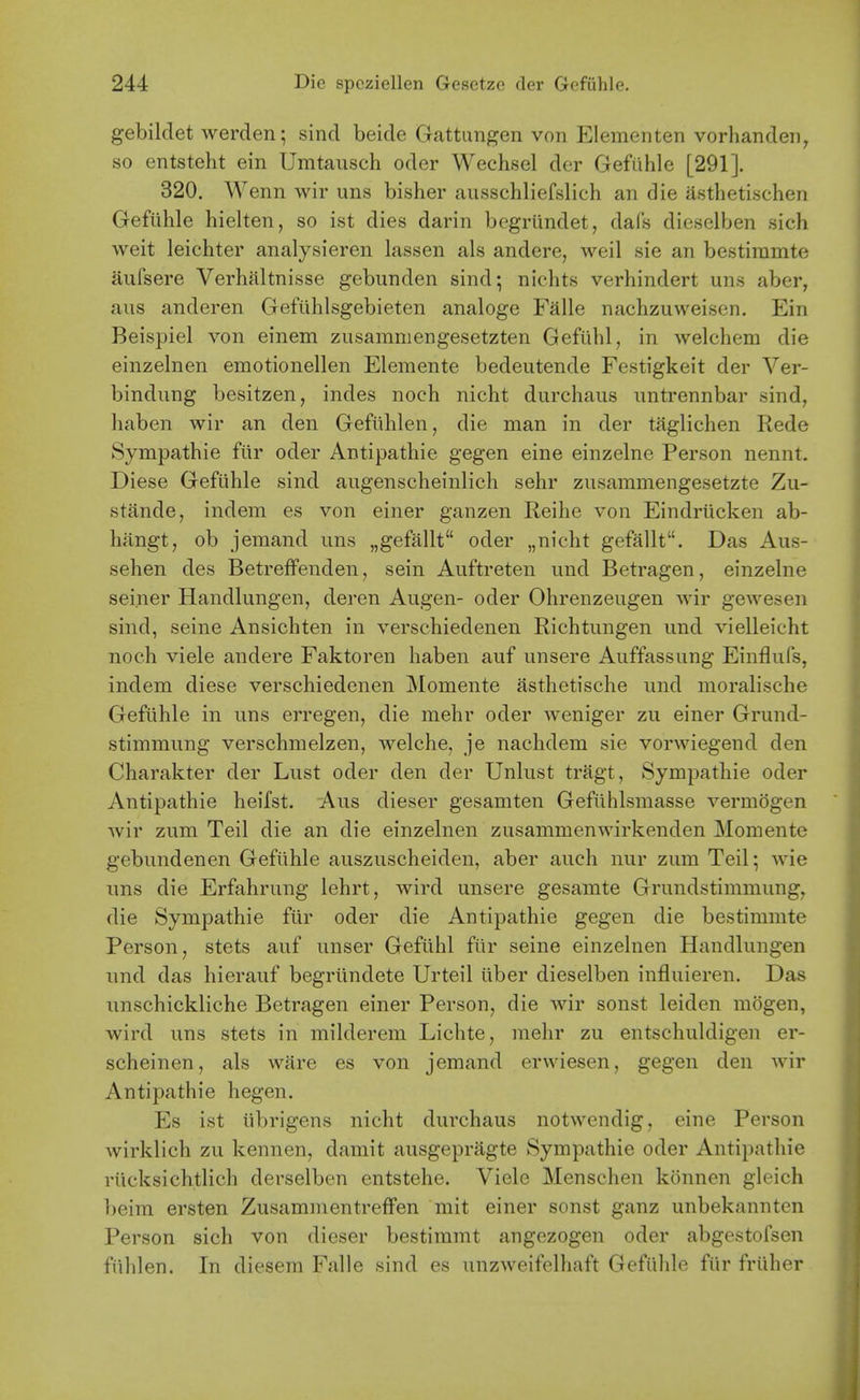 gebildet werden; sind beide Gattungen von Elementen vorhandeii^ so entsteht ein Umtausch oder Wechsel der Gefiihle [291]. 320. Wenn wir uns bisher ausschliefslich an die asthetischen Geftihle hielten, so ist dies darin begrlindet, dafs dieselben sich weit leichter analysieren lassen als andere, weil sie an bestiramte aufsere Verhaltnisse gebunden sind; nichts verhindert uns aber, aus anderen Gefiihlsgebieten analoge Falle nachzuweisen. Ein Beispiel von einem ziisamniengesetzten Gefiihl, in welchem die einzelnen emotionellen Elemente bedeutende Festigkeit der Ver- bindung besitzen, indes noch nicht durchaiis nntrennbar sind, haben wir an den Gefiihlen, die man in der taglichen Rede Sympathie fiir oder Antipathie gegen eine einzelne Person nennt. Diese Gefiihle sind augenscheinlich sehr zusanimengesetzte Zu- stande, indem es von einer ganzen Reihe von Eindriicken ab- hangt, ob jemand uns „gefallt oder „nicht gefallt. Das Aus- sehen des BetrefFenden, sein Auftreten und Betragen, einzelne seiner Handlungen, deren Augen- oder Ohrenzeugen wir gewesen sind, seine Ansichten in verschiedenen Richtungen und vielleicht noch viele andere Faktoren haben auf unsere Auffassung Einflufs, indem diese verschiedenen Momente asthetische und moralische Geftihle in uns erregen, die mehr oder weniger zu einer Grund- stimmung verschmelzen, welche, je nachdem sie vorwiegend den Charakter der Lust oder den der Unlust tragt, Sympathie oder Antipathie heifst. Aus dieser gesamten Gefuhlsmasse vermogen wir zum Teil die an die einzelnen zusammenwirkenden Momente gebundenen Gefiihle auszuscheiden, aber auch nur zum Teil; wie uns die Erfahrung lehrt, wird unsere gesamte Grundstimmung, die Sympathie fiir oder die Antipathie gegen die bestimmte Person, stets auf unser Gefiihl fiir seine einzelnen Handlungen und das hierauf begriindete Urteil iiber dieselben influieren. Das unschickliche Betragen einer Person, die wir sonst leiden mogen, wird uns stets in milderem Lichte, mehr zu entschuldigen er- scheinen, als ware es von jemand erwiesen, gegen den wir Antipathie hegen. Es ist iibrigens nicht durchaus notwendig, eine Person wirklich zu kennen, damit ausgepragte Sympathie oder Antipathie riicksichtlich derselben entstehe. Viele Menschen konnen gleich beim ersten Zusammentreffen mit einer sonst ganz unbekannten Person sich von dieser bestimmt angozogen oder abgestofsen fiihlen. In diesem Falle sind es unzweifelhaft Gefiihle fiir friiher