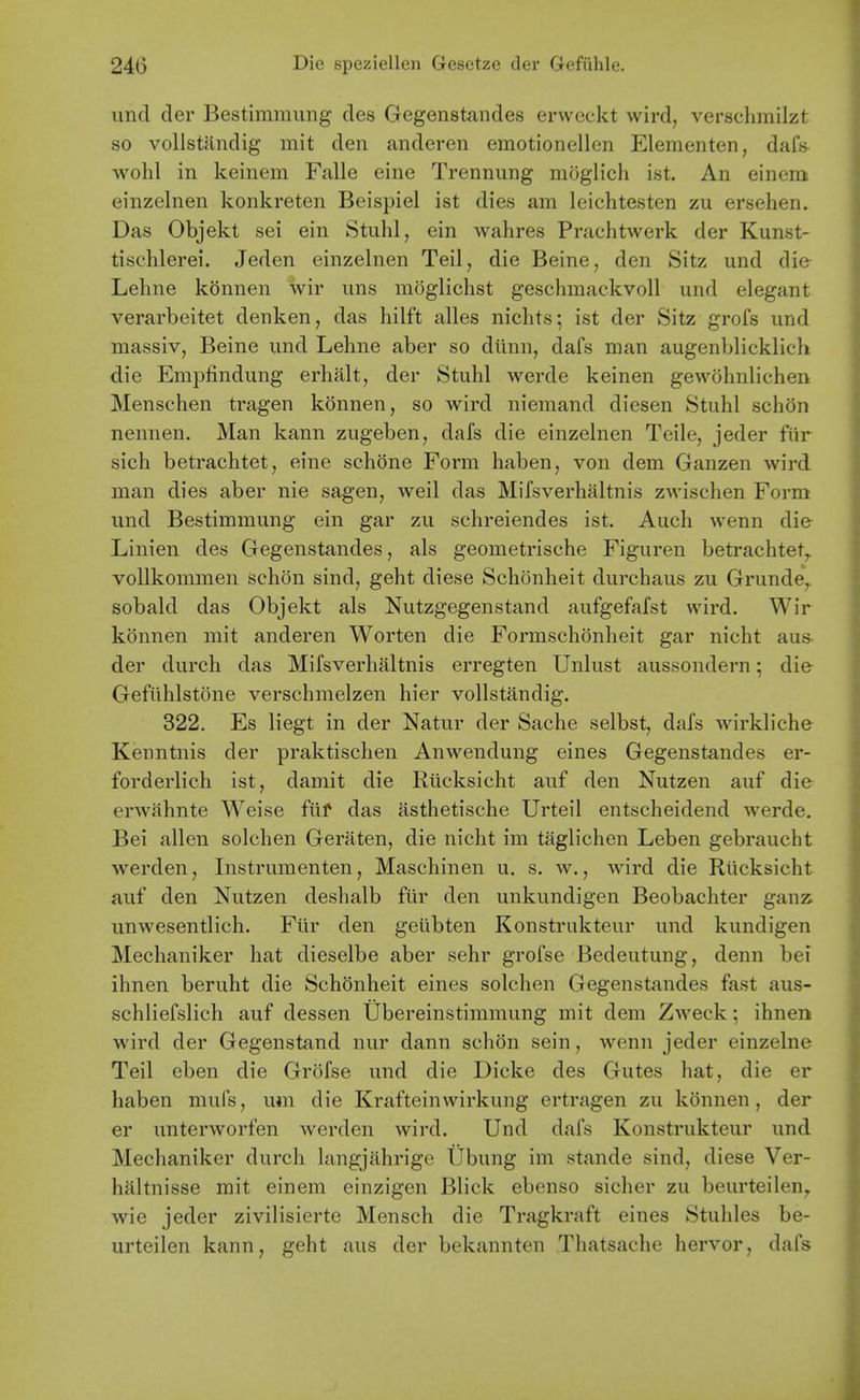 unci der Bestimmimg des Gegenstandes erweckt wird, verschmilzt so vollstandig mit den anderen eraotionellen Elementen, daf« wohl in keinem Falle cine Trennung moglich ist. An einem einzelnen konkreten Beispiel ist dies am leichtesten zu ersehen. Das Objekt sei ein Stuhl, ein wahres Prachtwerk der Kunst- tischlerei. Jeden einzelnen Teil, die Beine, den Sitz und die Lehne kbnnen wir ims moglichst geschraackvoll und elegant verarbeitet denken, das hilft alles nichts; ist der Sitz grofs und massiv, Beine und Lehne aber so diinn, dafs man augenblicklich die Emplindung erhalt, der Stuhl werde keinen gewohnlichen Menschen tragen konnen, so wird niemand diesen Stuhl schon nennen. Man kann zugeben, dafs die einzelnen Teile, jeder fiir sich betrachtet, eine schone Form haben, von dem Ganzen wird man dies aber nie sagen, well das Mifsverhaltnis zwischen Form und Bestimmung ein gar zu schreiendes ist. Auch wenn die Linien des Gegenstandes, als geometrische Figuren betrachtet^ voUkommen schon sind, geht diese Schonheit durchaus zu Grunde^ sobald das Objekt als Nutzgegenstand aufgefafst wird. Wir konnen mit anderen Worten die Formschonheit gar nicht aus der durch das Mifsverhaltnis erregten Unlust aussondern; die Gefuhlstone verschmelzen hier vollstandig. 322. Es liegt in der Natur der Sache selbst, dafs wirkliche Kenntnis der praktischen Anwendung eines Gegenstandes er- forderlich ist, damit die Rlicksicht auf den Nutzen auf die erwahnte Weise fiif das asthetische Urteil entscheidend werde. Bei alien solchen Geraten, die nicht im taglichen Leben gebraucht werden, Instrumenten, Maschinen u. s. w., wird die Riicksicht auf den Nutzen deshalb ftir den unkundigen Beobachter ganz. unwesentlich. Fur den geiibten Konstrukteur und kundigen Mechaniker hat dieselbe aber sehr grofse Bedeutung, denn bei ihnen beruht die Schonheit eines solchen Gegenstandes fast aus- schliefslich auf dessen Ubereinstimmung mit dem Z^veck; ihnen wird der Gegenstand nur dann schon sein, wenn jeder einzelne Teil eben die Grofse und die Dicke des Gutes hat, die er haben mufs, um die Krafteinwirkung ertragen zu konnen, der er unterworfen werden wird. Und dafs Konstrukteur und Mechaniker durch hmgjahrige Ubung im stande sind, diese Ver- haltnisse rait einem einzigen Blick ebenso siclier zu beurteilen^ wie jeder zivilisierte Mensch die Tragkraft eines Stuliles be- urteilen kann, geht aus der bekannten Thatsache hervor, dafs