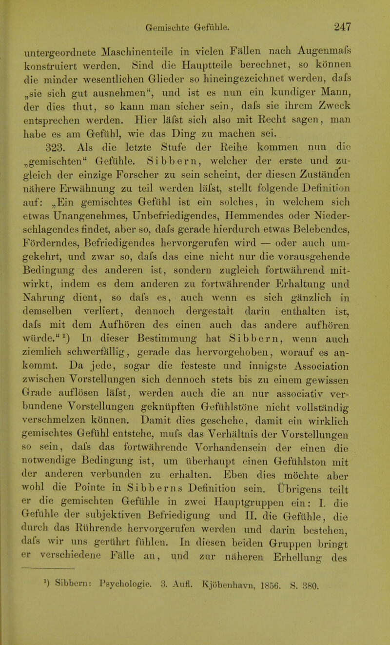 iintergeordnete Maschinenteile in vielen Fallen nach Augenmafs konstruiert werden. Sind die Hauptteile berechnet, so konnen die minder wesentlichen Glieder so hineingezeichnet werden, dafs „sie sich gut ausnehmen, und ist es nun ein kundiger Mann, der dies thut, so kann man sicher sein, dafs sie ihrem Zweck entsprechen werden. Hier lafst sich also mit Recht sagen, man habe es am Gefiihl, wie das Ding zu machen sei. 323. Als die letzte Stufe der Reihe kommen nun die „gemischten Gefiihle. Sibbern, welcher der erste und zu- gleich der einzige Forscher zu sein scheint, der diesen Zustiinden niihere Erwahnung zu teil werden lafst, stellt folgende Definition auf: „Ein gemischtes Gefiihl ist ein solches, in welchem sich etwas Unangenehmes, Unbefriedigendes, Hemmendes oder Nieder- schlagendes lindet, aber so, dafs gerade hierdurch etwas Belebendes, Forderndes, Befriedigendes hervorgerufen wird — oder auch um- gekehrt, und zwar so, dafs das eine nicht nur die vorausgehende Bedingung des anderen ist, sondern zugleich fortwahrend mit- wirkt, indem es dem anderen zu fortwahrender Erhaltung und Nahrung dient, so dafs es, auch wenn es sich ganzlich in demselben verliert, dennoch dergestait darin enthalten ist, dafs mit dem Aufhoren des einen auch das andere aufhoren wiirde. ^) In dieser Bestimmung hat Sibbern, wenn auch ziemlich schwerfallig, gerade das hervorgehoben, worauf es an- kommt. Da jede, sogar die festeste und innigste Association zwischen Vorstellungen sich dennoch stets bis zu einem gewissen Grade auflosen lafst, werden auch die an nur associativ ver- bundene Vorstellungen gekniipften Gefiihlstone nicht vollstandig verschmelzen konnen. Damit dies geschehe, damit ein wirkHch gemischtes Gefiihl entstehe, mufs das Verhaltnis der Vorstellungen so sein, dafs das fortwahrende Vorhandensein der einen die notwendige Bedingung ist, um iiberhaupt einen Gefiihlston mit der anderen verbunden zu erhalten. Eben dies mochte aber wohl die Pointe in Sibberns Definition sein. Ubrigens teilt er die gemischten Gefiihle in zwei Hauptgruppen ein: I. die Gefiihle der subjektiven Befriedigung und II. die Gefiihle, die durch das Riihrende hervorgerufen werden und darin bestehen, dafs wir uns geruhrt ftihlen. In diesen beiden Gruppcn bringt er verschiedene Falle an, und zur naheren Erhelluno- des 1) Sibbern: Psychologic. 3. Aufl. Kjobeiiliavn, 1856. S. 380.