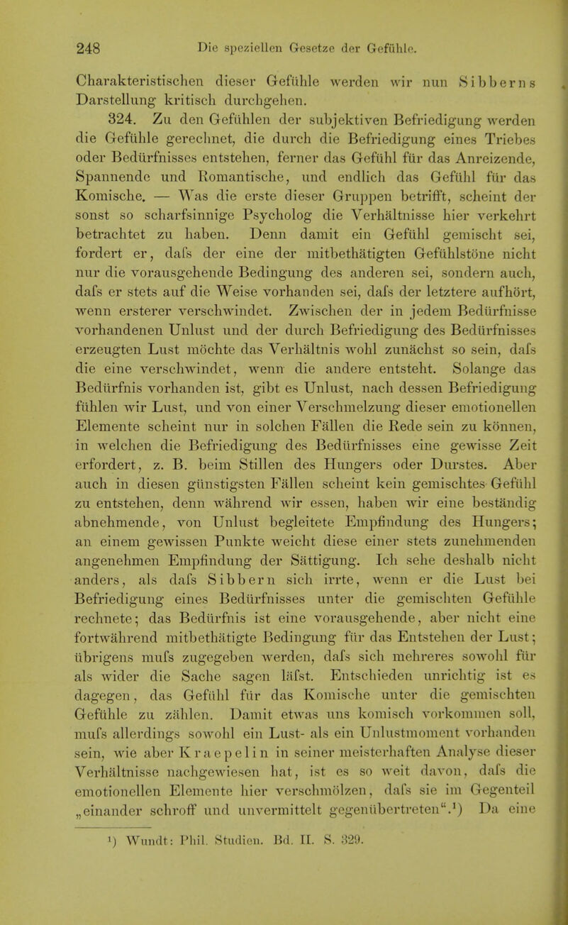 Charakteristischen dieser Gefiihle werden wir nun Sibberns Darstellung kritiscli durchgelien. 324, Zu den Gefiihlen der subjektiven Befriedigung werden die Gefiihle gereclmet, die durch die Befriedigung eines Triebes oder Bediirfnisses entstehen, ferner das Gefuhl fiir das Anreizende, Spannende und Romantische, und endlich das Gefuhl fiir das Komische. — Was die erste dieser Gruppen betrifft, scheint der sonst so scharfsinnige Psycholog die Verhaltnisse hier verkehrt betrachtet zu habeu. Denn damit ein Gefuhl gemischt sei, fordert er, dafs der eine der mitbethatigten Gefiihlstone nicht nur die vorausgehende Bedingung des anderen sei, sondern audi, dafs er stets auf die Weise vorhanden sei, dafs der letztere aufhort, wenn ersterer verschwindet. Zwischen der in jedem Bediirfnisse vorhandenen Unlust und der durch Befriedigung des Bediirfnisses erzeugten Lust mochte das Verhaltnis wohl zunachst so sein, dafs die eine verschwindet, wenn die andere entsteht. Solange das Bedtirfnis vorhanden ist, gibt es Unlust, nach dessen Befriedigung fiihlen wir Lust, und von einer Verschmelzung dieser emotionellen Elemente scheint nur in solchen Fallen die Rede sein zu konnen, in welchen die Befriedigung des Bediirfnisses eine gewisse Zeit erfordert, z. B. beim Stillen des Hungers oder Durstes. Aber auch in diesen giinstigsten Fallen scheint kein gemischtes Gefiihl zu entstehen, denn wahrend wir essen, haben wir eine bestandig abnehmende, von Unlust begleitete Empfindung des Hungers; an einem gewissen Punkte weicht diese einer stets zunehmenden angenehmen Empfindung der Sattigung. Icli sehe deshalb nicht anders, als dafs Sibbern sich irrte, wenn er die Lust bei Befriedigung eines Bediirfnisses unter die gemischten Gefiihle rechnete; das Bediirfnis ist eine vorausgehende, aber nicht eine fortwahrend mitbethatigte Bedingung fiir das Entstehen der Lust; iibrigens mufs zugegeben werden, dafs sich mehreres sowohl fiir als wider die Sache sagen lafst. Entschieden unrichtig ist es dagegen, das Gefiihl fiir das Komische unter die gemischten Gefiihle zu ziihlen. Uamit etwas uns koraisch vorkommen soli, mufs allerdings sowohl ein Lust- als ein Unlustmoment vorhanden sein, wie aber Kraepelin in seiner meisterhaften Analyse dieser Verhaltnisse nachgewiesen hat, ist es so weit davon, dafs die emotionellen Elemente hier verschmolzen, dafs sie im Gegenteil „einander schroff und unvermittelt gegeniibertreten.^) Da eine 1) Wundt: Phil. Studieii. Bd. 11. S. 329.