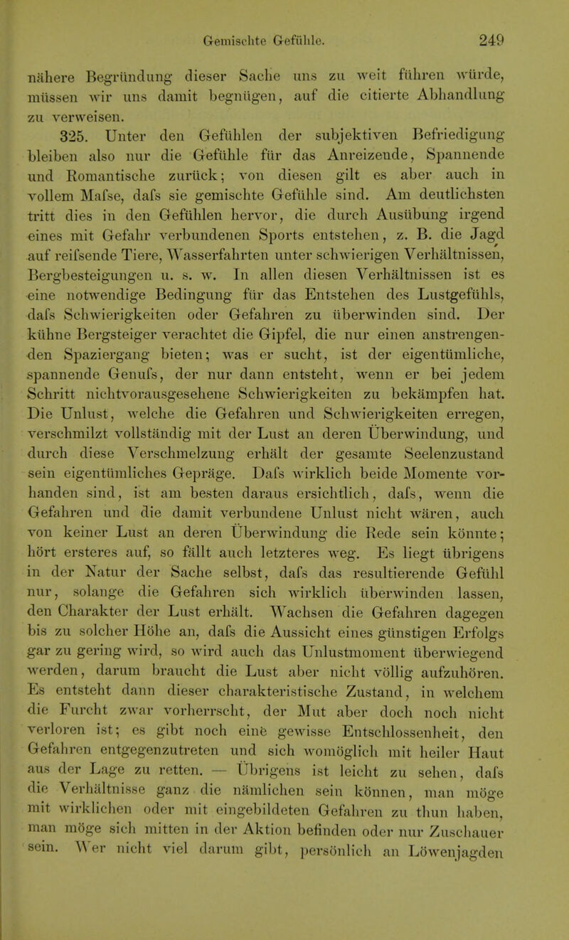 nahere BegTiindung dieser Saclie uns zu weit fiihren wurde, mtissen wir uns damit begniigen, auf die citierte Abhandlung zii vervveisen. 325. Unter den Gefiihlen der subjektiven Befriedigung bleiben also nur die Gefiihle fiir das Anreizende, Spannende und Romantische zuriick; von diesen gilt es aber aucli in vollem Mafse, dafs sie gemischte Gefiihle sind. Am deutlichsten tritt dies in den Gefiihlen hervor, die durch Ausiibung irgend eines mit Gefahr verbundenen Sports entstehen, z. B. die Jagd auf reifsende Tiere, Wasserfahrten unter schwierigen Verhaltnissen, Bergbesteigungen u. s. w. In alien diesen Verhaltnissen ist es eine notwendige Bedingung fiir das Entstehen des Lustgefiihls, dafs Schwierigkeiten oder Gefahren zu iiberwinden sind. Der kiihne Bergsteiger verachtet die Gipfel, die nur einen anstrengen- den Spaziergang bieten; was er sucht, ist der eigentiimliche, spannende Genufs, der nur dann entsteht, wenn er bei jedem Schritt nichtvorausgesehene Schwierigkeiten zu bekampfen hat. Die Unlust, Avelche die Gefahren und Schwierigkeiten erregen, verschmilzt voUstandig mit der Lust an deren Uberwindung, und durch diese Verschmelzung erhalt der gesamte Seelenzustand sein eigentiimliches Geprage. Dafs wirklich beide Momente vor- handen sind, ist am besten daraus ersichtlich, dafs, wenn die Gefahren und die damit verbundene Unlust nicht waren, auch von keiner Lust an deren Uberwindung die Rede sein konnte; hort ersteres auf, so fallt auch letzteres weg. Es liegt iibrigens in der Natur der Sache selbst, dafs das resultierende Gefiihl nur, solange die Gefahren sich wirklich iiberwinden lassen, den Charakter der Lust erhalt. Wachsen die Gefahren dagegen bis zu solcher Hdhe an, dafs die Aussicht eines giinstigen Erfolgs gar zu gering wird, so wird auch das Unlustmoment iiberwiegend werden, darum braucht die Lust aber nicht vollig aufzuhoren. Es entsteht dann dieser charakteristische Zustand, in welchem die Furcht zwar vorherrscht, der Mut aber doch noch nicht verloren ist; es gibt noch einfe gewisse Entschlossenheit, den Gefahren entgegenzutreten und sich womoglich mit heiler Haut aus der Lage zu retten. — Ubrigens ist leicht zu sehen, dafs die Verhaltnisse ganz die namlichen sein konnen, man moge mit wirkhchen oder mit eingebildeten Gefahren zu thun haben, man moge sich mitten in der Aktion befinden oder nur Zuschauer sein. Wer nicht viel darum gibt, personlich an Lowenjagden