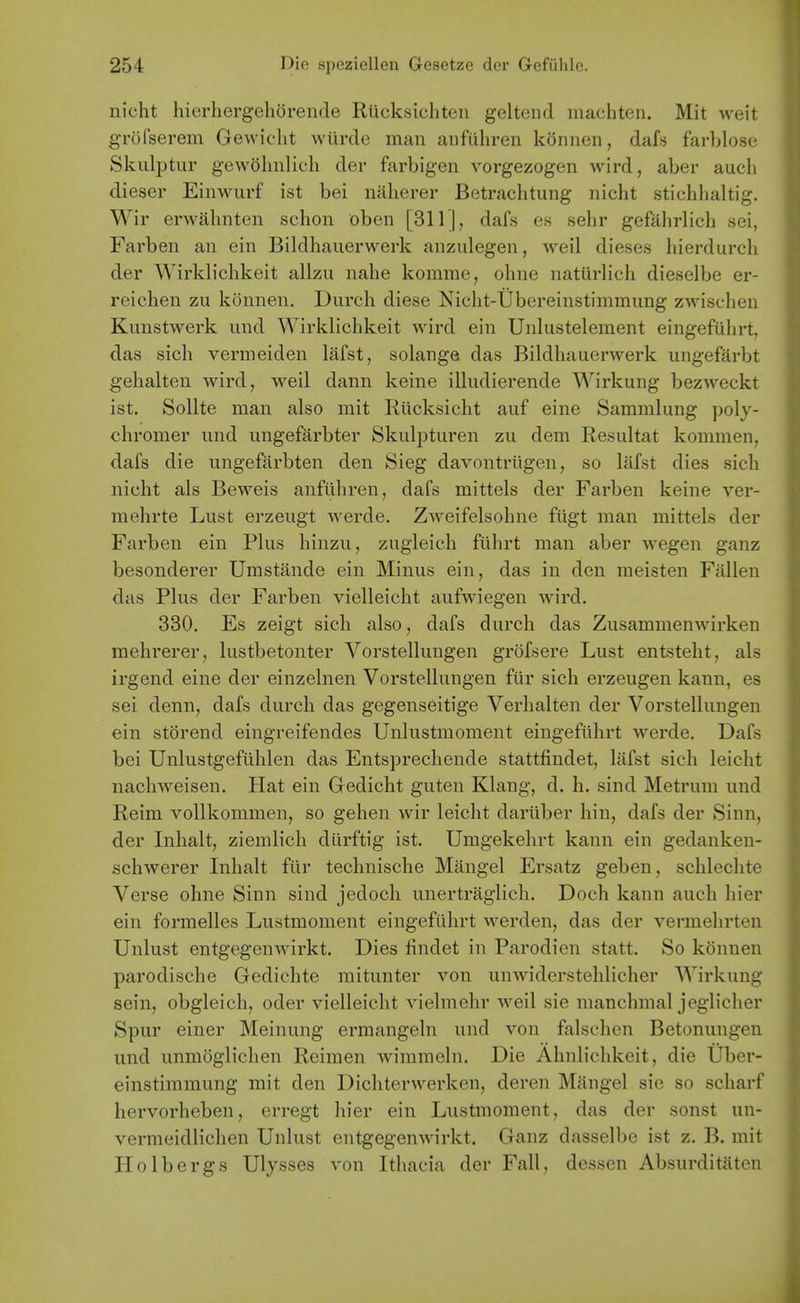 nicht hierliergehSrende Rucksicliten geltend iiiachten. Mit weit gr()rserem Gewicht wUrde man anfuliren konnen, dafs farblose Skulptur gewolmlich der farbigen vorgezogen wird, aber audi dieser Einwurf ist bei naherer Betrachtung nicht stichlialtig. Wir erwahnten schon oben [311 |, dafs es sehr gefahrlich sei, Farben an ein Bildhauerwerk anzulegen, weil dieses hierdurch der Wirklichkeit allzu nahe komme, ohne natiirlich dieselbe er- reichen zu konnen. Durch diese Nicht-Ubereinstimmung zwisclien Kunstwerk und Wirklichkeit wird ein Unlustelement eingefuhrt, das sich vermeiden lafst, solange das Bildhauerwerk ungefarbt gehalten wird, weil dann keine illudierende Wirkung bezweckt ist. Sollte man also mit Riicksicht auf eine Sammlung poly- chromer und ungefarbter Skulpturen zu dem Resultat kommen, dafs die ungefarbten den Sieg davontriigen, so liifst dies sich nicht als Beweis anfiihren, dafs mittels der Farben keine ver- mehrte Lust erzeugt werde. Zweifelsohne fiigt man mittels der Farben ein Plus hinzu, zugleich fiihrt man aber wegen ganz besonderer Umstande ein Minus ein, das in den raeisten Fallen das Plus der Farben vielleicht aufwiegen wird. 330. Es zeigt sich also, dafs durch das Zusammenwirken mehrerer, lustbetonter Vorstellungen grofsere Lust entsteht, als irgend eine der einzelnen Vorstellungen ftir sich erzeugen kann, es sei denn, dafs durch das gegenseitige Verhalten der Vorstellungen ein storend eingreifendes Unlustmoment eingefiihrt werde. Dafs bei Unlustgefuhlen das Entsprechende stattfindet, lafst sich leicht nachweisen. Hat ein Gedicht guten Klang, d. h. sind Metrum und Reim vollkommen, so gehen wir leicht dariiber hin, dafs der Sinn, der Inhalt, ziemlicli diirftig ist. Umgekehrt kann ein gedanken- schwerer Inhalt fiir technische Mangel Ersatz geben, schleclite Verse ohne Sinn sind jedocli unertraglich. Doch kann auch hier ein formelles Lustmoment eingefiihrt werden, das der vermehrten Unlust entgegenwirkt. Dies findet in Parodien statt. So konnen parodische Gedichte mitunter von unwiderstehlicher Wirkung sein, obgleich, oder vielleicht vielmehr weil sie manchmal jeglicher Spur einer Meinung ermangeln und von falschen Betonungen und unmoglichen Reiraen wimmeln. Die Ahnlichkeit, die Uber- einstimmung mit den Dicliterwerken, deren Mangel sie so scharf hervorheben, erregt hier ein Lustmoment, das der sonst un- vermeidlichen Unlust entgegenwirkt. Ganz dasselbe ist z. B. mit Plolbergs Ulysses von Ithacia der Fall, dessen Absurditftten