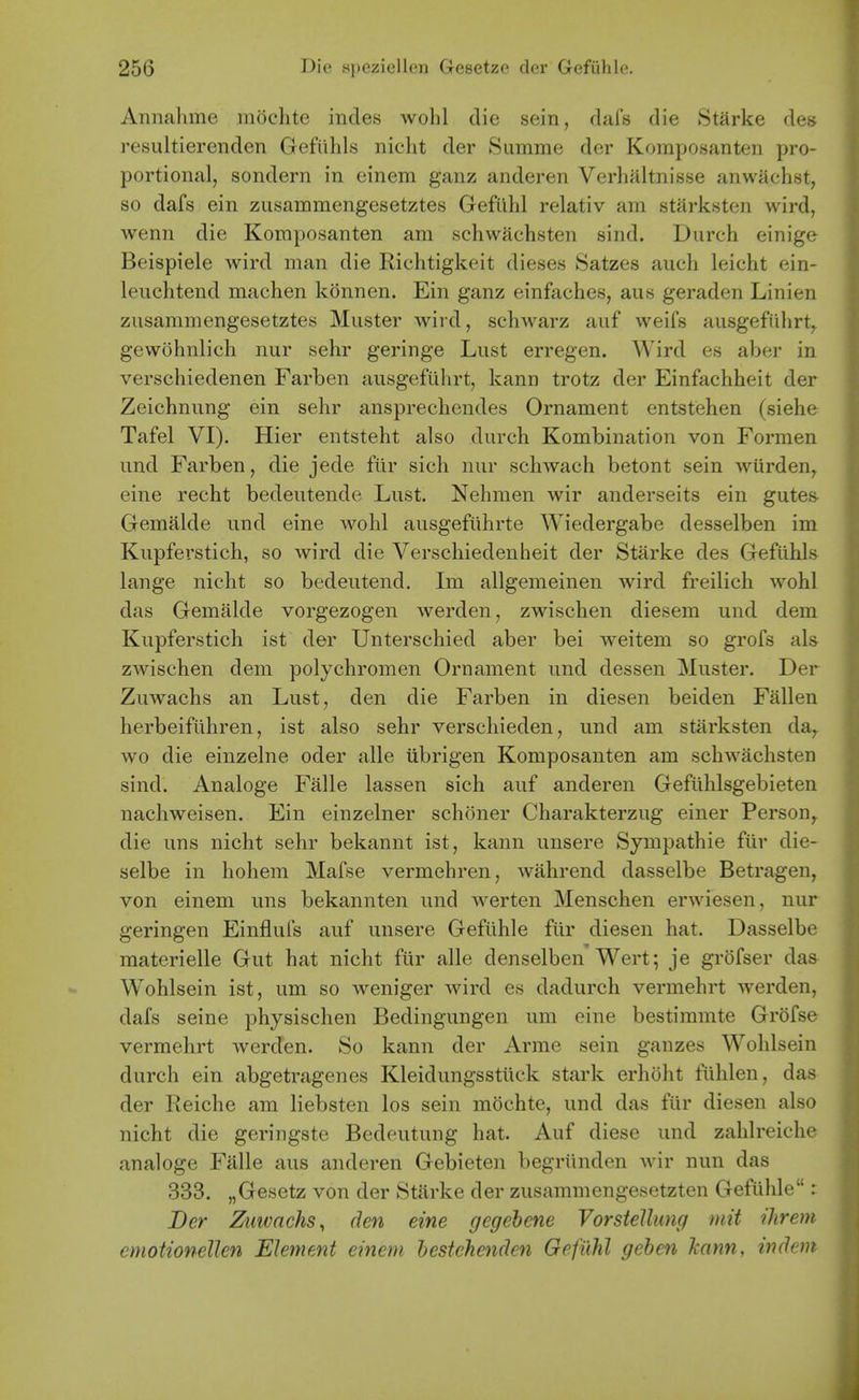 Annalime mochte incles wohl die sein, dais die Starke des resultierenden Gefiihls nicht der Summe der Komposanten pro- portional, sondern in einem ganz anderen Verlialtnisse anwachst, so dafs ein zusammengesetztes Gefilhl relativ am starksten wird, wenn die Komposanten am schwachsten sind. Durch einige Beispiele wird man die Richtigkeit dieses Satzes audi leiclit ein- leuchtend machen konnen. Ein ganz einfaches, aus geraden Linien zusammengesetztes Muster wird, schwarz auf weifs ausgefiiiirt,^ gewohnlich nur sehr geringe Lust erregen. Wird es aber in verschiedenen Farben ausgefuhrt, kann trotz der Einfachheit der Zeichnung ein sehr ansprechendes Ornament entstehen (siehe Tafel VI). Hier entsteht also durch Kombination von Formen und Farben, die jede fiir sich nur schwach betont sein wurden^ eine recht bedeutende Lust. Nehmen wir anderseits ein gutes- Gemalde und eine wohl ausgefiihrte Wiedergabe desselben im Kupfei;stich, so wird die Verschiedenheit der Starke des Gefiihls lange nicht so bedeutend. Im allgemeinen wird freilich wohl das Gemalde vorgezogen werden, zwischen diesem und dem Kupferstich ist der Unterschied aber bei weitem so grofs als zwischen dem polychromen Ornament und dessen Muster. Der Zuwachs an Lust, den die Farben in diesen beiden Fallen herbeifuhren, ist also sehr verschieden, und am starksten da,, wo die einzelne oder alle ubrigen Komposanten am schwachsten sind. Analoge Falle lassen sich auf anderen Gefiihlsgebieten nachweisen. Ein einzelner schoner Charakterzug einer Person,, die uns nicht sehr bekannt ist, kann unsere Sympathie ftir die- selbe in hohem Mafse vermehren, wahrend dasselbe Betragen, von einem uns bekannten und werten Menschen erwiesen, nur geringen Einflufs auf unsere Geftlhle fiir diesen hat. Dasselbe raaterielle Gut hat nicht fiir alle denselben Wert; je grofser das Wohlsein ist, um so weniger wird es dadurch vermehrt werden, dafs seine physischen Bedingungen um eine bestimmte Grofse vermehrt werden. So kann der Arme sein gauzes Wohlsein durch ein abgetragenes Kleidungsstiick stark erhoht fiihlen, das der Reiche am liebsten los sein mochte, und das fiir diesen also nicht die geringste Bedeutung hat. Auf diese und zahlreiche analoge Falle aus anderen Gebieten begriinden wir nun das 333. „Gesetz von der Starke der zusammengesetzten Gefiihle: JDer Zuwachs, den eine gegehene VorsteUung mit ihrem cmotionellen Element einem hestchenden Gefilhl gehen Tcann, indem