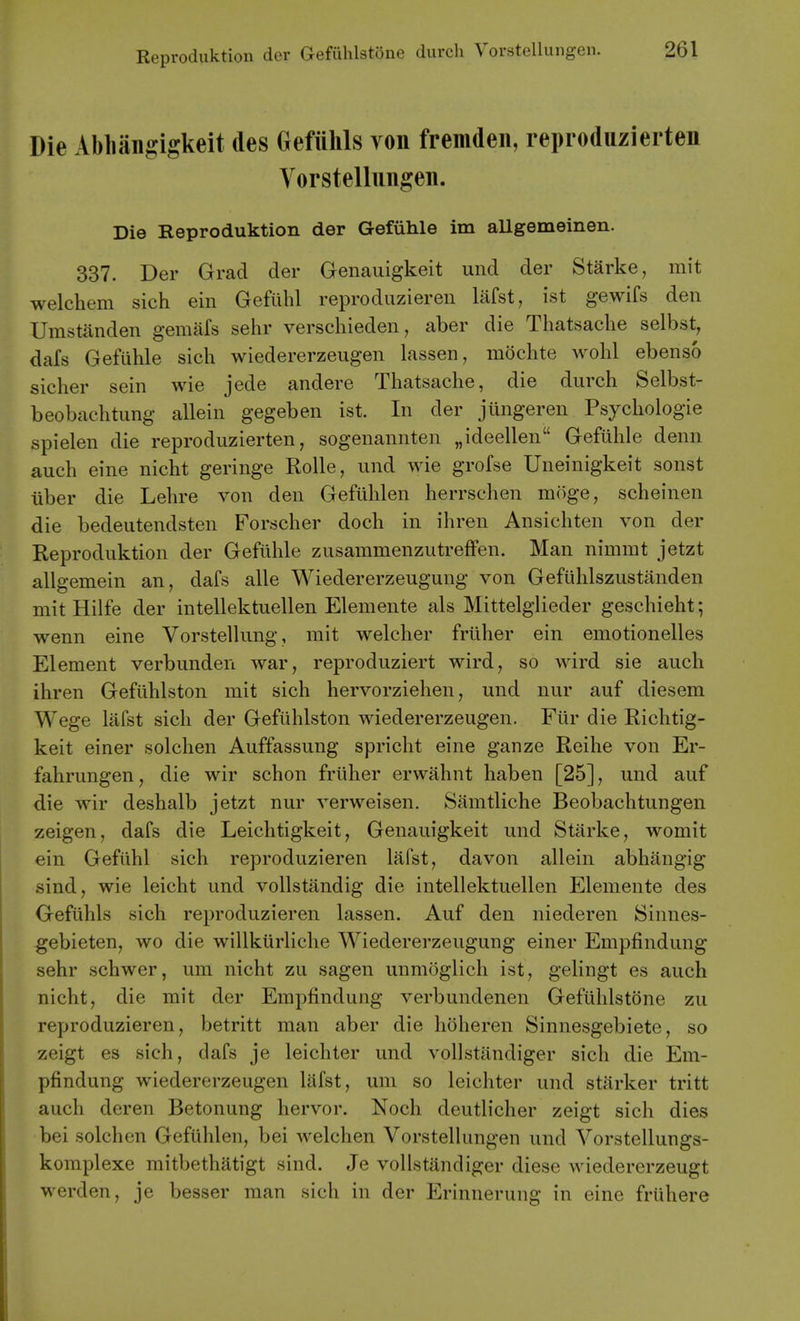 Die Abliaii2:igkeit des Gefiihls von fremden, reproduzierten Vorstellungen. Die Reproduktion der Gefuhle im allgemeinen. 337. Der Grad der Genauigkeit und der Starke, mit welchem sich ein Gefiihl reprodiiziereii Mst, ist gewifs den Umstanden gemafs sehr verschieden, aber die Thatsaclie selbst, dafs Gefiihle sich wiedererzeugen lassen, mdchte wohl ebenso sicher sein wie jede andere Thatsache, die durch Selbst- beobachtung allein gegeben ist. In der jungeren Psycliologie spielen die reproduzierten, sogenannten „ideellen Gefuhle denn auch eine nicht geringe RoUe, und wie grofse Uneinigkeit sonst iiber die Lehre von den Gefiihlen herrschen moge, scheinen die bedeutendsten Forscher doch in ihren Ansichten von der Reproduktion der Gefiihle zusammenzutreffen. Man nimmt jetzt allgemein an, dafs alle Wiedererzeugung von Gefiihlszustanden mit Hilfe der intellektuellen Elemente als Mittelglieder geschieht; wenn eine Vorstellung, mit welcher frtlher ein emotionelles Element verbunden war, reproduziert wird, so wird sie auch ihren Gefiihlston mit sich hervorziehen, und nur auf diesem Wege lafst sich der Gefiihlston wiedererzeugen. Fiir die Richtig- keit einer solchen Auffassung spricht eine ganze Reihe von Er- fahrungen, die wir schon friiher erwahnt haben [25], und auf die wir deshalb jetzt nur verweisen. Samtliche Beobachtungen zeigen, dafs die Leichtigkeit, Genauigkeit und Starke, womit ein Gefiihl sich reproduzieren liifst, davon allein abhangig sind, wie leicht und vollstandig die intellektuellen Elemente des Gefiihls sich reproduzieren lassen. Auf den niederen Sinnes- gebieten, wo die willkiirliche Wiedererzeugung einer Empfindung sehr schwer, um nicht zu sagen unmoglich ist, gelingt es auch nicht, die mit der Empfindung verbundenen Gefiihlstone zu reproduzieren, betritt man aber die hoheren Sinnesgebiete, so zeigt es sich, dafs je leichter und vollstandiger sich die Em- pfindung wiedererzeugen lafst, um so leichter und starker tritt auch deren Betonung hervor. Noch deutlicher zeigt sich dies bei solchen Gefiihlen, bei welchen Vorstellungen und Vorstellungs- komplexe mitbethatigt sind. Je vollstandiger diese wiedererzeugt werden, je besser man sich in der Erinnerung in eine friihere