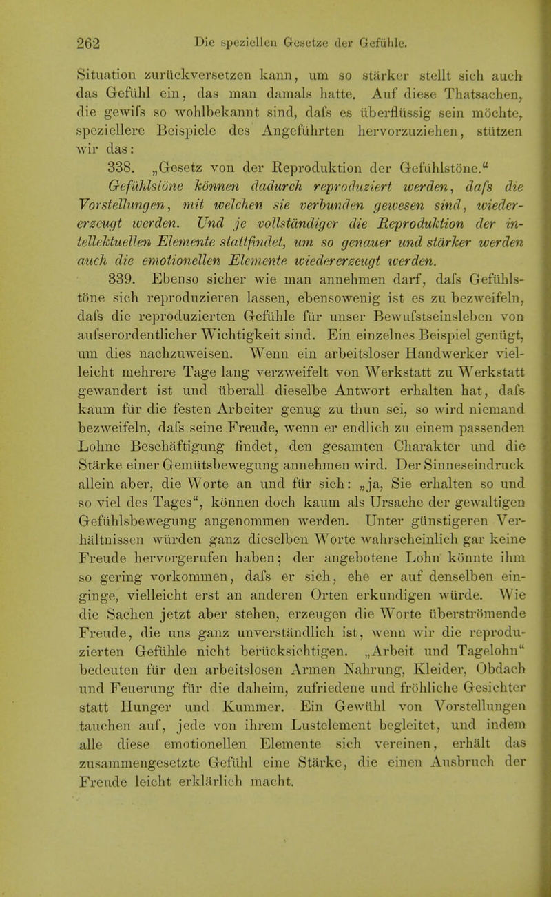 Situation zurlickversetzen kann, um so starker stellt sich auch das Gefuhl ein, das man damals hatte. Auf diese Thatsachen^ die gewils so wohlbekannt sind, dafs es iiberfliissig sein mochte^ speziellere Beispiele des Angefiihrten liervorzuziehen, stiitzen wir das: 338. „Gesetz von der Keproduktion der Gefuhlstone. Gefuhlsldne konnen claclurch reproduziert werden, dafs die Vorstelhmgen, mit welchen sie verhunden geioesen sind, wieder- erzeugt werden. Und je voUstdndigcr die ReproduJction der in- tellehtuellen Elemente stattfindet, um so genauer und starker werden auch die emotionellen Elemente wiedererzeugt tverden. 339. Ebenso siclier wie man annehmen darf, dafs Gefuhls- tone sich reproduzieren lassen, ebensowenig ist es zu bezweifeln, dafs die reproduzierten Geftllile fiir unser Bewufstseinsleben von aufserordentlicher Wichtigkeit sind. Ein einzelnes Beispiel geniigt, um dies nachzuweisen. Wenn ein arbeitsloser Handwerker viel- leicht mehrere Tage lang verzweifelt von Werkstatt zu Werkstatt gewandert ist und iiberall dieselbe Antwort erhalten hat, dafs kaum fiir die festen Arbeiter genug zu thun sei, so wird niemand bezweifeln, dafs seine Freude, wenn er endlich zu einem passenden Lohne Beschaftigung findet, den gesamten Charakter und die Starke einer Gemiitsbewegung annehmen wird. Der Sinneseindruck allein aber, die Worte an und fiir sich: „ ja, Sie erhalten so und so viel des Tages, konnen doch kaum als Ursache der gewaltigen Gefiihlsbewegung angenommen werden. Unter giinstigeren Ver- hliltnissen wiirden ganz dieselben Worte wahrscheinlich gar keine Freude hervorgerufen haben 5 der angebotene Lohn konnte ihm so gering vorkommen, dafs er sich, ehe er auf denselben ein- ginge, vielleicht erst an anderen Orten erkundigen wiirde. Wie die Sachen jetzt aber stehen, erzeugen die Worte iiberstromende Freude, die uns ganz unverstilndlich ist, Avenn wir die reprodu- zierten Gefiihle nicht berticksichtigen. „Arbeit und Tagelohn bedeuten fiir den arbeitslosen Armen Nahrung, Kleider, Obdach und Feuerung fiir die daheim, zufriedene und frohliche Gesichter statt Hunger und Kummer. Ein Gewiihl von Vorstellungen tauchen auf, jede von ihrem Lustelement begleitet, und indem alle diese emotionellen Elemente sich vereinen, erhalt das zusammengesetzte Gefiihl eine Starke, die einen Ausbruch der Freude leicht erkhirlich macht.