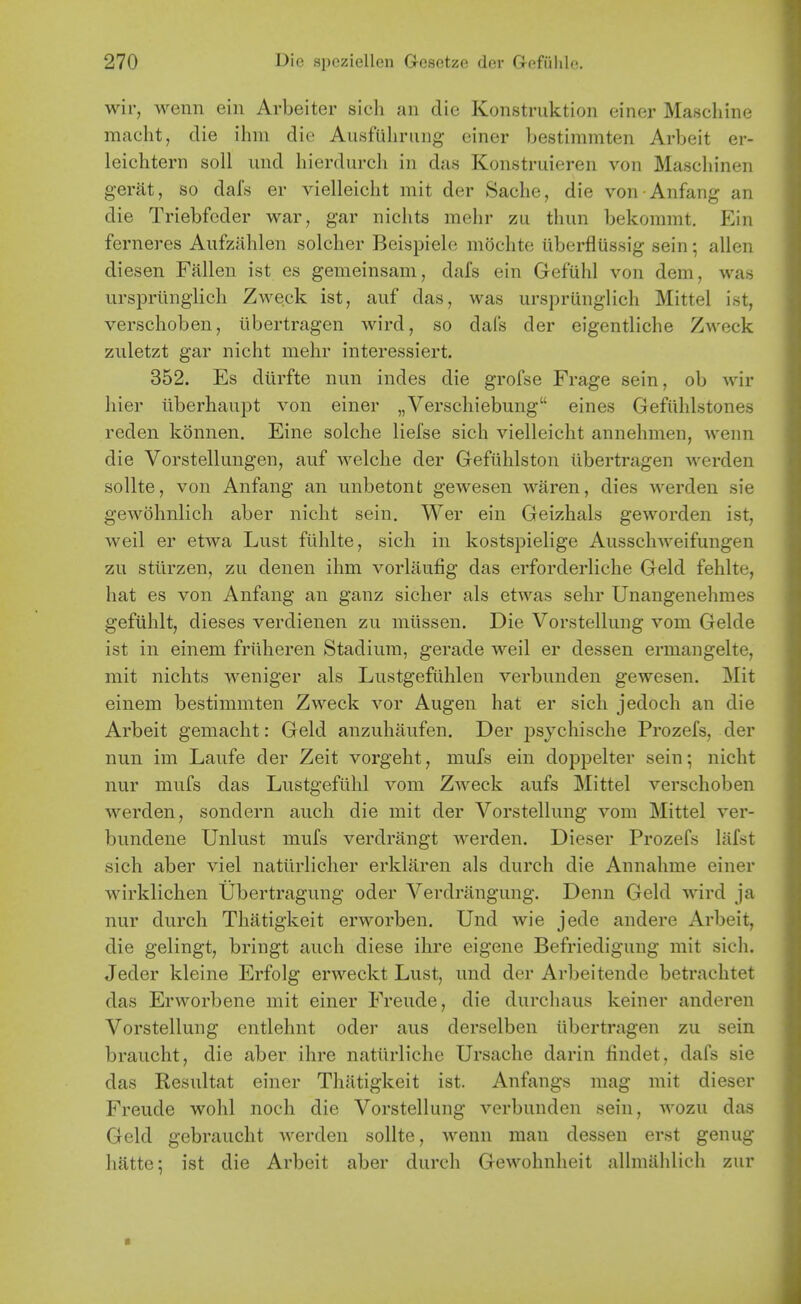 wir, wenn ein Arbeiter sich an die Konstruktion einer Mascliine macht, die ihin die Ausfuliniiig einer bestimmten Arbeit er- leichtern soil iind hierdurch in das Konstruieren von Maseliinen gerat, so dafs er vielleicht mit der Sache, die von Anfang an die Triebfeder war, gar niclits mehr zu thun bekommt. Ein fcrneres Aiifzithlen solclier Beispiele moclite iiberfliissig sein alien diesen Fallen ist es gemeinsam, dafs ein GefUhl von dem, was urspriinglicli Zweck ist, auf das, was urspriinglich Mittel ist, verschoben, iibertragen wird, so dais der eigentliche Zweck zuletzt gar nicht mehr interessiert. 352. Es dlirfte nun indes die grofse Frage sein, ob wir hier ilberliaupt von einer „Verschiebung eines Gefiililstones reden konnen. Eine solche liefse sich vielleicht annehmen, wenn die Vorstellungen, auf welche der Gefiihlston Iibertragen werden sollte, von Anfang an unbetont gewesen waren, dies werden sie gewohnlich aber nicht sein, Wer ein Geizhals geworden ist, weil er etwa Lust filhlte, sich in kostspielige Ausschweifungen zu stlirzen, zu denen ihm vorlaufig das erforderliche Geld fehlte, hat es von Anfang an ganz sicher als etwas sehr Unangenehmes gefiihlt, dieses verdienen zu miissen. Die Vorstellung vom Gelde ist in einem friiheren Stadium, gerade weil er dessen ermangelte, mit nichts weniger als Lustgeftihlen verbunden gewesen. Mit einem bestimmten Zweck vor Augen hat er sich jedoch an die Arbeit gemacht: Geld anzuhaufen. Der j)sychische Prozefs, der nun im Laufe der Zeit vorgeht, mufs ein doppelter sein; nicht nur mufs das Lustgefiihl vom Zweck aufs Mittel verschoben werden, sondern audi die mit der Vorstellung vom Mittel ver- bundene Unlust mufs verdrangt werden. Dieser Prozefs lafst sich aber viel natiirlicher erklaren als durch die Annahme einer wirklichen Ubertragung oder Verdriingung. Denn Geld wird ja nur durch Thatigkeit erworben. Und wie jede andere Arbeit, die gelingt, bringt auch diese ihre eigene Befriedigung mit sich. Jeder kleine Erfolg erweckt Lust, und der Arbeitende betrachtet das Erworbene mit einer Freude, die durchaus keiner anderen Vorstellung entlehnt oder aus derselben iibertragen zu sein braucht, die aber ihre natiirliche Ursache darin findet, dafs sie das Resultat einer Thatigkeit ist. Anfangs mag mit dieser Freude wohl noch die Vorstellung verbunden sein, wozu das Geld gebraucht werden sollte, wenn man dessen erst genug hatte; ist die Arbeit aber durch Gewohnheit allmiihlich zur