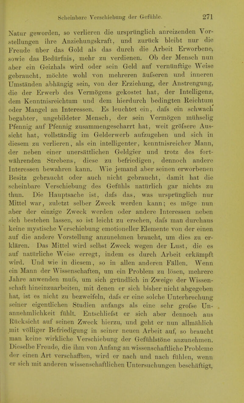 Natur geworden, so verliereii die ursprimglich aiireizenden Vor- stellimgen ilire Anziehungskraft, und zurilck bleibt nur die Freude liber das Gold als das durch die Arbeit Erworbene, sowie das Bediirfnis, mehr zu verdienen. Ob der Mensch nun aber ein Geizhals wird oder sein Geld auf verniinftige Weise gebraiicht, mochte wohl von melireren aufseren und inneren Umstanden abliangig sein, von der Erzieliung, der Anstrengung, die der Erwerb des Vermogens gekostet hat, der Intelligenz, dem Kenntnisreicbtum und dem liierdurch bedingten Reichtum oder Mangel an Interessen. Es leuclitet ein, dafs ein schwach begabter, ungebildeter Mensch, der sein Vermdgen mlihselig Pfennig auf Pfennig zusammengescharrt hat, weit grofsere Aus- sicht hat, vollstandig im Gelderwerb aufzugehen und sich in dieseni zu verlieren, als ein intelligenter, kenntnisreicher Mann, der neben einer unersattlichen Geldgier und trotz des fort- wahrenden Strebens, diese zu befriedigen, dennoch andere Interessen bewahren kann. Wie jemand aber seinen erworbenen Besitz gebraucht oder auch nicht gebraucht, damit hat die scheinbare Verschiebung des Gefiihls naturlicli gar nichts zu thun. Die Hauptsache ist, dafs das, was urspriinglich nur Mittel war, zuletzt selber Zweck werden kann; es moge nun aber der einzige Zweck werden oder andere Interessen neben sich bestehen lassen, so ist leicht zu ersehen, dafs man durchaus keine mystische Verschiebung emotioneller Elemente von der einen auf die andere Vorstellung anzunehmen braucht, una dies zu er- klaren. Das Mittel wird selbst Zweck wegen der Lust, die es auf natiirliche Weise erregt, indem es durch Arbeit erkampft wird. Und wie in diesem, so in alien anderen Fallen. Wenn ein Mann der Wissenschaften, um ein Problem zu losen, mehrere Jahre anwenden mufs, um sich griindlich in Zweige der Wissen- schaft hineinzuarbeiten, mit den en er sich bisher nicht abgegeben hat, ist es nicht zu bezweifeln, dafs er eine solche Unterbrechung seiner eigentlichen Studien anfangs als eine sehr grofse Un- annehmlichkeit fiihlt. Entschliefst er sich aber dennoch aus Rilcksicht auf seinen Zweck hierzu, und geht er nun allmahlich rait voUiger Befriedigung in seiner neuen Arbeit auf, so braucht man keine wirkliclie Verschiebung der Gefiihlstone anzunehmen. Dieselbe Freude, die ihm von Anfang an wissenschaftliche Probleme der einen Art verschafften, wird er nach und nach flihlen, wenn er sich rait anderen wissenschaftlichen Untersuchungen beschiiftigt.