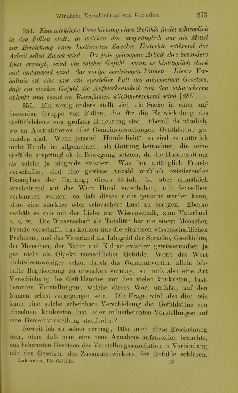 354. Eine tvirhlicJie Versdiiehimg eines Gefuhls findet schwerlich in den Fallen siati, in ivelchen das ursprunglich nur als Mitiel zur Erreichimg eines hestimmten Zweclces Erstrehte wdhrend der Arbeit selbst Zwech tvird. Da jede gelungene Arbeit ihre besondere Lust erzeugt, tvird ein solches Gefuhl, wenn es hinlanglich stark iind andauernd wird, das vorige verdrimgen Jcdnnen. Dieses Ver- hultnis ist also nur ein spezieUer Fall des allgemeinen Geseizes, dafs ein starles Gefuhl die Aufmerhsamheit von den schwdcheren ablenU und somit im Bewufstsein alleinJierrschend wird [286]. 355. Ein vvenig anclers stellt sich die Sache in einer um- fassenden Griippe von Fallen, die fiir die Entwickelung des Gefiihlslebens von grofster Bedeutung sind, iiberall da namlich, wo an Abstraktionen oder Gemeinvorstellungen Gefiihlstone ge- bunden sind. Wenn jemand „Hunde liebt, so sind es natiirlich nicht Hunde im allgemeinen, als Gattung betrachtet, die seine Gefiihle urspriinglich in Bewegung setzten, da die Hundegattung als solehe ja nirgends existiert. Was ihm anfanglich Freude verschaffte, sind eine gewisse Anzahl wirklich existierender Exemplare der Gattung; dieses Gefiihl ist aber allmahlich anscheinend auf das Wort Hund verschoben, mit demselben verbunden worden, so dafs dieses nicht genannt werden kann, ohne eine starkere oder schwachere Lust zu erregen. Ebenso verhalt es sich mit der Liebe zur Wissenschaft, zum Vaterland u. s. w. Die Wissenschaft als Totalitat hat nie einem Menschen Freude verschafft, das konnen nur die einzelnen wissenschaftlichen Probleme, und das Vaterland als Inbegriff der Sprache, Geschichte, der Menschen, der Natur und Kultur existiert gewissermafsen ja gar nicht als Objekt menschlicher Gefiihle. Wenn das Wort nichtsdestovveniger schon durch das Genanntwerden allein leb- hafte Begeisterung zu ervvecken vermag, so mufs also eine Art Verschiebung des Gefiihlstones von den vielen konkreten, lust- betonten Vorstellungen, welche dieses Wort umfafst, auf den Namen selbst vorgegangen sein. Die Frage wird also die: wie kann eine solche scheinbare Verschiebung der Gefiihlstone von einzelnen, konkreten, lust- oder unlustbetonten Vorstellungen auf eine Gemeinvorstellung stattfinden? Soweit ich zu sehen vermag, lafst auch diese Erscheinung sich, ohne dafs man eine neue Annahme aufzustellen brauchte, aus bekannten Gesetzen der Vorstellungsassociation in Verbindung mit den Gesetzen des Zusammenwirkens der Gefiihle erkliiren. Lehmann, Die GefUhle. 18