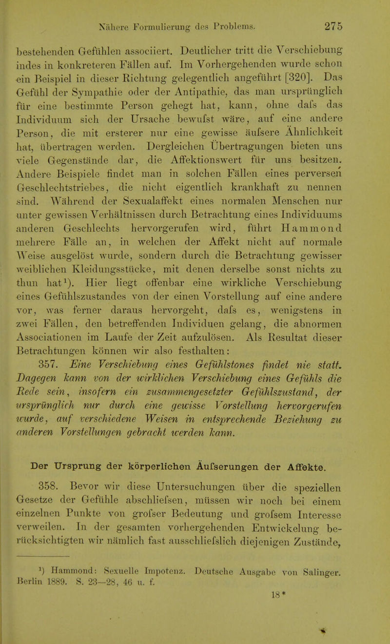 bestehenden Gefuhlen associiert. Deutlicher tritt die Verschiebung hides in konkreteren Fallen auf. Im Vorhergehenden wurde schon «in Beispiel in dieser Richtung gelegentlieh angefuhrt [320]. Das Gefuhl der Sympathie oder der Antipathic, das man ursprunglich fur eine bestimmte Person geliegt hat, kann, ohne dafs das Individuum sich der Ursache bewufst ware, auf eine andere Person, die mit ersterer nur eine gewisse aufsere Ahnlichkeit hat, libertragen werden. Dergleichen Ubertragungen bieten uns viele Gegenstande dar, die Affektionswert fiir uns besitzen. Andere Beispiele findet man in solchen Fallen eines perversen Geschlechtstriebes, die nicht eigentlich krankhaft zu nennen sind. Wahrend der Sexualaffekt eines normalen Menschen nur unter gewissen Verhaltnissen durch Betrachtuug eines Individuums anderen Geschlechts hervorgerufen wird, fiihrt Hammond mehrere Falle an, in welchen der Affekt nicht auf normale Weise ausgelost wurde, sondern durch die Betrachtung gewisser weiblichen Kleidungsstiicke, mit denen derselbe sonst nichts zu thun hat^). Hier Hegt ofFenbar eine wirkliche Verschiebung eines Gefithlszustandes von der einen Vorstellung auf eine andere Yor, was ferner daraus hervorgeht, dafs es, wenigstens in zwei Fallen, den betreffenden Individuen gelang, die abnormen Associationen im Laufe der Zeit aufzulosen. Als Resultat dieser Betrachtungen konnen wir also festhalten: 357. Eine Verschiebung eines Gefuhlstones findet nie statt. Bagegen Jcann von der wirMichen Verschiebung eines Gefuhls die Rede sein, insofern ein zusammengesetzter Gefiihlszustand, der yrsprunglich nur durch eine gewisse Vorstellung hervorgerufen uurde, auf verschiedene Weisen in entsprechende Beziehung zu anderen Vorstellungen gebracht werden Jcann. Der TJrsprung der korperlichen Aufserungen der Affekte. 358. Bevor wir diese Untersuchungen iiber die speziellen Gesetze der Gefiihle abschliefsen, raiissen wir noch bei einem einzelnen Punkte von grofser Bedeutung und grofsem Interesse verweilen. In der gesamten vorhergehenden Entwickelung be- riicksichtigten wir naralich fast ausschliefslich diejenigen Zustande, 1) Hammond: Sexuelle Impotciiz. Deutsche Ausgabe von Salinger. Jierlin 1889. S. 23—28, 46 u. f. 18*