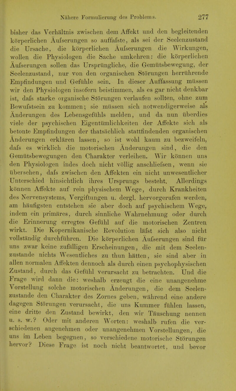 bislier das Verhaltnis zwischen dem Affekt und den begleitenden korperlichen Aiifseruiigen so auffafste, als sei der Seelenzustand die Ursaclie, die korperlichen Aufserungen die Wirkungen, wollen die Physiologen die Sache iimkeliren: die korperlichen Aufserungen sollen das Urspriingliche, die Gemiitsbewegung, der Seelenzustand, nur von den organischen Storungen herriihrende Empfindungen und Gefiihle sein. In dieser Auffassung mllssen wir den Physiologen insofern beistimmen, als es gar nicht denkbar ist, dafs Starke organische Storungen verlaufen sollten, ohne zum Bewufstsein zu kommen; sie miissen sicli notwendigerweise als Anderungen des Lebensgeflihls melden, und da nun iiberdies viele der psychischen Eigentlimlichkeiten der Affekte sich als betonte Empfindungen der thatsachlich stattfindenden organischen Anderungen erklaren lassen, so ist wohl kaum zu bezweifeln, dafs es wirklich die motorischen Anderungen sind, die den Gemlitsbewegungen den Charakter verleihen. Wir konnen uns den Physiologen indes docli nicht vollig anschliefsen, wenn sie tibersehen, dafs zwischen den Affekten ein nicht unwesentlicher Unterschied hinsichtlich ihres Ursprungs besteht. Allerdings konnen Affekte auf rein physischem Wege, durch Krankheiten des Nervensystems, Vergiftungen u. dergl. hervorgerufen werden, am haufigsten entstehen sie aber doch auf psychischem Wege, indem ein primares, durch sinnliche Wahrnehmung oder durch die Erinnerung erregtes Gefithl auf die motorischen Zentren wirkt. Die Kopernikanische Revolution lafst sich also nicht vollstandig durchfiihren. Die korperlichen Aufserungen sind ftir uns zwar keine zufalligen Ersclieinungen, die mit dem Seelen- zustande nichts Wesentliches zu thun batten, sie sind aber in alien nornialen Affekten dennoch als durch einen psychophysischen Zustand, durch das Gefuhl verursacht zu betrachten. Und die Frage wird dann die: weshalb erzeugt die eine unangenehme Vorstellung solche motorischen Anderungen, die dem Seelen- zustande den Charakter des Zornes geben, wahrend eine andere dagegen Storungen verursacht, die uns Kummer fiihlen lassen, eine dritte den Zustand bewirkt, den wir Tauschung nennen u. s. w.? Oder mit anderen Worten: weshalb rufen die ver- schiedenen angenehmen oder unangenehmen Vorstellungen, die uns im Leben begegnen, so verschiedene motorische Storungen hervor? Diese Frage ist noch nicht beantwortet, und bevor
