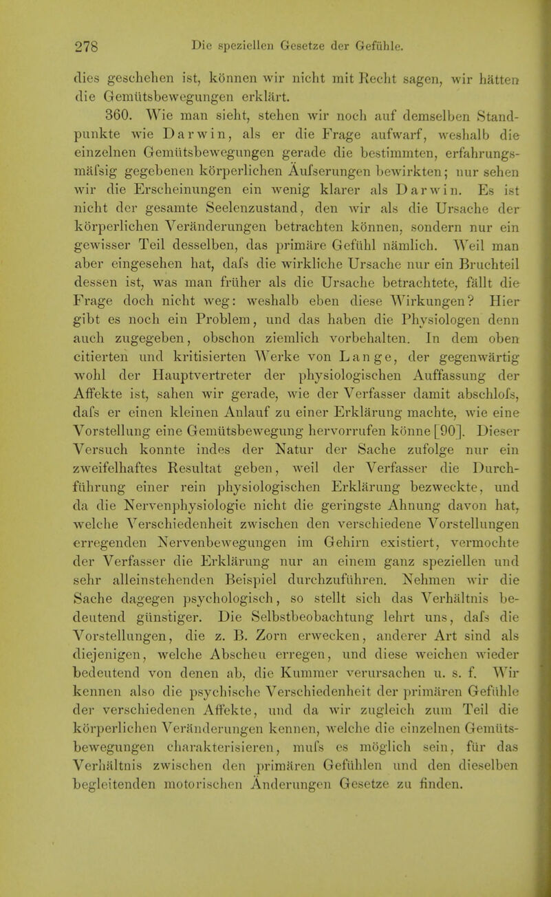 dies geschehen ist, konnen wir riicht mit Keclit sagen, wir hatten die Gemiitsbewegungen erklart. 360. Wie man sieht, stehen wir noch auf demselben Stand- punkte wie Darwin, als er die Frage aufwarf, weslialb die einzelnen Gemtitsbewegungen gerade die bestimmten, erfahrungs- mafsig gegcbenen korperliehen Aufserungen bewirkten; nur sehen wir die Erscheiniingen ein wenig klarer als Darwin. Es ist nicht der gesamte Seelenzustand, den wir als die Ursache der korperliehen Veranderungen betrachten konnen, sondern nur ein gewisser Teil desselben, das primare Gcftihl namlich. Weil man aber eingesehen hat, dafs die wirkliche Ursache nur ein Bruchteil dessen ist, was man friiher als die Ursache betrachtete, fallt die Frage doch nicht weg: weshalb eben diese Wirkungen? Hier gibt es noch ein Problem, und das haben die Physiologen denn auch zugegeben, obschon ziemlich vorbehalten. In dem oben citierten und kritisierten Werke von Lange, der gegenwartig wohl der Hauptvertreter der physiologischen Auffassung der Aflfekte ist, sahen wir gerade, wie der Verfasser damit abschlofs, dafs er einen kleinen Anlauf zu einer Erklarung machte, wie eine Vorstellung eine Gemiitsbewegung hervorrufen konne [90]. Dieser Versuch konnte indes der Natur der Sache zufolge nur ein zweifelhaftes Resultat geben, weil der Verfasser die Durch- fiilirung einer rein physiologischen Erklarung bezweckte, und da die Nervenphysiologie nicht die geringste Ahnung davon hat, welche Verschiedenheit zwischen den verschiedene Vorstellungen erregenden Nervenbewegungen im Gehirn existiert, vermoclite der Verfasser die Erklarung nur an einem ganz speziellen und sehr alleinstehenden Beispiel durchzufiihren. Nehmen wir die Sache dagegen psychologisch, so stellt sich das Verhaltnis be- deutend giinstiger. Die Selbstbeobachtung lehrt uns, dafs die Vorstellungen, die z. B. Zorn erwecken, anderer Art sind als diejenigen, welche Abscheu erregen, und diese weichen wieder bedeutend von denen ab, die Kummer verursachen u. s. f. Wir kennen also die psychische Verschiedenheit der primiiren Gefiihle der verschiedenen Affekte, und da wir zugleich zum Teil die korperliehen Veranderungen kennen, welche die einzelnen Gemiits- bewegungen charakterisieren, mufs es moglich sein, fiir das Verhaltnis zwischen den primaren Gefiihlen und den dieselben tegleitenden motorischen Anderungen Gesetze zu finden. i