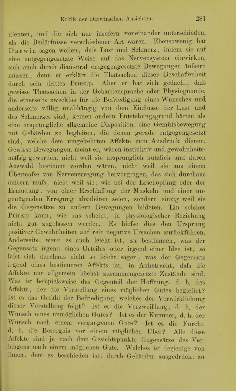 dienten, imd die sich nur insofern voneinander unterschieden, als die Bediirfnisse verschiedener Art waren. Ebensowenig hat Darwin sagen wollen, dafs Lust und Schmerz, indem sie auf eine entgegengesetzte Weise auf das Nervensystem einwirken, sich auch durch diametral entgegengesetzte Bewegungen aufsern miissen, denn er erklart die Thatsachen dieser BeschafFenheit durch sein drittes Prinzip. Aber er hat sich gedacht, dafs gewisse Thatsachen in der Gebardensprache oder Physiognomic, die einerseits zwecklos ftir die Befriedigung eines Wunsches un(i anderseits vollig unabhangig von dem Einflusse der Lust und des Schmerzes sind, keinen andern Entstehungsgrund hatten als eine urspriingliche allgemeine Disposition, eine Gemiitsbewegung mit Gebarden zu begieiten, die denen gerade entgegengesetzt sind, welche dem umgekehrten Affekte zum Ausdruck dienen. Gewisse Bewegungen, meint er, waren instinktiv und gewohnheits- mafsig geworden, nicht weil sie ursprtinglich niitzlich und durch Auswahl bestimmt worden waren, nicht weil sie aus eineni Ubermafse von Nervenerregung hervorgingen, das sich durchaus aufsern mufs, nicht weil sie, wie bei der Erschopfung oder der Ermlidung, von einer ErschlafFung der Muskeln und einer un- geniigenden Erregung abzuleiten seien, sondern einzig weil sie die Gegensatze zu andern Bewegungen bildeten. Ein solches Prinzip kann, wie uns scheint, in physiologischer Beziehung nicht gut zugelassen werden. Es hiefse dies den Ursprung positiver Gewohnheiten auf rein negative Ursachen zuriickfiihren. Anderseits, wenn es auch leicht ist, zu bestimmen, was der Gegensatz irgend eines Urteiles oder irgend einer Idee ist, so lafst sich durchaus nicht so leicht sagen, was der Gegensatz irgend eines bestimmten Affekts ist, in Anbetracht, dafs die Affekte nur allgemein hochst zusammengesetzte Zustande sind. AA'as ist beispielsweise das Gegenteil der Hoffnung, d. h. des Affekts, der die Vorstellung eines moglichen Gutes begleitet? Ist es das Gefilhl der Befriedigung, welches der Verwirklichung dieser Vorstellung folgt? Ist es die Verzweiflung, d. h. der Wunsch eines unmoglichen Gutes? Ist es der Kuramer, d. h. der Wunsch nach einera vergangenen Gute? Ist es die Furcht, d. h. die Besorgnis vor einem moglichen Ubel? AUe diese Affekte sind je nach dem Gesichtspunkte Gegensatze des Ver- langens nach einem moglichen Gute. Welches ist derjenige von ihnen, dem es beschieden ist, durch Gebarden ausgedruckt zu