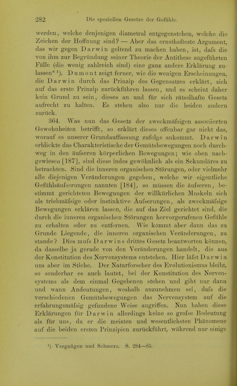 werclen, welche denjenigen diametral entgegenstchen, wclche die Zeichen der Hoffnuiig sind? — Aber das ernsthafteste Argument, das wir gegen Darwin geltend zu machen haben, ist, dafs die von ihm ziir Begriindimg seiner Theorie der Antithese angefuhrten Falle (die wenig zahlreich sind) eine ganz andere Erklarung zu- lassen Diimont zeigt ferner, wie die wenigen Ersclieiniingen, die Darwin durch das Prinzip des Gegensatzes erklart, sich auf das erste Prinzip zuriickfiihren lassen, und es scheint daher kein Grund zu sein, dieses an und flir sich ratselliafte Gesetz aufrecht zu halten. Es stehen also nur die beiden andern zuriick. 364. Was nun das Gesetz der zweckmafsigen associierten Gewohnlieiten betrifFt, so erklart dieses ofFenbar gar nicht das, worauf es unserer Grundauffassung zufolge ankommt. Darwin erblickte das Cliarakteristische der Gemiltsbewegungen noch durch- weg in den aufseren korperlichen Bewegungen; wie oben nach- gewiesen [187], sind diese indes gewohnlich als ein Sekundiires zu betracliten. Sind die inneren organischen Storungen, oder vielmehr alle diejenigen Veranderungen gegeben, welche wir eigentliche Gefuhlsaufseriingen nannten [184], so miissen die aufseren, be- stiramt gericliteten BeAvegungen der willkiirlichen Muskeln sich als triebmafsige oder instinktive Aufserungen, als zweckmafsige Bewegungen erklaren lassen, die auf das Ziel gerichtet sind, die durch die inneren organischen Storungen hervorgerufenen Gefiihle zu erhalten oder zu entfernen. Wie kommt aber dann das zu Grunde Liegende, die inneren organischen Veranderungen, zu stande? Dies mufs Darwins drittes Gesetz beantworten konnen, da dasselbe ja gerade von den Veranderungen handelt, die aus- der Konstitution des Nervensystems entstehen. Hier lafst Darwin uns aber im Stiche. Der Naturforscher des Evolutionismus bleibt, so sonderbar es audi lautet, bei der Konstitution des Nerven- systems als dem einmal Gegebenen stehen und gibt nur dann und wann Andeutungen, weshalb anzunehmen sei, dafs die verschiedenen Gemtitsbewegungen das Nervensystem auf die erfahrungsmiifsig gefundene Weise angriffen. Nun liaben diese Erklarungen fiir Darwin allerdings keine so grofse Bodeutung als fiir uns, da er die meisten und wesentlichsten Phitnomene auf die beiden ersten Prinzipien zuriickftihrt, wahrend nur einige ^) Vergniigen und Schmerz. S. 284—85.