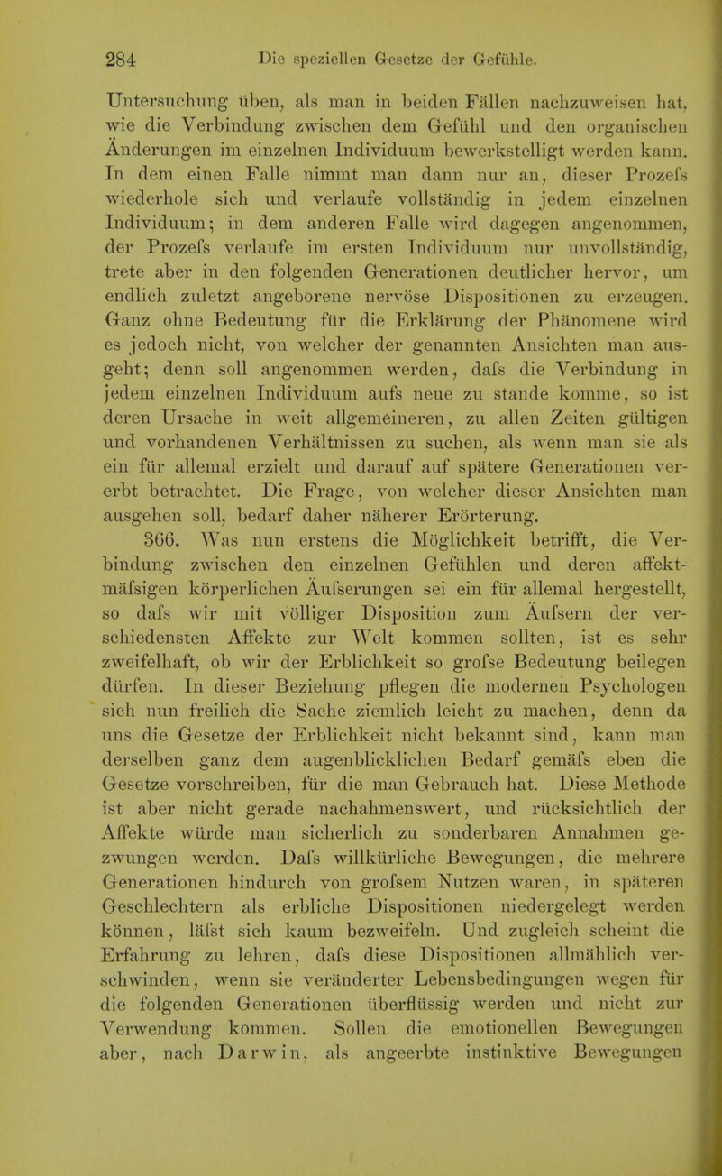 Untersuchung iiben, als man in beiden Fallen nachzuweisen hat, wie die Verbindung zwischen dem Gefiihl und den organisclien Anderungen im einzelnen Individuum bewerkstelligt werden kann. In dem einen Falle nimmt man dann nur an, dieser Prozefs wiederhole sich und verlaufe vollstandig in jedem einzelnen Individuum; in dem anderen Falle wird dagegen angenommen, der Prozefs verlaufe im ersten Individuum nur unvollstandig, trete aber in den folgenden Generationen deutlicher hervor, um endlich zuletzt angeborene nervose Dispositionen zu erzeugen. Ganz olme Bedeutung fiir die Erklarung der Phanomene wird es jedoch nicht, von welclier der genannten Ansichten man aus- geht; denn soil angenommen werden, dafs die Verbindung in jedem einzelnen Individuum aufs neue zu stande komme, so ist deren Ursache in weit allgemeineren, zu alien Zeiten gultigen und vorhandenen Verhaltnissen zu suchen, als wenn man sie als ein fiir allemal erzielt und darauf auf spatere Generationen ver- erbt betrachtet. Die Frage, von welcher dieser Ansichten man ausgehen soli, bedarf daher naherer Erorterung. 306. Was nun erstens die Moglichkeit betrifft, die Ver- bindung zwischen den einzelnen Geftihlen und deren affekt- mafsigen korperlichen Aulserungen sei ein fiir allemal hergestellt, so dafs wir mit volliger Disposition zum Aufsern der ver- schiedensten AfFekte zur Welt kommen soUten, ist es sehr zweifelhaft, ob wir der Erblichkeit so grofse Bedeutung beilegen diirfen. In dieser Beziehung pflegen die modernen Psychologen sich nun freilich die Sache ziemlich leicht zu machen, denn da uns die Gesetze der Erblichkeit nicht bekannt sind, kann man derselben ganz dem augenblicklichen Bedarf gemafs eben die Gesetze vorschreiben, fiir die man Gebrauch hat. Diese Methode ist aber nicht gerade nachahmenswert, und riicksichtlich der AfFekte wiirde man sicherlich zu sonderbaren Annahmen ge- zwungen werden. Dafs willkiirliche Bewegungen, die raehrere Generationen hindurch von grofsem Nutzen waren, in spateren Geschlechtern als erbliche Dispositionen niedergelegt werden konnen, lafst sich kaum bezweifeln. Und zugleicli scheint die Erfahrung zu lehren, dafs diese Dispositionen allmahlich ver- schwinden, wenn sie veranderter Lebensbedingungen wegen fiir die folgenden Generationen iiberfliissig werden und nicht zur Verwendung kommen. Sollen die emotionellen Bewegungen aber, nach Darwin, als angeerbte instinktive Bewegungen