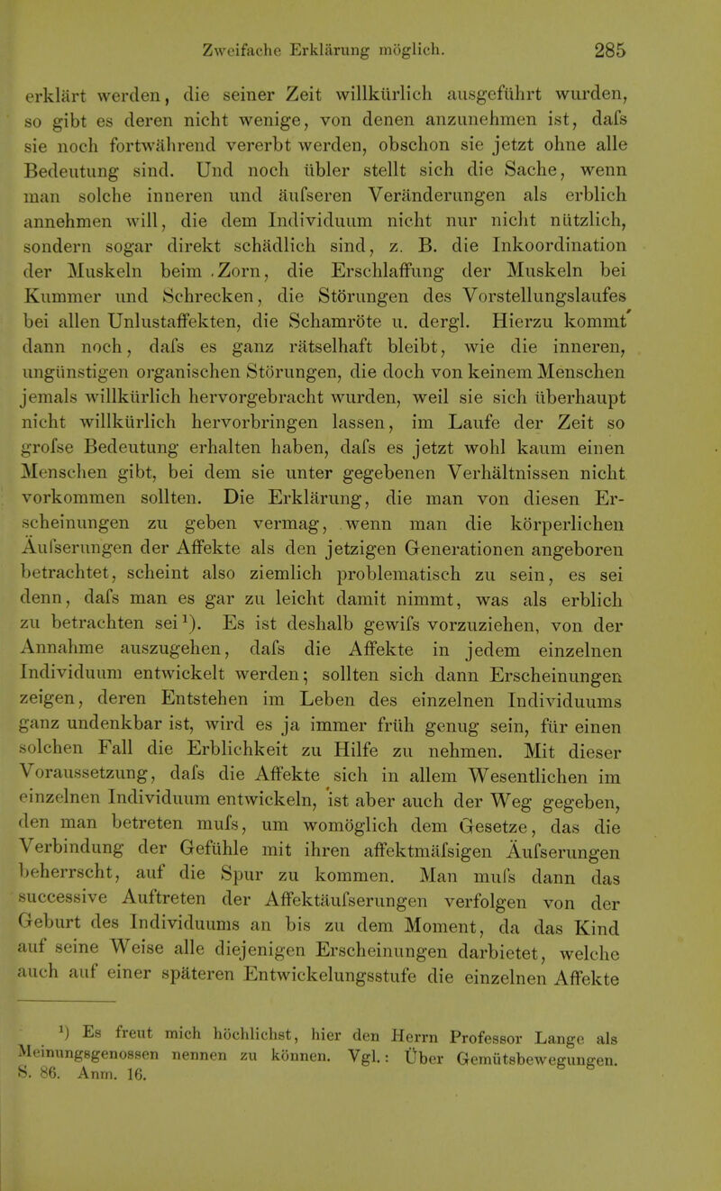 erklart werden, die seiner Zeit willkiirlich ausgeftihrt wurden, so gibt es deren nicht wenige, von denen anzunehmen ist, dafs sie noch fortwahrend vererbt werden, obschon sie jetzt ohne alle Bedeiitung sind. Und noch libler stellt sich die Sache, wenn man solche inneren und ftufseren Veranderiingen als erblich annehmen will, die dem Individuiim nicht nur nicht nlitzlich, sondern sogar direkt schadlich sind, z. B. die Inkoordination der Muskeln beim .Zorn, die ErschlafFung der Muskeln bei Kummer und Schrecken, die Storungen des Vorstellungslaufes bei alien Unlustaffekten, die Schamrdte u. dergl. Hierzu kommt dann noch, dafs es ganz ratselhaft bleibt, wie die inneren, ungiinstigen organischen Storungen, die doch von keinem Menschen jemals willkiirlich hervorgebracht wurden, weil sie sich iiberhaupt nicht willkiirlich hervorbringen lassen, im Laufe der Zeit so grofse Bedeutung erhalten haben, dafs es jetzt wohl kaum einen Menschen gibt, bei dem sie unter gegebenen Verhaltnissen nicht vorkommen sollten. Die Erklarung, die man von diesen Er- scheinungen zu geben vermag, wenn man die korperlichen Aufserungen der AfFekte als den jetzigen Generationen angeboren betrachtet, scheint also ziemlich problematisch zu sein, es sei denn, dafs man es gar zu leicht damit nimmt, was als erblich zu betrachten sei Es ist deslialb gewifs vorzuziehen, von der Annahme auszugehen, dafs die Affekte in jedem einzelnen Individuum entwickelt werden; sollten sich dann Erscheinungen zeigen, deren Entstehen im Leben des einzelnen Individuums ganz undenkbar ist, wird es ja immer frtih genug sein, fiir einen solchen Fall die Erblichkeit zu Hilfe zu nehmen. Mit dieser Voraussetzung, dafs die Affekte sich in allem Wesentlichen im einzelnen Individuum entwickeln, 'ist aber auch der Weg gegeben, den man betreten mufs, um womoglich dem Gesetze, das die Verbindung der Gefuhle mit ihren affektmafsigen Aufserungen beherrscht, auf die Spur zu kommen. Man mufs dann das 'successive Auftreten der Affektaufserungen verfolgen von der Geburt des Individuums an bis zu dem Moment, da das Kind auf seine Weise alle diejenigen Erscheinungen darbietet, welche auch auf einer spateren Entwickelungsstufe die einzelnen Affekte ^) Es freut mich hochlichst, hier den Herrn Professor Lange als Meinungegenossen nennen zu konnen. Vgl.: Uber Gemiitsbewegungen. S. 86. Anm. 16.