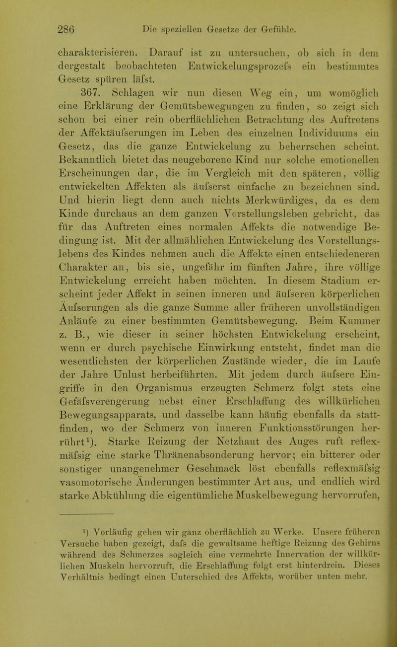 charakterisiereii. Darauf ist zu untersucheii, ob sich in dem dergestalt beobachteten Entwickelungsprozefs ein be.stiinmtes Oesetz spiiren lilfst. 367. Sclilagen wir nun diesen Weg ein, um womoglich eine Erkliirung der Gemutsbewegungen zu finden, so zeigt sich schon bei einer rein oberflachlichen Betraclitung des Auftretens der Affektiiufserungen im Leben des einzelnen Individuums ein Gesetz, das die ganze Entwiekelung zu beherrschen sclieint. Bekanntlich bielet das neugeborene Kind nur solche eraotionellen Erscheinungen dar, die im Vergleicli mit den spateren, vollig entwickelten Affekten als aufserst einfaclie zu bezeichnen sind. Und hierin liegt denn auch niclits Merkwurdiges, da es dem Kinde durcliaus an dem ganzen Vorstellungsleben gebricht, das fur das Auftreten eines normalen Affekts die notwendige Be- dingung ist. Mit der allmalilichen Entwiekelung des Vorstellungs- lebens des Kindes nelimen auch die AfFekte einen entschiedeneren Charakter an, bis sie, ungefahr im funften Jahre, ihre voHiui' Entwiekelung erreicht haben mochten. In diesem Stadium er- scheint jeder Affekt in seinen inneren und aufseren korperlichen Aufserungen als die ganze Summe aller frliheren unvollstandigen Anliiufe zu einer bestimmten Gemiitsbewegung. Beim Kuramer z. B., wie dieser in seiner hochsten Entwiekelung erscheint, wenn er durch psychische Einwirkung entsteht, findet man die wesentlichsten der korperlichen Zustande Avieder, die im Laufe der Jahre Unlust herbeiftihrten. Mit jedem durch aufsere Ein- griffe in den Organismus erzeugten Schmerz folgt stets eine Gefiifsverengerung nebst einer ErschlatFung des willkiirlichen Bewegungsapparats, und dasselbe kann haufig ebenfalls da statt- finden, wo der Schmerz von inneren Funktionsstorungen her- rilhrt^). Starke Reizung der Netzhaut des Auges ruft reflex- mafsig eine starke Tliranenabsonderung hervor; ein bitterer oder sonstiger unangenehmer Geschmack lost ebenfalls reflexmiifsig vasomotorische Anderungen bestimmter Art aus, und endlich wird starke Abkuhlung die eigentiimliche Muskelbewegung hervorrufen, ^) Vorlaufig gelien wir ganz obcrflachlich zu Werke. Unscre friiheren Versuche haben gezeigt, dafs die gewaltsame heftige Reizung dos Grchirns wahrend des Schmerzcs sogleich eine vermehrte Innervation der willkiir- liclien Muskeln hervorruft, die Erschlaffung folgt erst liinterdrein. Dieses Verliiiltnis bedingt einen Unterscliied des Affekts, woruber unten mehr.