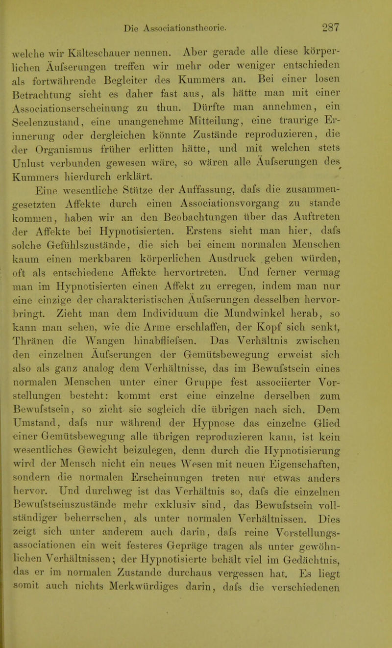 welche vvir Kalteschauer nennen. Aber gerade alle diese kdrper- lichen Aufserungen trefFen wir melir oder weniger entschieden als fortwalirende Begleiter des Kummers an. Bei einer losen Betrachtung sieht es daher fast aiis, als Imtte man mit einer Associationserselieinung zu thun. Durfte man annehmen, ein Seelenzustand, eine unangenehme Mitteilung, eine traurige Er- innernng oder dergleiclien konnte Zustande reproduzieren, die der Organismus friiher erlitten hatte, und mit welchen stets Unlust verbunden gewesen ware, so waren alle Aufserungen des^ Kummers hierdurcli erklart. Eine wesentliche Stiitze der Auffassung, dafs die zusammen- gesetzten Affekte durch einen Associationsvorgang zu stande kommen, haben wir an den Beobachtungen liber das Auftreten der Affekte bei Hypnotisierten. Erstens sieht man hier, dafs solche Gefiihlszustande, die sich bei einem normalen Menschen kaum einen merkbaren korperliehen Ausdruck geben wiirden, oft als entsebiedene Affekte hervortreten. Und ferner vermag man im Hypnotisierten einen Affekt zu erregen, indem man nur eine einzige der charakteristisclien Aufserungen desselben hervor- bringt. Zieht man dem Individuum die Mundwinkel herab, so kann man selien, wie die Arme erschlaffen, der Kopf sich senkt, Thranen die Wangen hinabfliefsen. Das Verhaltnis zwischen den cinzelnen Aufserungen der Gemiitsbewegung erweist sich also als ganz analog dem Verhaltnisse, das im Bewufstsein eines normalen Menschen unter einer Gruppe fest associierter Vor- stellungen besteht: koramt erst eine einzelne derselben zum Bewufstsein, so zieht sie sogleich die librigen nach sich. Dem Umstand, dafs nur wahrend der Hypnose das einzelne Glied einer Gemiitsbewegung alle librigen reproduzieren kann, ist kein wesentliches Gewicht beizulegen, denn durch die Hypnotisierung wird der Mensch nicht ein neues Wesen mit neuen Eigenschaften, sondern die normalen Erscheinungen treten nur etwas anders hervor. Und durchweg ist das Verhaltnis so, dafs die einzelnen Bewufstseinszustande mehr exklusiv sind, das Bewufstsein voU- standiger beherrschen, als unter normalen Verhiiltnissen. Dies zeigt sich unter anderem auch darin, dafs reine Vorstellungs- associationen ein weit festeres Geprage tragen als unter gewohn- lichen Verhaltnissen; der Ilypnotisierte behalt viel im Gediichtnis, das er im normalen Zustande durchaus vergessen hat. Es liegt somit auch nichts Merkwlirdiges darin, dafs die verschiedenen