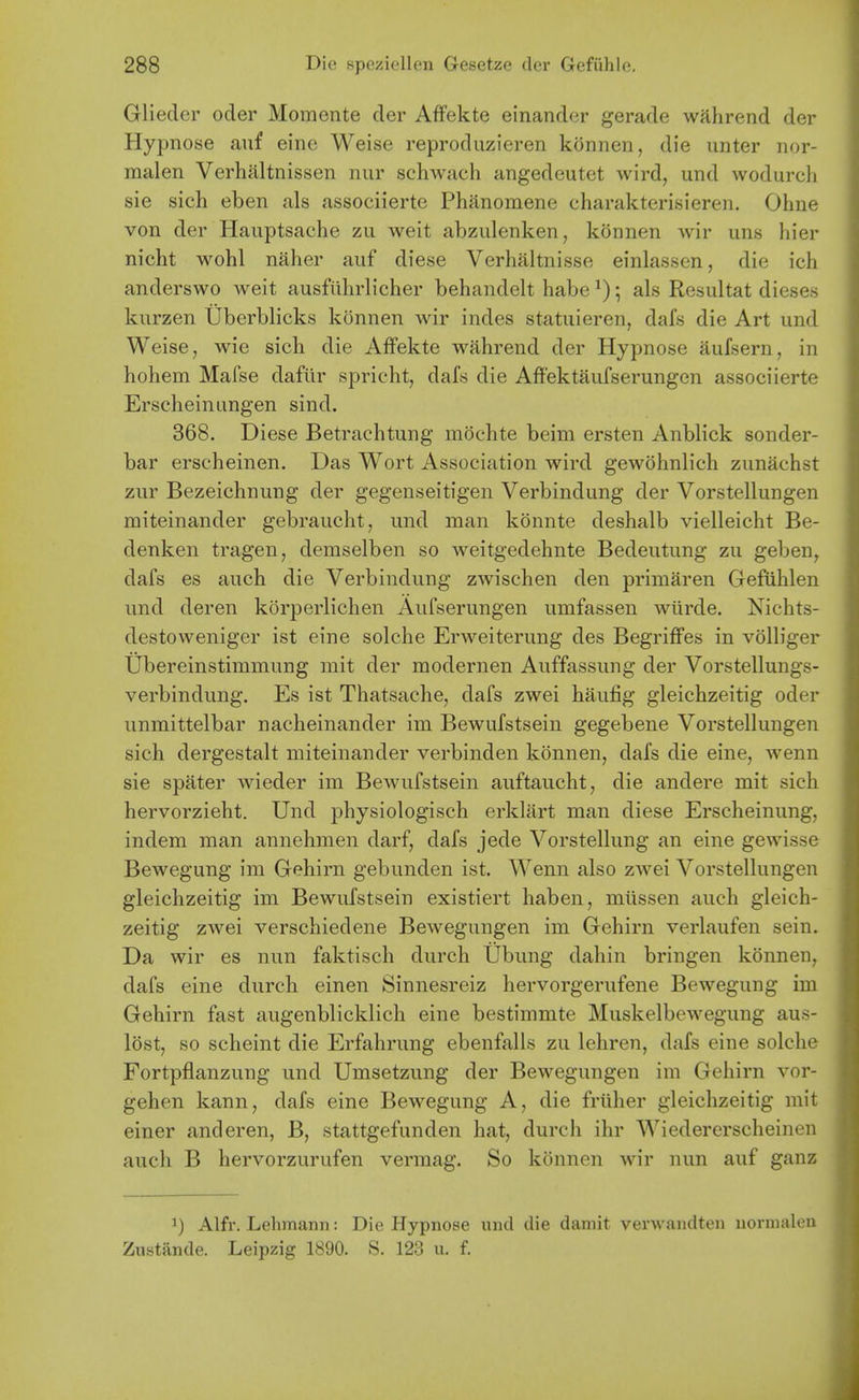 Gliedcr oder Momente der AfFekte einander gerade wahrend der Hypnose auf eine Weise reproduzieren konnen, die unter nor- malen Verhaltnissen nur schwach angedeutet wird, und wodurcli sie sich eben als associierte Phanomene charakterisieren. Ohne von der Hauptsache zu weit abzulenken, konnen wir uns hier nicht wohl naher auf diese Verhaltnisse einlas.sen, die ich anderswo weit ausfillirlicher behandelt habe ^); als Resultat dieses kurzen Uberblicks konnen wir indes statuieren, dafs die Art und Weise, wie sich die Affekte wahrend der Hypnose aufsern, in hohem Mafse daflir spricht, dafs die Affektaufserungen associierte Erscheinungen sind. 368. Diese Betrachtung mochte beim ersten Anblick sonder- bar erscheinen. Das Wort Association wird gewohnlich zunachst zur Bezeichnung der gegenseitigen Verbindung der Vorstellungen miteinander gebraucht, und man konnte deshalb vielleicht Be- denken tragen, demselben so weitgedehnte Bedeutung zu geben, dafs es auch die Verbindung zwischen den primaren GefUhlen und deren korperlichen Aufserungen umfassen wiirde. Nichts- destoweniger ist eine solche Erweiterung des Begriffes in volh'ger Ubereinstimmung mit der modernen Auffassung der Vorstellungs- verbindung. Es ist Thatsache, dafs zwei haufig gleichzeitig oder unmittelbar nacheinander im Bewufstsein gegebene Vorstellungen sich dergestalt miteinander verbinden konnen, dafs die eine, wenn sie spater wieder im Bewufstsein auftaucht, die andere mit sich hervorzieht. Und physiologisch erklart man diese Erscheinung, indem man annehmen darf, dafs jede Vorstellung an eine gewisse Bewegung im Gehirn gebunden ist. AVenn also zwei Vorstellungen gleichzeitig im Bewufstsein existiert haben, miissen auch gleich- zeitig zwei verschiedene Bewegungen im Gehirn verlaufen sein. Da wir es nun faktisch durch Ubung dahin bringen k(5nnen, dafs eine durch einen Sinnesreiz hervorgerufene Bewegung im Gehirn fast augenblicklich eine bestimmte Muskelbewegung aus- lost, so scheint die Erfahrung ebenfalls zu lehren, dafs eine solche Fortpflanzung und Umsetzung der Bewegungen im Gehirn vor- gehen kann, dafs eine Bewegung A, die friiher gleichzeitig mit einer anderen, B, stattgefunden hat, durch ihr Wiedererscheinen auch B hervorzurufen vermag. So konnen wir nun auf ganz 1) Alfr. Lehmann: Die Hypnose und die damit verwandten uoruialen Zustande. Leipzig 1890. S. 123 u. f.