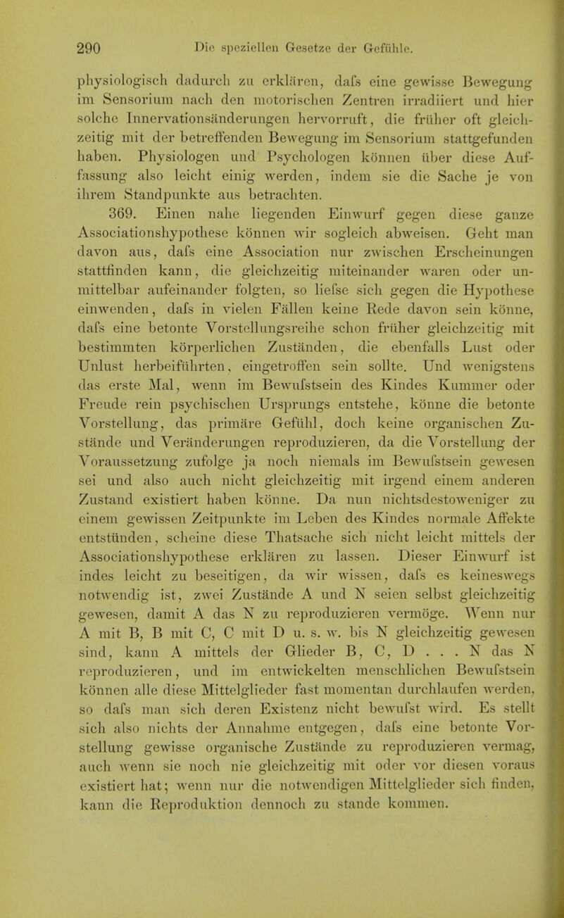 physiologisch dadurcli zu erkliiron, dafs eine gewisse Bewegung im Sensoriuin nach den inotori.schen Zentren irradiiert und hier solche Innervationsanderungen hervorruft, die friiher oft gieicli- zeitig mit der betreffenden Bewegung im Sensorium stattgefunden haben. Physiologen und Psycliologen konnen iiber diese Auf- fassung also leicht einig werdcn, indem sie die Sache je von ihrem Standpunkte aus betracliten. 369. Einen nalie liegenden Einwurf gegen diese ganze Associationshypothese konnen wir sogleich abweisen. Geht man davon aus, dafs eine Association nur zwischen Erscheinungen stattfinden kann, die gleiclizeitig miteinander waren oder un- mittelbar aufeinander folgten, so liefse sich gegen die Hypothese einwenden, dafs in vielen Fallen keine Rede davon sein konne, dafs eine betonte Vorstellungsreihe schon friiher gleiclizeitig mit bestimmten korperlichen Zustanden, die ebenfalls Lust oder Unlust herbeifiihrten, eingetroffen sein sollte. Und wenigstens das erste Mai, wenn im Bewufstsein des Kindes Kummer oder Freiide rein psychischen Ursprungs entstehe, konne die betonte Vorstellung, das primare Gefiihl, doch keine organischen Zu- stande und Veranderungen reproduzieren, da die Vorstellung der Voraussetzung zufolge ja noch niemals im Bewufstsein gewesen sei und also auch nicht gleiclizeitig mit irgend einem anderen Zustand existiert haben konne. Da nun nichtsdestoweniger zu einem gewissen Zeitpunkte im Leben des Kindes normale Affekte entstiinden, sclieine diese Tliatsaclie sich nicht leicht mittels der Associationshypothese erklaren zu lassen. Dieser Einwurf ist indes leicht zu beseitigen, da wir wisseii, dafs es keineswegs notwendig ist, zwei Zustande A und N seieii selbst gleichzeitig gewesen, damit A das N zu reproduzieren vermoge. Wenn nur A mit B, B mit C, C mit D u. s. w. bis N gleichzeitig gewesen sind, kann A mittels der Glieder B, C, D . . . N das N reproduzieren, und im entwickelten menschliclien Bewufstsein konnen alle diese Mittelglieder fast momentan durchlaufen werden, so dafs man sich deren Existenz nicht bewufst wird. Es stellt sich also nichts der Annahmc entgegen, dafs eine betonte Vor- stellung gewisse organische Zustande zu reproduzieren vermag, auch wenn sie noch nie gleichzeitig mit oder vor diesen voraus existiert hat; wenn nur die notweiidigen Mittelglieder sich finden, kann die Reproduktion dennoch zu stande kommen.